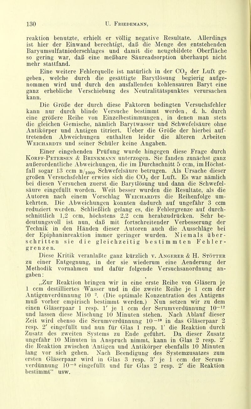 reaktion benutzte, erhielt er völlig negative Resultate. Allerdings ist hier der Einwand berechtigt, daß die Menge des entstehenden Baryumsulfatniederschlages und damit die neugebildete Oberfläche so gering war, daß eine meßbare Säureadsorption überhaupt nicht mehr stattfand. Eine weitere Fehlerquelle ist natürlich in der CO2 der Luft ge- geben, welche durch die gesättigte Barytlösung begierig aufge- nommen wird und durch den ausfallenden kohlensauren Baryt eine ganz erhebliche Verschiebung des Neutralitätspunktes verursachen kann. Die Größe der durch diese Faktoren bedingten Versuchsfehler kann nur durch blinde Versuche bestimmt werden, d. h. durch eine größere Reihe von Einzelbestimmungen,, in denen man stets die gleichen Gemische, nämlich Barytwasser und Schwefelsäure ohne Antikörper und Antigen titriert. Ueber die Größe der hierbei auf- tretenden Abweichungen enthalten leider die älteren Arbeiten Weichardts und seiner Schüler keine Angaben. Einer eingehenden Prüfung wurde hingegen diese Frage durch Korff-Peteesen & Brinkmann unterzogen. Sie fanden zunächst ganz außerordentliche Abweichungen, die im Durchschnitt 5 ccm, im Höchst- fall sogar 13 ccm n/jooo Schwefelsäure betrugen. Als Ursache dieser großen Versuchsfehler erwies sich die COo der Luft. Es war nämlich bei diesen Versuchen zuerst die Barytlösung und dann die Schwefel- säure eingefüllt worden. Weit besser wurden die Resultate, als die Autoren nach einem Vorschlag Weichardts die Reihenfolge um- kehrten. Die Abweichungen konnten dadurch auf ungefähr 3 ccm reduziert werden. Schließlich gelang es, die Fehlergrenze auf durch- schnittlich 1,2 ccm, höchstens 2,2 ccm herabzudrücken. Sehr be- deutungsvoll ist nun, daß mit fortschreitender Verbesserung der Technik in den Händen dieser Autoren auch die Ausschläge bei der Epiphaninreaktion immer geringer wurden. Niemals über- schritten sie die gleichzeitig bestimmten Fehler- grenzen. Diese Kritik veranlaßte ganz kürzlich v. Angerer & H. Stötter zu einer Entgegnung, in der sie wiederum eine Aenderung der Methodik vornahmen und dafür folgende Versuchsanordnung an- gaben : „Zur Reaktion bringen wir in eine erste Reihe von Gläsern je 1 ccm destilliertes Wasser und in die zweite Reihe je 1 ccm der Antigenverdünnung 10 (Die optimale Konzentration des Antigens muß vorher empirisch bestimmt werden.) Nun setzen wir zu dem einen Gläserpaar 1 resp. 1' je 1 ccm der Serumverdünnung 10~^^ und lassen diese Mischung 10 Minuten stehen. Nach Ablauf dieser Zeit wird ebenso die Serumverdünnung 10-1° in das Gläserpaar 2 resp. 2' eingefüllt und nun für Glas 1 resp. 1' die Reaktion durch Zusatz des zweiten Systems zu Ende geführt. Da dieser Zusatz ungefähr 10 Minuten in Anspruch nimmt, kann in Glas 2 resp. 2' die Reaktion zwischen Antigen und Antikörper el)enfalls 10 Minuten lang vor sich gehen. Nach Beendigung des Systemzusatzes zum ersten Gläserpaar wird in Glas 3 resp. 3' je 1 ccm der Serum- verdünnung 10-8 eingefüllt und für Glas 2 resp. 2' die Reaktion bestimmt usw.