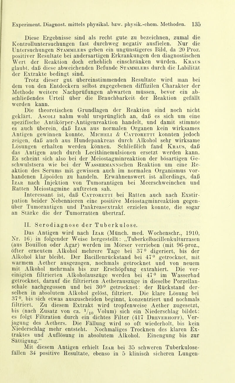 Diese Ergebnisse sind als recht gute zu bezeichnen, zumal die Kontrolluntersuchungen fast durchweg negativ ausfielen. Nur die Untersuchungen Stammlers geben ein ungünstigeres Bild, da 20 Proz. positiver Eesultate bei andersartigen Erkrankungen den diagnostischen Wert der Reaktion doch erheblich einschränken würden. Kraus glaubt, daß diese abweichenden Befunde Stammlers durch die Labilität der Extrakte bedingt sind. Trotz dieser gut übereinstimmenden Resultate wird man bei dem von den Entdeckern selbst zugegebenen diffizilen Charakter der Methode weitere Nachprüfungen abwarten müssen, bevor ein ab- schließendes Urteil über die Brauchbarkeit der Reaktion gefällt werden kann. Die theoretischen Grundlagen der Reaktion sind noch nicht geklärt. Ascoli nahm wohl ursprünglich an, daß es sich um eine spezifische Antikörper-Antigenreaktiou handelt, und damit stimmte es auch überein, daß Izar aus normalen Organen kein wirksames Antigen gewinnen konnte. Micheli & Cattoretti konnten jedoch zeigen, daß auch aus Hundepankreas durch Alkohol sehr wirksame Lösungen erhalten werden können. Schließlich fand Kraus, daß das Antigen auch durch Lecithinemulsionen ersetzt werden kann. Es scheint sich also bei der Meiostagminreaktion der bösartigen Ge- schwulstsera wie bei der WAssERMANNschen Reaktion um eine Re- aktion des Serums mit gewissen auch im normalen Organismus vor- handenen Lipoiden zu handeln. Erwähnenswert ist allerdings, daß Izar nach Injektion von Tumorantigen bei Meerschweinchen und Ratten Meiostagmine auftreten sah. Interessant ist, daß Cattoretti bei Ratten auch nach Exstir- pation beider Nebennieren eine positive Meiostagminreaktion gegen- über Tumorantigen und Pankreasextrakt erzielen konnte, die sogar an Stärke die der Tumorratten übertraf. II. Serodiagnose der Tuberkulose. Das Antigen wird nach Izar (Münch, med. Wochenschr., 1910, Nr. 16) in folgender Weise hergestellt: ,,TuberkelbacilIenkulturrasen (aus Bouillon oder Agar) werden im Mörser verrieben (mit 96-proz., öfter erneutem Alkohol mehrere Tage bei 37 ^ digeriert, bis der Alkohol klar bleibt. Der Bacillenrückstand bei 47 ^ getrocknet, mit warmem Aether ausgezogen, nochmals getrocknet und von neuem mit Alkohol mehrmals bis zur Erschöpfung extrahiert. Die ver- einigten filtrierten Alkoholauszüge werden bei 47 o im Wasserbad getrocknet, darauf die filtrierten Aetherauszüge in dieselbe Porzellan- schale nachgegossen und bei 30^ getrocknet: der Rückstand der- selben in absolutem Alkohol gelöst, filtriert. Die klare Lösung bei 370, bis sich etwas auszuscheiden beginnt, konzentriert und nochmals filtriert. Zu diesem Extrakt wird tropfenweise Aether zugesetzt, bis (nach Zusatz von ca. i/j^o Volum) sich ein Niederschlag bildet: es folgt Filtration durch ein dichtes Filter (417 Dreverhoff), Ver- jagung des Aethers. Die Fällung wird so oft wiederholt, bis kein Niederschlag mehr entsteht. Nochmaliges Trocknen des klaren Ex- traktes und Auflösung in absolutem Alkohol. Einengung bis zur Sättigung. Mit diesem Antigen erhielt Izar bei 35 schweren Tuberkulose- fällen 34 positive Resultate, ebenso in 5 klinisch sicheren Lungen-