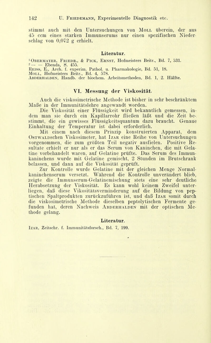 stimmt auch mit den Untersuchungen von Moll überein, der aus 45 ccm eines starken Immunserums nur einen spezifischen Nieder- schlag von 0,072 g erhielt. Literatur. 1 Obermayer, Friede., & Pick, Ernst, Hofmeisters Beitr., Bd. 7, S31. 2 Ebenda, S. 455. Reiss, E., Arch. f. experim. Pathol. u. Pharmakologie, Bd. 51, 18. Moll, Hofmeisters Beitr., Bd. 4, 578. Abderhalden, Handb. der biochem. Arbeitsmethoden, Bd. 1, 2. Hälfte. VI. Messung der Viskosität. Auch die viskosimetrische Methode ist bisher in sehr beschränktem Maße in der Iramunitätslehre angewandt worden. Die Viskosität einer Flüssigkeit wird bekanntlich gemessen, in- dem man sie durch ein Kapillarrohr fließen läßt und die Zeit be^, stimmt, die ein gewisses Flüssigkeitsquantum dazu braucht. Genaue Einhaltung der Temperatur ist dabei erforderlich. Mit einem nach diesem Prinzip konstruierten Apparat, dem OsTWALDSchen Viskosimeter, hat Izar eine Reihe von Untersuchungen vorgenommen, die zum größten Teil negativ ausfielen. Positive Re- sultate erhielt er nur als er das Serum von Kaninchen, die mit Gela- tine vorbehandelt waren, auf Gelatine prüfte. Das Serum des Immun- kaninchens wurde mit Gelatine gemischt, 2 Stunden im Brutschrank belassen, und dann auf die Viskosität geprüft. Zur Kontrolle wurde Gelatine mit der gleichen Menge Normal- kaninchenserum versetzt. Während die Kontrolle unverändert blieb, zeigte die Immunserum-Gelatinemischung stets eine sehr deutliche Herabsetzung der Viskosität. Es kann wohl keinem Zweifel unter- liegen, daß diese Vikositätsverminderung auf die Bildung von pep- tischen Spaltprodukten zurückzuführen ist, und daß Izar somit durch die viskosimetrische Methode dieselben peptolytischen Fermente ge- funden hat, deren Nachweis Abderhalden mit der optischen Me- thode gelang. Literatur. Izar, Zeitschr. f. Immunitätsforsch., Bd. 7, 199.