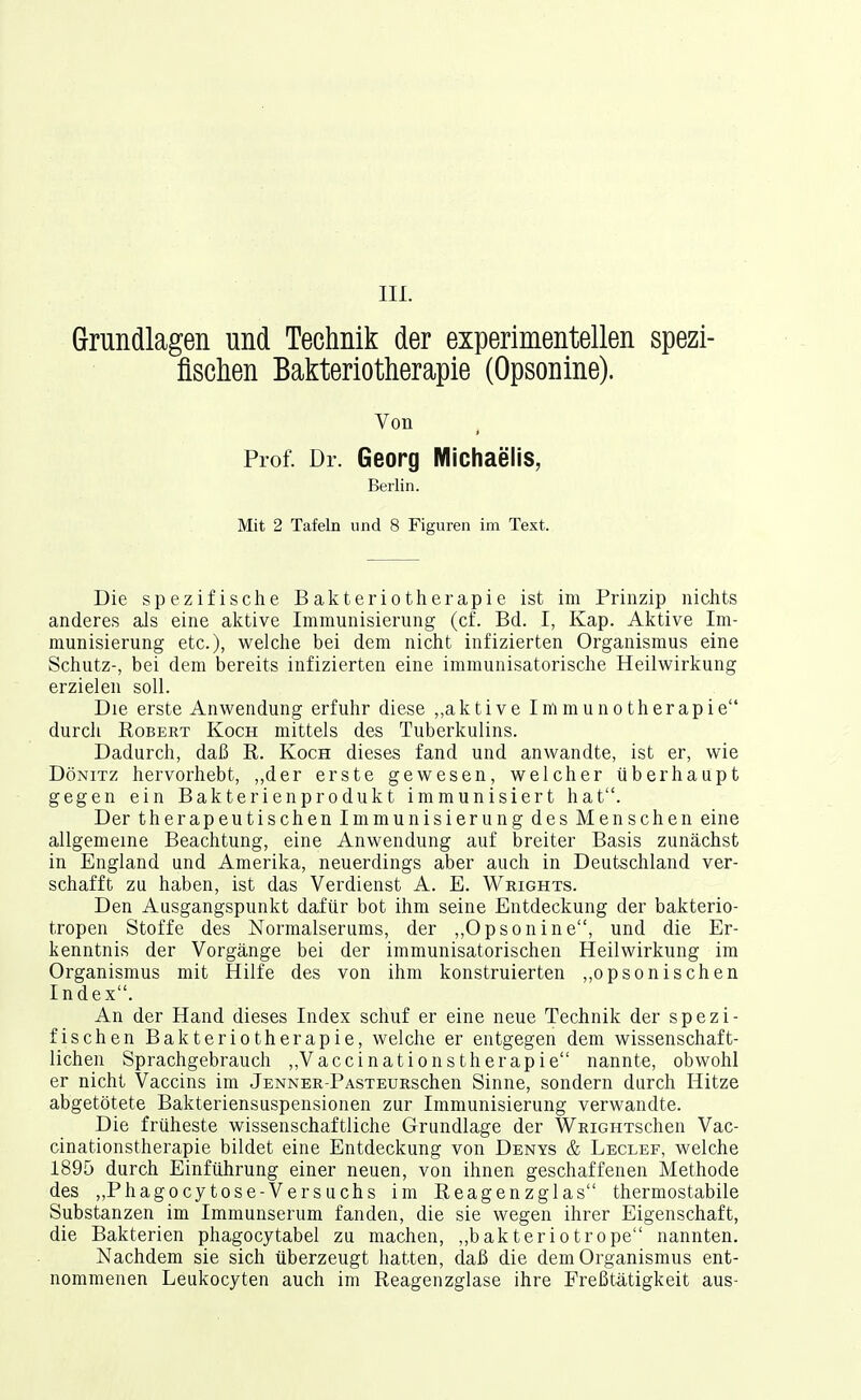 III. Grundlagen und Technik der experimentellen spezi- fischen Bakteriotherapie (Opsonine). Von Prof. Dr. Georg Michaelis, Berlin. Mit 2 Tafeln und 8 Figuren im Text. Die spezifische Bakteriotherapie ist im Prinzip nichts anderes als eine aktive Immunisierung (cf. Bd. I, Kap. Aktive Im- munisierung etc.), welche bei dem nicht infizierten Organismus eine Schutz-, bei dem bereits infizierten eine immunisatorische Heilwirkung erzielen soll. Die erste Anwendung erfuhr diese ,,aktive Immunotherapie durch Robert Koch mittels des Tuberkulins. Dadurch, daß R. Koch dieses fand und anwandte, ist er, wie DöNiTZ hervorhebt, „der erste gewesen, welcher überhaupt gegen ein Bakterienprodukt immunisiert hat. Der therapeutischen Immunisierung des Menschen eine allgemeine Beachtung, eine Anwendung auf breiter Basis zunächst in England und Amerika, neuerdings aber auch in Deutschland ver- schafft zu haben, ist das Verdienst A. E. Wrights. Den Ausgangspunkt dafür bot ihm seine Entdeckung der bakterio- tropen Stoffe des Normalserums, der ,,Opsonine, und die Er- kenntnis der Vorgänge bei der immunisatorischen Heilwirkung im Organismus mit Hilfe des von ihm konstruierten ,,opsonischen Index. An der Hand dieses Index schuf er eine neue Technik der spezi- fischen Bakteriotherapie, welche er entgegen dem wissenschaft- lichen Sprachgebrauch ,,Vaccinationstherapie nannte, obwohl er nicht Vaccins im jENNER-PAsxEUEschen Sinne, sondern durch Hitze abgetötete Bakteriensuspensionen zur Immunisierung verwandte. Die früheste wissenschaftliche Grundlage der WRicHTschen Vac- cinationstherapie bildet eine Entdeckung von Denys & Leclef, welche 1895 durch Einführung einer neuen, von ihnen geschaffenen Methode des „Phagocytose-Versuchs im Reagenzglas thermostabile Substanzen im Immunserum fanden, die sie wegen ihrer Eigenschaft, die Bakterien phagocytabel zu machen, „bakteriotrope nannten. Nachdem sie sich überzeugt hatten, daß die dem Organismus ent- nommenen Leukocyten auch im Reagenzglase ihre Freßtätigkeit aus-