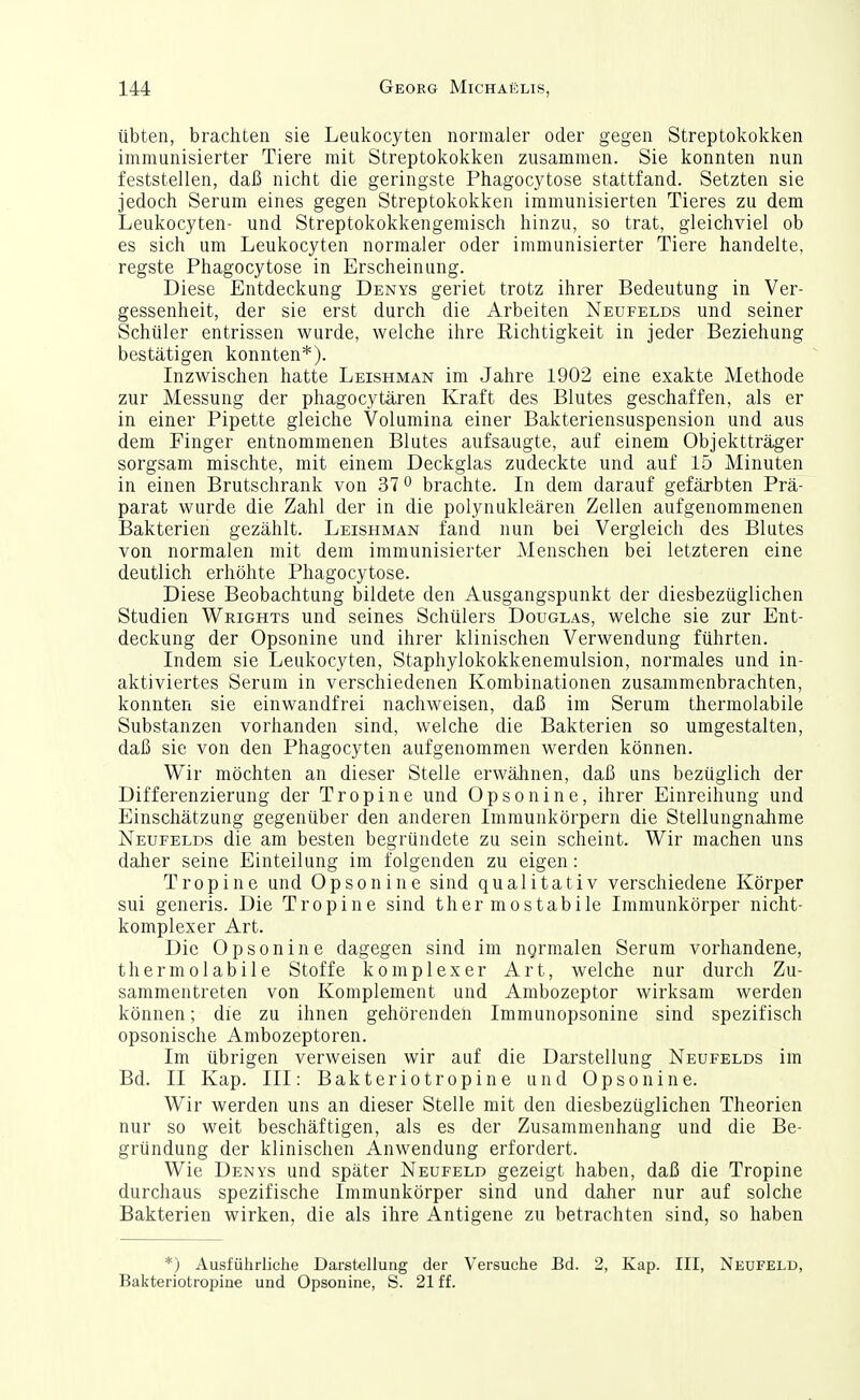 übten, brachten sie Leukocyten normaler oder gegen Streptokokken immunisierter Tiere mit Streptokokken zusammen. Sie konnten nun feststellen, daß nicht die geringste Phagocytose stattfand. Setzten sie jedoch Serum eines gegen Streptokokken immunisierten Tieres zu dem Leukocyten- und Streptokokkengemisch hinzu, so trat, gleichviel ob es sich um Leukocyten normaler oder immunisierter Tiere handelte, regste Phagocytose in Erscheinung. Diese Entdeckung Denys geriet trotz ihrer Bedeutung in Ver- gessenheit, der sie erst durch die Arbeiten Neufelds und seiner Schüler entrissen wurde, welche ihre Richtigkeit in jeder Beziehung bestätigen konnten*). Inzwischen hatte Leishman im Jahre 1902 eine exakte Methode zur Messung der phagocytären Kraft des Blutes geschaffen, als er in einer Pipette gleiche Volumina einer Bakteriensuspension und aus dem Finger entnommenen Blutes aufsaugte, auf einem Objektträger sorgsam mischte, mit einem Deckglas zudeckte und auf 15 Minuten in einen Brutschrank von 37 o brachte. In dem darauf gefärbten Prä- parat wurde die Zahl der in die polynukleären Zellen aufgenommenen Bakterien gezählt. Leishman fand nun bei Vergleich des Blutes von normalen mit dem immunisierter Menschen bei letzteren eine deutlich erhöhte Phagocytose. Diese Beobachtung bildete den Ausgangspunkt der diesbezüglichen Studien Wrights und seines Schülers Douglas, welche sie zur Ent- deckung der Opsonine und ihrer klinischen Verwendung führten. Indem sie Leukocyten, Staphylokokkenemulsion, normales und in- aktiviertes Serum in verschiedenen Kombinationen zusammenbrachten, konnten sie einwandfrei nachweisen, daß im Serum thermolabile Substanzen vorhanden sind, welche die Bakterien so umgestalten, daß sie von den Phagocyten aufgenommen werden können. Wir möchten an dieser Stelle erwähnen, daß uns bezüglich der Differenzierung der Tropine und Opsonine, ihrer Einreihung und Einschätzung gegenüber den anderen Immunkörpern die Stellungnahme Neufelds die am besten begründete zu sein scheint. Wir machen uns daher seine Einteilung im folgenden zu eigen: Tropine und Opsonine sind qualitativ verschiedene Körper sui generis. Die Tropine sind thermostabile Immunkörper nicht- komplexer Art. Die Opsonine dagegen sind im normalen Serum vorhandene, thermolabile Stoffe komplexer Art, welche nur durch Zu- sammentreten von Komplement und Ambozeptor wirksam werden können; die zu ihnen gehörenden Immunopsonine sind spezifisch opsonische Ambozeptoren. Im übrigen verweisen wir auf die Darstellung Neufelds im Bd. II Kap. III: Bäkteriotropine und Opsonine. Wir werden uns an dieser Stelle mit den diesbezüglichen Theorien nur so weit beschäftigen, als es der Zusammenhang und die Be- gründung der klinischen Anwendung erfordert. Wie Denys und später Neufeld gezeigt haben, daß die Tropine durchaus spezifische Immunkörper sind und dalier nur auf solche Bakterien wirken, die als ihre Antigene zu betrachten sind, so haben *) Ausführliche Darstellung der Versuche Bd. 2, Kap. III, Neufeld, Bakteriotropine und Opsonine, S. 21 ff.
