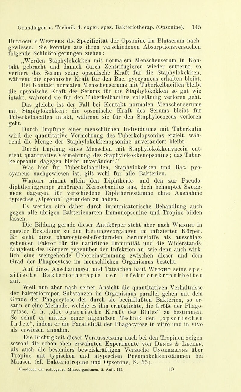 BuLLOcH & Western die Spezifizität der Opsonine im Blutserum nach- gewiesen. Sie konnten aus ihren verschiedenen Absorptionsversuchen folgende Schlußfolgerungen ziehen: „Werden Staphylokokken mit normalem Menschenserum in Kon- takt gebracht und danach durch Zentrifugieren wieder entfernt, so verliert das Serum seine opsonische Kraft für die Staphylokokken, während die opsonische Kraft für den Bac. pyocyaneus erhalten bleibt. Bei Kontakt normalen Menschenserums mit Tuberkelbacillen bleibt die opsonische Kraft des Serums für die Staphylokokken so gut wie intakt, während sie für den Tuberkelbacillus vollständig verloren geht. Das gleiche ist der Fall bei Kontakt normalen Menschenserums mit Staphylokokken: die opsonische Kraft des Serums bleibt für Tuberkelbacillen intakt, während sie für den Staphylococcus verloren geht. Durch Impfung eines menschlichen Individuums mit Tuberkulin wird die quantitative Vermehrung des Tuberkelopsonins erzielt, wäh- rend die Menge der Staphylokokkenopsonine unverändert bleibt. Durch Impfung eines Menschen mit Staphylokokkenvaccin ent- steht quantitative Vermehrung des Staphylokokkenopsonins; das Tuber- kelopsonin dagegen bleibt unverändert. Was hier für Tuberkelbacillen, Staphylokokken und Bac. pyo- cyaneus nachgewiesen ist, gilt wohl für alle Bakterien. Wkight nimmt allein den Diphtherie- und den zur Pseudo- diphtheriegruppe gehörigen Xerosebacillus aus, doch behauptet Sauer- beck dagegen, für verschiedene Diphtheriestämme ohne Ausnahme typisches ,,Opsonin gefunden zu haben. Es werden sich daher durch immunisatorische Behandlung auch gegen alle übrigen Bakterienarten Immunopsonine und Tropine bilden lassen. Die Bildung gerade dieser Antikörper steht aber nach Wright in engster Beziehung zu den Heilungsvorgängen im infizierten Körper. Er sieht diese phagocytosebefördernden Serumstoffe als ausschlag- gebenden Faktor für die natürliche Immunität und die Widerstands- fähigkeit des Körpers gegenüber der Infektion an, wie denn auch wirk- lich eine weitgehende Uebereinstimmung zwischen dieser und dem Grad der Phagocytose im menschlichen Organismus besteht. Auf diese Anschauungen und Tatsachen baut Wright seine spe- zifische Bakteriotherapie der Infektionskrrankheiten auf. Weil nun aber nach seiner Ansicht die quantitativen Verhältnisse der bakteriotropen Substanzen im Organismus parallel gehen mit dem Grade der Phagocytose der durch sie beeinflußten Bakterien, so er- sann er eine Methode, welche es ihm ermöglichte, die Größe der Phago- cytose, d. h. ,,die opsonische Kraft des Blutes zu bestimmen. So schuf er mittels einer ingeniösen Technik den „opsonischen Index, indem er die Parallelität der Phagocytose in vitro und in vivo als erwiesen annahm. Die Eichtigkeit dieser Voraussetzung auch bei den Tropinen zeigen sowohl die schon oben erwähnten Experimente von Denys & Leclef, ' als auch die besonders beweiskräftigen Versuche Ungermanns über Tropine mit typischen und atypischen Pneumokokkenstämmen bei Mäusen (cf. Bakteriotropine und Opsonine, S. 55). Handbuch der pathogenen Mikroorganismen. 2. Aufl. III. 10