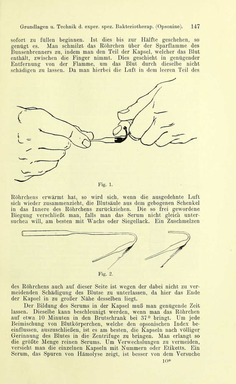 sofort zu füllen beginnen. Ist dies bis zur Hälfte geschehen, so genügt es. Man schmilzt das ßöhrchen über der Sparflamme des Bunsenbrenners zu, indem man den Teil der Kapsel, welcher das Blut enthält, zwischen die Finger nimmt. Dies geschieht in genügender Entfernung von der Flamme, um das Blut durch dieselbe nicht schädigen zu lassen. Da man hierbei die Luft in dem leeren Teil des Fig. 1. Röhrchens erwärmt hat, so wird sich, wenn die ausgedehnte Luft sich wieder zusammenzieht, die Blutsäule aus dem gebogenen Schenkel in das Innere des Röhrchens zurückziehen. Die so frei gewordene Biegung verschließt man, falls man das Serum nicht gleich unter- suchen will, am besten mit Wachs oder Siegellack. Ein Zuschmelzen Fig. 2. des Röhrchens auch auf dieser Seite ist wegen der dabei nicht zu ver- meidenden Schädigung des Blutse zu unterlassen, da hier das Ende der Kapsel in zu großer Nähe desselben liegt. Der Bildung des Serums in der Kapsel muß man genügende Zeit lassen. Dieselbe kann beschleunigt werden, wenn man das Röhrchen auf etwa 10 Minuten in den Brutschrank bei 37° bringt. Um jede Beimischung von Blutkörperchen, welche den opsonischen Index be- einflussen, auszuschließen, ist es am besten, die Kapseln nach völliger Gerinnung des Blutes in die Zentrifuge zu bringen. Man erlangt so die größte Menge reinen Serums. Um Verwechslungen zu vermeiden, versieht man die einzelnen Kapseln mit Nummern oder Etiketts. Ein Serum, das Spuren von Hämolyse zeigt, ist besser von dem Versuche 10*