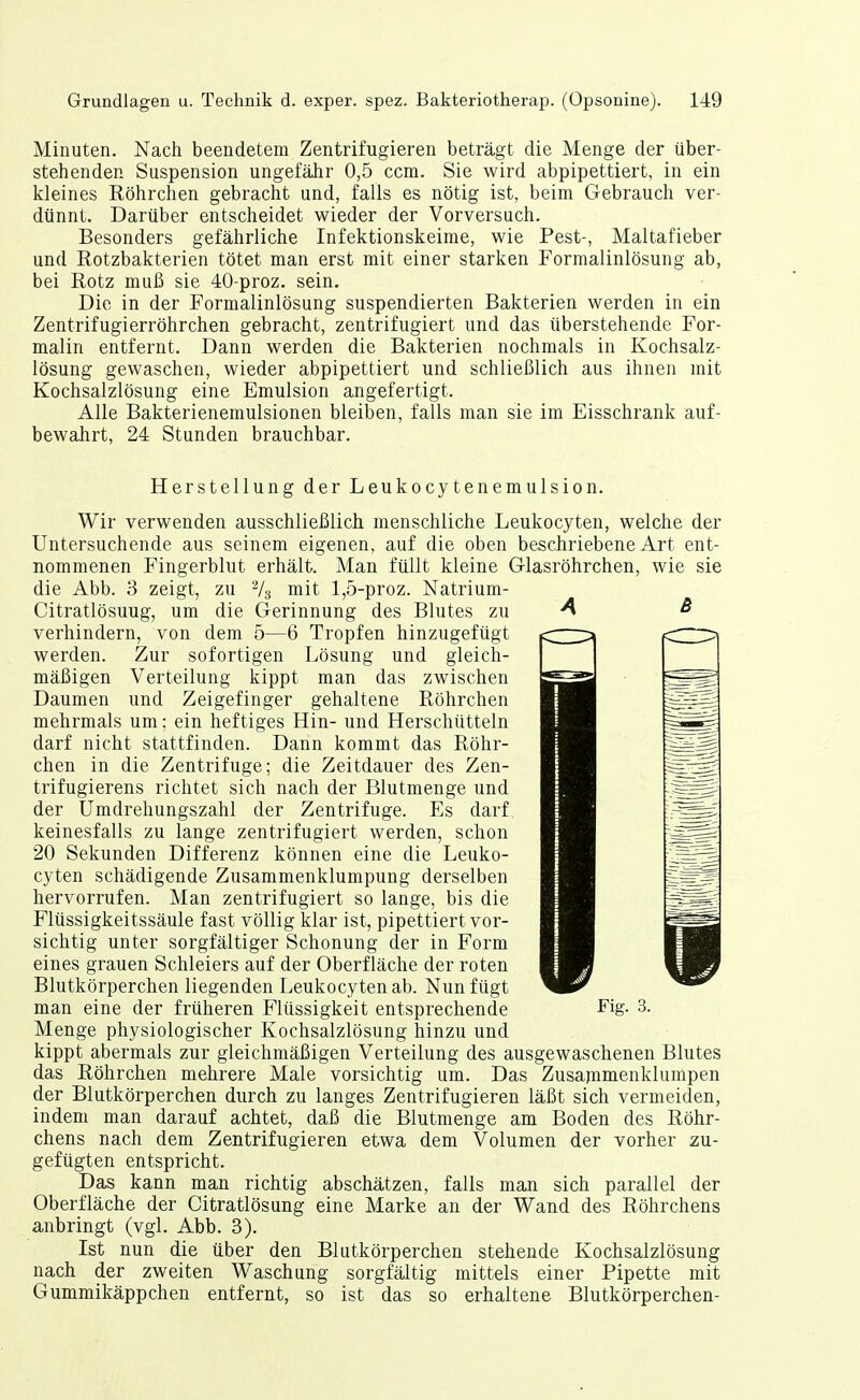 Minuten. Nach beendetem Zentrifugieren beträgt die Menge der über- stehenden Suspension ungefähr 0,5 ccm. Sie wird abpipettiert, in ein kleines Röhrchen gebracht und, falls es nötig ist, beim Gebrauch ver- dünnt. Darüber entscheidet wieder der Vorversuch. Besonders gefährliche Infektionskeime, wie Pest-, Maltafieber und Rotzbakterien tötet man erst mit einer starken Formalinlösung ab, bei Rotz muß sie 40-proz. sein. Die in der Formalinlösung suspendierten Bakterien werden in ein Zentrifugierröhrchen gebracht, zentrifugiert und das überstehende For- malin entfernt. Dann werden die Bakterien nochmals in Kochsalz- lösung gewaschen, wieder abpipettiert und schließlich aus ihnen mit Kochsalzlösung eine Emulsion angefertigt. Alle Bakterienemulsionen bleiben, falls man sie im Eisschrank auf- bewahrt, 24 Stunden brauchbar. Herstellung der Leukocytenemulsion. Wir verwenden ausschließlich menschliche Leukocyten, welche der Untersuchende aus seinem eigenen, auf die oben beschriebene Art ent- nommenen Fingerblut erhält. Man füllt kleine Glasröhrchen, wie sie die Abb. 3 zeigt, zu Vs mit 1,5-proz. Natrium- Citratlösuug, um die Gerinnung des Blutes zu ^ verhindern, von dem 5—6 Tropfen hinzugefügt werden. Zur sofortigen Lösung und gleich- mäßigen Verteilung kippt man das zwischen Daumen und Zeigefinger gehaltene Röhrchen mehrmals um; ein heftiges Hin- und Herschütteln darf nicht stattfinden. Dann kommt das Röhr- chen in die Zentrifuge; die Zeitdauer des Zen- trifugierens richtet sich nach der Blutmenge und der Umdrehungszahl der Zentrifuge. Es darf keinesfalls zu lange zentrifugiert werden, schon 20 Sekunden Differenz können eine die Leuko- cyten schädigende Zusammenklumpung derselben hervorrufen. Man zentrifugiert so lange, bis die Flüssigkeitssäule fast völlig klar ist, pipettiert vor- sichtig unter sorgfältiger Schonung der in Form eines grauen Schleiers auf der Oberfläche der roten Blutkörperchen liegenden Leukocyten ab. Nun fügt man eine der früheren Flüssigkeit entsprechende Fig. 3. Menge physiologischer Kochsalzlösung hinzu und kippt abermals zur gleichmäßigen Verteilung des ausgewaschenen Blutes das Röhrchen mehrere Male vorsichtig um. Das Zusajnmenklumpen der Blutkörperchen durch zu langes Zentrifugieren läßt sich vermeiden, indem man darauf achtet, daß die Blutmenge am Boden des Röhr- chens nach dem Zentrifugieren etwa dem Volumen der vorher zu- gefügten entspricht. Das kann man richtig abschätzen, falls man sich parallel der Oberfläche der Citratlösung eine Marke an der Wand des Röhrchens anbringt (vgl. Abb. 3). Ist nun die über den Blutkörperchen stehende Kochsalzlösung nach der zweiten Waschung sorgfältig mittels einer Pipette mit Gummikäppchen entfernt, so ist das so erhaltene Blutkörperchen-