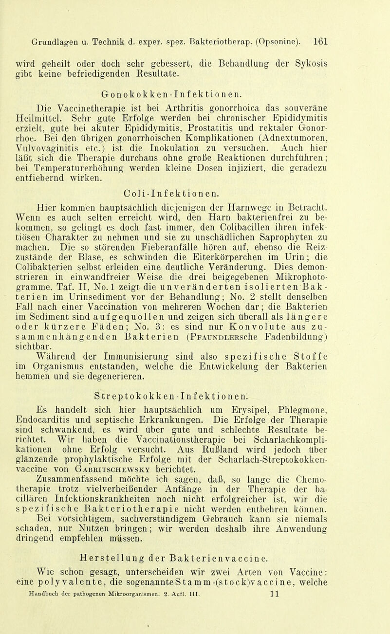 wird geheilt oder doch sehr gebessert, die Behandlung der Sykosis gibt keine befriedigenden Resultate. Gonokokken-Infektionen. Die Vaccinetherapie ist bei Arthritis gonorrhoica das souveräne Heilmittel. Sehr gute Erfolge werden bei chronischer Epididymitis erzielt, gute bei akuter Epididymitis, Prostatitis und rektaler Gonor- rhoe. Bei den übrigen gonorrhoischen Komplikationen (Adnextumoren, Vulvovaginitis etc.) ist die Inokulation zu versuchen. Auch hier läßt sich die Therapie durchaus ohne große Reaktionen durchführen; bei Temperaturerhöhung werden kleine Dosen injiziert, die geradezu entfiebernd wirken. Coli-Inf ektionen. Hier kommen hauptsächlich diejenigen der Harnwege in Betracht. Wenn es auch selten erreicht wird, den Harn bakterienfrei zu be- kommen, so gelingt es doch fast immer, den Colibacillen ihren infek- tiösen Charakter zu nehmen und sie zu unschädlichen Saprophyten zu machen. Die so störenden Fieberanfälle hören auf, ebenso die Reiz- zustände der Blase, es schwinden die Eiterkörperchen im Urin; die Colibakterien selbst erleiden eine deutliche Veränderung. Dies demon- strieren in einwandfreier Weise die drei beigegebenen Mikrophoto- gramme. Taf. II, No. 1 zeigt die unveränderten isolierten Bak- terien im Urinsediment vor der Behandlung; No. 2 stellt denselben Fall nach einer Vaccination von mehreren Wochen dar; die Bakterien im Sediment sind aufgequollen und zeigen sich überall als längere oder kürzere Fäden; No. 3: es sind nur Konvolute aus zu- sammenhängenden Bakterien (PFAUNDLERSche Fadenbildung) sichtbar. Während der Immunisierung sind also spezifische Stoffe im Organismus entstanden, welche die Entwickelung der Bakterien hemmen und sie degenerieren. Streptokokken-Infektionen. Es handelt sich hier hauptsächlich um Erysipel, Phlegmone, Endocarditis und septische Erkrankungen. Die Erfolge der Therapie sind schwankend, es wird über gute und schlechte Resultate be- richtet. Wir haben die Vaccinationstherapie bei Scharlachkompli- kationen ohne Erfolg versucht. Aus Rußland wird jedoch über glänzende prophylaktische Erfolge mit der Scharlach-Streptokokken- vaccine von Gabritschewsky berichtet. Zusammenfassend möchte ich sagen, daß, so lange die Chemo- therapie trotz vielverheißender Anfänge in der Therapie der ba- cillären Infektionskrankheiten noch nicht erfolgreicher ist, wir die spezifische Bakteriotherapie nicht werden entbehren können. Bei vorsichtigem, sachverständigem Gebrauch kann sie niemals schaden, nur Nutzen bringen; wir werden deshalb ihre Anwendung dringend empfehlen müssen. Herstellung der Bakterienvaccine. Wie schon gesagt, unterscheiden wir zwei Arten von Vaccine: eine polyvalente, die sogenanntestamm-(stock)vaccine, welche Handbuch der pathogenen Mikroorganismen. 2. Aufl. III. 11