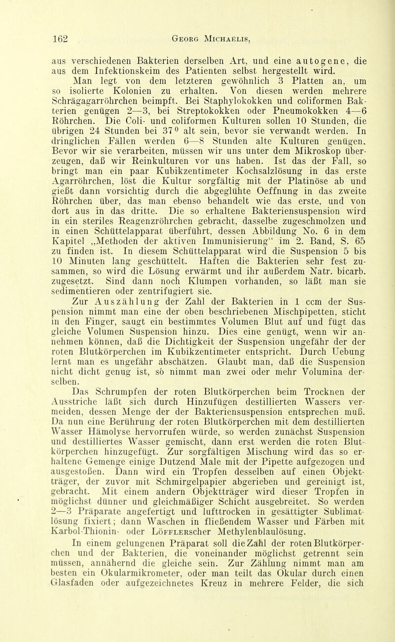 aus verschiedenen Bakterien derselben Art, und eine autogene, die aus dem Infektionskeim des Patienten selbst hergestellt wird. Man legt von dem letzteren gewöhnlich 3 Platten an, um so isolierte Kolonien zu erhalten. Von diesen werden mehrere Schrägagarröhrchen beimpft. Bei Staphylokokken und coliformen Bak- terien genügen 2—3, bei Streptokokken oder Pneumokokken 4—6 Röhrchen. Die Coli- und coliformen Kulturen sollen 10 Stunden, die übrigen 24 Stunden bei 37 ^ alt sein, bevor sie verwandt werden. In dringlichen Fällen werden 6—8 Stunden alte Kulturen genügen. Bevor wir sie verarbeiten, müssen wir uns unter dem Mikroskop über- zeugen, daß wir Reinkulturen vor uns haben. Ist das der Fall, so bringt man ein paar Kubikzentimeter Kochsalzlösung in das erste Agarröhrchen, löst die Kultur sorgfältig mit der Platinöse ab und gießt dann vorsichtig durch die abgeglühte Oeffnung in das zweite Röhrchen über, das man ebenso behandelt wie das erste, und von dort aus in das dritte. Die so erhaltene Bakteriensuspension wird in ein steriles Reagenzröhrchen gebracht, dasselbe zugeschmolzen und in einen Schüttelapparat überführt, dessen Abbildung No. 6 in dem Kapitel ,,Methoden der aktiven Immunisierung im 2. Band, S. 65 zu finden ist. In diesem Schüttelapparat wird die Suspension 5 bis 10 Minuten lang geschüttelt. Haften die Bakterien sehr fest zu- sammen, so wird die Lösung erwärmt und ihr außerdem Natr. bicarb. zugesetzt. Sind dann noch Klumpen vorhanden, so läßt man sie sedimentieren oder zentrifugiert sie. Zur Auszählung der Zahl der Bakterien in 1 ccm der Sus- pension nimmt man eine der oben beschriebenen Mischpipetten, sticht in den Finger, saugt ein bestimmtes Volumen Blut auf und fügt das gleiche Volumen Suspension hinzu. Dies eine genügt, wenn wir an- nehmen können, daß die Dichtigkeit der Suspension ungefähr der der roten Blutkörperchen im Kubikzentimeter entspricht. Durch Uebung lernt man es ungefähr abschätzen. Glaubt man, daß die Suspension nicht dicht genug ist, so nimmt man zwei oder mehr Volumina der- selben. Das Schrumpfen der roten Blutkörperchen beim Trocknen der Ausstriche läßt sich durch Hinzufügen destillierten Wassers ver- meiden, dessen Menge der der Bakteriensuspension entsprechen muß. Da nun eine Berührung der roten Blutkörperchen mit dem destillierten Wasser Hämolyse hervorrufen würde, so werden zunächst Suspension und destilliertes Wasser gemischt, dann erst werden die roten Blut- körperchen hinzugefügt. Zur sorgfältigen Mischung wird das so er- haltene Gemenge einige Dutzend Male mit der Pipette aufgezogen und ausgestoßen. Dann wird ein Tropfen desselben auf einen Objekt- träger, der zuvor mit Schmirgelpapier abgerieben und gereinigt ist, gebracht. Mit einem andern Objektträger wird dieser Tropfen in möglichst dünner und gleichmäßiger Schicht ausgebreitet. So werden 2—3 Präparate angefertigt und lufttrocken in gesättigter Sublimat- lösung fixiert; dann Waschen in fließendem Wasser und Färben mit Karbol-Thionin- oder LöFFLERscher Methylenblaulösung. In einem gelungenen Präparat soll die Zahl der roten Blutkörper- chen und der Bakterien, die voneinander möglichst getrennt sein müssen, annähernd die gleiche sein. Zur Zählung nimmt man am besten ein Okularmikrometer, oder man teilt das Okular durch einen Glasfaden oder aufgezeichnetes Kreuz in mehrere Felder, die sich