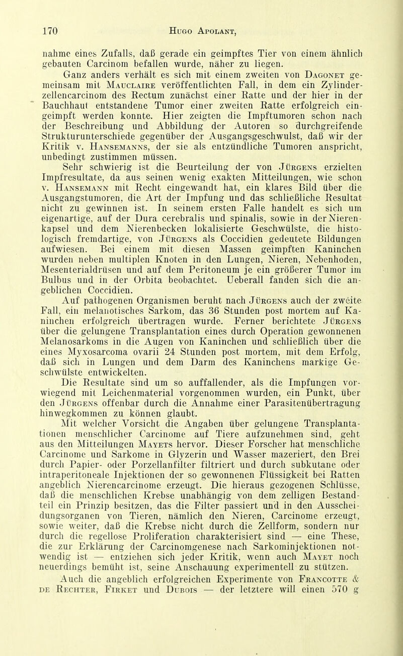 nähme eines Zufalls, daß gerade ein geimpftes Tier von einem ähnlich gebauten Carcinom befallen wurde, näher zu liegen. Ganz anders verhält es sich mit einem zweiten von Dagonet ge- meinsam mit AIauclaire veröffentlichten Fall, in dem ein Zylinder- zellencarcinom des Rectum zunächst einer Ratte und der hier in der Bauchhaul entstandene Tumor einer zweiten Ratte erfolgreich ein- geimpft werden konnte. Hier zeigten die Impftumoren schon nach der Beschreibung und Abbildung der Autoren so durchgreifende Struktur unterschiede gegenüber der Ausgangsgeschwulst, daß wir der Kritik v. Hansemanns, der sie als entzündliche Tumoren anspricht, unbedingt zustimmen müssen. Sehr schwierig ist die Beurteilung der von Jürgens erzielten Impfresultate, da aus seinen wenig exakten Mitteilungen, wie schon V. Hansemann mit Recht eingewandt hat, ein klares Bild über die Ausgangstumoren, die Art der Impfung und das schließliche Resultat nicht zu gewinnen ist. In seinem ersten Falle handelt es sich um eigenartige, auf der Dura cerebralis und spinalis, sowie in derNieren- kapsei und dem Nierenbecken lokalisierte Geschwülste, die histo- logisch fremdartige, von Jürgens als Coccidien gedeutete Bildungen aufwiesen. Bei einem mit diesen Massen geimpften Kaninchen wurden neben multiplen Knoten in den Lungen, Nieren, Nebenhoden, Mesenterialdrüsen und auf dem Peritoneum je ein größerer Tumor im Bulbus und in der Orbita beobachtet. Ueberall fanden sich die an- geblichen Coccidien. Auf pathogenen Organismen beruht nach Jürgens auch der zweite Fall, ein melanotisches Sarkom, das 36 Stunden post mortem auf Ka- ninchen erfolgreich übertragen wurde. Ferner berichtete Jürgens über die gelungene Transplantation eines durch Operation gewonnenen Melanosarkoms in die Augen von Kaninchen und schließlich über die eines Myxosarcoma ovarii 24 Stunden post mortem, mit dem Erfolg, daß sich in Lungen und dem Darm des Kaninchens markige Ge- schwülste entwickelten. Die Resultate sind um so auffallender, als die Impfungen vor- wiegend mit Leichenmaterial vorgenommen wurden, ein Punkt, über den Jürgens offenbar durch die Annahme einer Parasitenübertragung hinwegkommen zu können glaubt. Mit welcher Vorsicht die Angaben über gelungene Transplanta- tionen menschlicher Carcinome auf Tiere aufzunehmen sind, geht aus den Mitteilungen Mayets hervor. Dieser Forscher hat menschliche Carcinome und Sarkome in Glyzerin und Wasser mazeriert, den Brei durch Papier- oder Porzellanfilter filtriert und durch subkutane oder intraperitoneale Injektionen der so gewonnenen Flüssigkeit bei Ratten angeblich Nierencarcinome erzeugt. Die hieraus gezogenen Schlüsse, daß die menschlichen Krebse unabhängig von dem zelligen Bestand- teil ein Prinzip besitzen, das die Filter passiert und in den Ausschei- dungsorganen von Tieren, nämlich den Nieren, Carcinome erzeugt, sowie weiter, daß die Krebse nicht durch die Zellform, sondern nur durch die regellose Proliferation charakterisiert sind — eine These, die zur Erklärung der Carcinomgenese nach Sarkominjektionen not- wendig ist — entziehen sich jeder Kritik, wenn auch Mavet noch neuerdings bemüht ist, seine Anschauung experimentell zu stützen. Auch die angeblich erfolgreichen Experimente von Francotte & de Rechter, Firket und Dubois — der letztere will einen 570 g