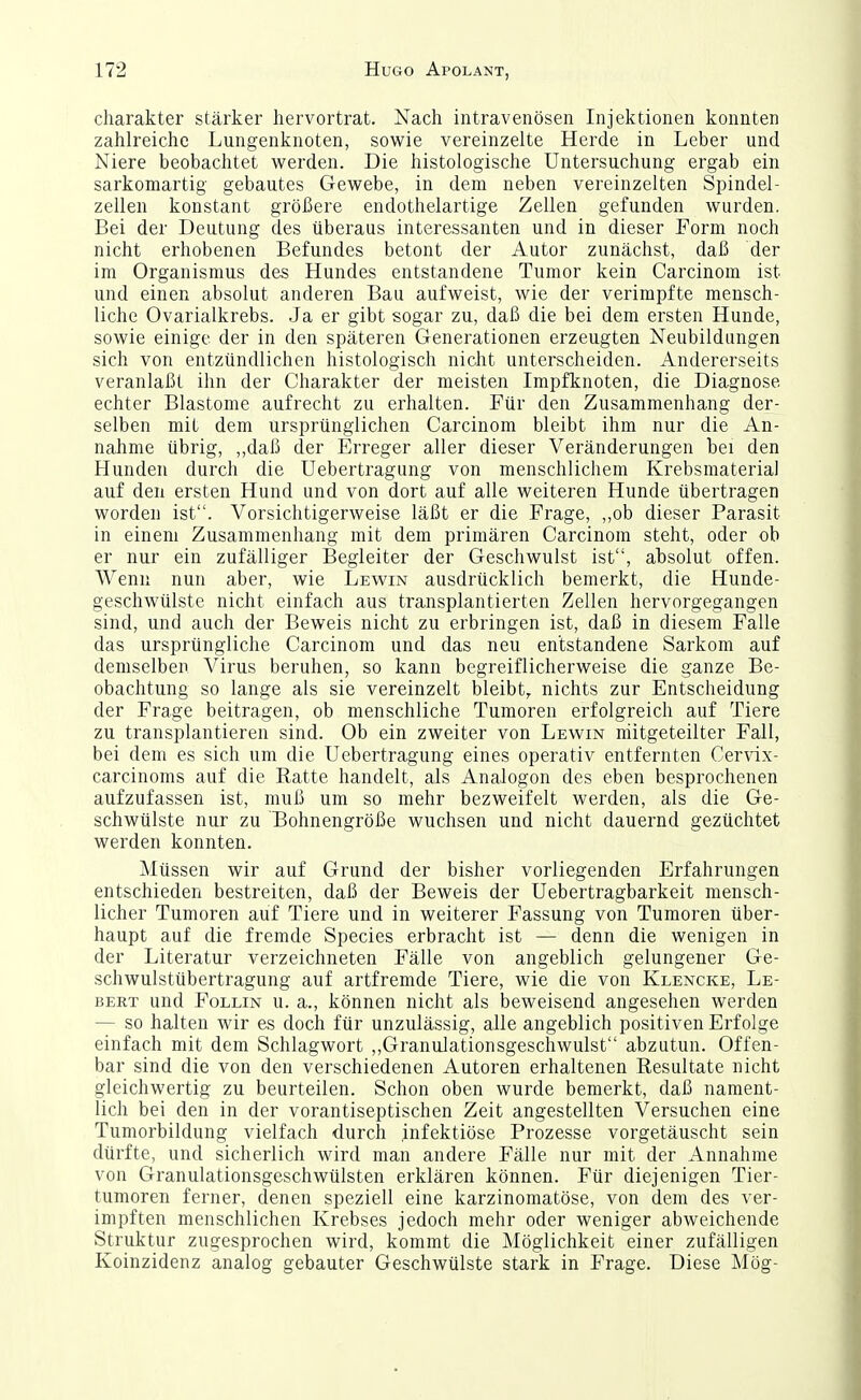 Charakter stärker hervortrat. Nach intravenösen Injektionen konnten zahlreiche Lungenknoten, sowie vereinzelte Herde in Leber und Niere beobachtet werden. Die histologische Untersuchung ergab ein sarkomartig gebautes Gewebe, in dem neben vereinzelten Spindel- zellen konstant größere endothelartige Zellen gefunden wurden. Bei der Deutung des überaus interessanten und in dieser Form noch nicht erhobenen Befundes betont der Autor zunächst, daß der im Organismus des Hundes entstandene Tumor kein Carcinom ist und einen absolut anderen Bau aufweist, wie der verimpfte mensch- liche Ovarialkrebs. Ja er gibt sogar zu, daß die bei dem ersten Hunde, sowie einige der in den späteren Generationen erzeugten Neubildungen sich von entzündlichen histologisch nicht unterscheiden. Andererseits veranlaßt ihn der Charakter der meisten Impfknoten, die Diagnose echter Blastome aufrecht zu erhalten. Für den Zusammenhang der- selben mit dem ursprünglichen Carcinom bleibt ihm nur die An- nahme übrig, „daß der Erreger aller dieser Veränderungen bei den Hunden durch die Uebertragiing von menschlichem Krebsmaterial auf den ersten Hund und von dort auf alle weiteren Hunde übertragen worden ist. Vorsichtigerweise läßt er die Frage, „ob dieser Parasit in einem Zusammenhang mit dem primären Carcinom steht, oder ob er nur ein zufälliger Begleiter der Geschwulst ist, absolut offen. Wenn nun aber, wie Lewin ausdrücklich bemerkt, die Hunde- geschwülste nicht einfach aus transplantierten Zellen hervorgegangen sind, und auch der Beweis nicht zu erbringen ist, daß in diesem Falle das ursprüngliche Carcinom und das neu entstandene Sarkom auf demselben Virus beruhen, so kann begreiflicherweise die ganze Be- obachtung so lange als sie vereinzelt bleibt,, nichts zur Entscheidung der Frage beitragen, ob menschliche Tumoren erfolgreich auf Tiere zu transplantieren sind. Ob ein zweiter von Lewin niitgeteilter Fall, bei dem es sich um die Uebertragung eines operativ entfernten Cer^dx- carcinoms auf die Ratte handelt, als Analogon des eben besprochenen aufzufassen ist, muß um so mehr bezweifelt werden, als die Ge- schwülste nur zu Bohnengröße wuchsen und nicht dauernd gezüchtet werden konnten. Müssen wir auf Grund der bisher vorliegenden Erfahrungen entschieden bestreiten, daß der Beweis der Uebertragbarkeit mensch- licher Tumoren auf Tiere und in weiterer Fassung von Tumoren über- haupt auf die fremde Speeles erbracht ist — denn die wenigen in der Literatur verzeichneten Fälle von angeblich gelungener Ge- schwulstübertragung auf artfremde Tiere, wie die von Klencke, Le- BERT und FoLLiN u. a., können nicht als beweisend angesehen werden — so halten wir es doch für unzulässig, alle angeblich positiven Erfolge einfach mit dem Schlagwort ,,Granulationsgeschwulst abzutun. Offen- bar sind die von den verschiedenen Autoren erhaltenen Resultate nicht gleichwertig zu beurteilen. Schon oben wurde bemerkt, daß nament- lich bei den in der vorantiseptischen Zeit angestellten Versuchen eine Tumorbildung vielfach durch infektiöse Prozesse vorgetäuscht sein dürfte, und sicherlich wird man andere Fälle nur mit der Annahme von Granulationsgeschwülsten erklären können. Für diejenigen Tier- tumoren ferner, denen speziell eine karzinomatöse, von dem des ver- impften menschlichen Krebses jedoch mehr oder weniger abweichende Struktur zugesprochen wird, kommt die Möglichkeit einer zufälligen Koinzidenz analog gebauter Geschwülste stark in Frage. Diese Mög-