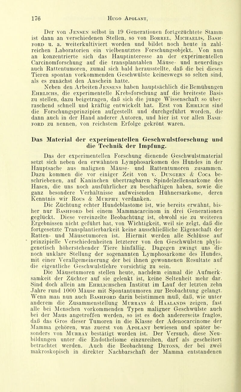 Der von Jensen selbst in 19 Generationen fortgezüchtete Stamm ist dann an verschiedenen Stellen, so von Borrel, Michaelis, Bash- FORL» u. a. weiterkultiviert worden und bildet noch heute in zahl- reichen Laboratorien ein vielbenutztes Forschungsobjekt. Von nun an konzentrierte sich das Hauptinteresse an der experimentellen Carcinomforschung auf die transplantablen Mäuse- und neuerdings auch Rattentumoren, zumal sich bald herausstellte, daß die bei diesen Tieren spontan vorkommenden Geschwülste keineswegs so selten sind, als es zunächst den Anschein hatte. Neben den Arbeiten Jensens haben hauptsächlich die Bemühungen Ehrlichs, die experimentelle Krebsforschung auf die breiteste Basis zu stellen, dazu beigetragen, daß sich die junge Wissenschaft so über- raschend schnell und kräftig entwickelt hat. Erst von Ehrlich sind die Forschungsprinzipien aufgestellt und durchgeführt worden, die dann auch in der Hand anderer Autoren, und hier ist vor allen Bash- FORD zu nennen, von reichstem Erfolge gekrönt waren. Das Material der experimentellen Geschwulstforschung und die Technik der Impfung. Das der experimentellen Forschung dienende Geschwulstmaterial setzt sich neben den erwähnten Lymphosarkomen des Hundes in der Hauptsache aus malignen Mäuse- und ßattentumoren zusammen. Dazu kommen die vor einiger Zeit von v. Dungern & Coca be- schriebenen, auf Kaninchen übertragbaren Spindelzellensarkome des Hasen, die uns noch ausführlicher zu beschäftigen haben, sowie die ganz besondere Verhältnisse aufweisenden Hühnersarkome, deren Kenntnis wir Rous & Murphy verdanken. Die Züchtung echter Hundeblastome ist, wie bereits erwähnt, bis- her nur Bashford bei einem Mammacarcinom in drei Generationen geglückt. Diese vereinzelte Beobachtung ist, obwohl sie zu weiteren Ergebnissen nicht geführt hat, von Wichtigkeit, weil sie zeigt, daß die fortgesetzte Transplantierbarkeit keine ausschließliche Eigenschaft der Ratten- und Mäusetumoren ist. Hiermit werden alle Schlüsse auf prinzipielle Verschiedenheiten letzterer von den Geschwülsten phylo- genetisch höherstehender Tiere hinfällig. Dagegen zwingt uns die noch unklare Stellung der sogenannten Lymphosarkome des Hundes, mit einer Verallgemeinerung der bei ihnen gewonnenen Resultate auf die eigentliche Geschwulstlehre vorsichtig zu sein. Die Mäusetumoren stellen heute, nachdem einmal die Aufmerk- samkeit der Züchter auf sie gelenkt ist, keine Seltenheit mehr dar. Sind doch allein am EHRLicHschen Institut im Lauf der letzten zehn Jahre rund 1000 Mäuse mit Spontantumoren zur Beobachtung gelangt. Wenn man nun auch Bashford darin beistimmen muß, daß, wie unter anderem die Zusammenstellung Murrays & Haalands zeigen, fast alle bei Menschen vorkommenden Typen maligner Geschwülste auch bei der Maus angetroffen werden, so ist es doch andererseits fraglos, daß das Gros dieser Tumoren in die Klasse der Adenocarcinome der Mamma gehören, was zuerst von Apolant bewiesen und später be- sonders von MuRRAY bestätigt worden ist. Der Versuch, diese Neu- bildungen unter die Endotheliome einzureihen, darf als gescheitert betrachtet werden. Auch die Beobachtung Detons, der bei zwei makroskopisch in direkter Nachbarschaft der Mamma entstandenen