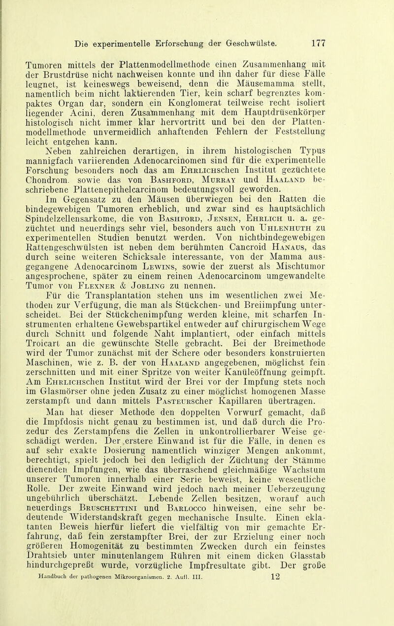 Tumoren mittels der Plattenmodellraethode einen Zusammenhang mit der Brustdrüse nicht nachweisen konnte und ihn daher für diese Fälle leugnet, ist keineswegs beweisend, denn die Mäusemamma stellt, namentlich beim nicht laktierenden Tier, kein scharf begrenztes kom- paktes Organ dar, sondern ein Konglomerat teilweise recht isoliert liegender Acini, deren Zusammenhang mit dem Hauptdrüsenkörper histologisch nicht immer klar hervortritt und bei den der Platten- modellmethode unvermeidlich anhaftenden Fehlern der Feststellung leicht entgehen kann. Neben zahlreichen derartigen, in ihrem histologischen Typus mannigfach variierenden Adenocarcinomen sind für die experimentelle Forschung besonders noch das am EHRLicHSchen Institut gezüchtete Chondrom, sowie das von Bashford, Murray und Haaland be- schriebene Plattenepithelcarcinom bedeutungsvoll geworden. Im Gegensatz zu den Mäusen überwiegen bei den Batten die bindegewebigen Tumoren erlieblich, und zwar sind es hauptsächlich Spindelzellensarkome, die von Bashford, Jensen, Ehrlich u. a. ge- züchtet und neuerdings sehr viel, besonders auch von TJhlenhuth zu experimentellen Studien benutzt werden. Von nichtbindegewebigen Rattengeschwülsten ist neben dem berühmten Cancroid Hanaus, das durch seine weiteren Schicksale interessante, von der Mamma aus- gega.ngene Adenocarcinom Lewins, sowie der zuerst als Mischtumor angesprochene, später zu einem reinen Adenocarcinom umgewandelte Tumor von Flexner & Jobling zu nennen. Für die Transplantation stehen uns im wesentlichen zwei Me- thoden zur Verfügung, die man als Stückchen- und Breiimpfung unter- scheidet. Bei der Stückchenimpfung werden kleine, mit scharfen In- strumenten erhaltene Gewebspartikel entweder auf chirurgischem Wege durch Schnitt und folgende Naht implantiert, oder einfach mittels Troicart an die gewünschte Stelle gebracht. Bei der Breimethode wird der Tumor zunächst mit der Schere oder besonders konstruierten Maschinen, wie z. B. der von Haaland angegebenen, möglichst fein zerschnitten und mit einer Spritze von weiter Kanüleöffnung geimpft. Am EHRLiCHSchen Institut wird der Brei vor der Impfung stets noch im Glasmörser ohne jeden Zusatz zu einer möglichst homogenen Masse zerstampft und dann mittels PAsxEURScher Kapillaren übertragen. Man hat dieser Methode den doppelten Vorwurf gemacht, daß die Impfdosis nicht genau zu bestimmen ist, und daß durch die Pro- zedur des Zerstampfens die Zellen in unkontrollierbarer Weise ge- schädigt werden. Der .erstere Einwand ist für die Fälle, in denen es auf sehr exakte Dosierung namentlich winziger Mengen ankommt, berechtigt, spielt jedoch bei den lediglich der Züchtung der Stämme dienenden Impfungen, wie das überraschend gleichmäßige Wachstum unserer Tumoren innerhalb einer Serie beweist, keine wesentliche Rolle. Der zweite Einwand wird jedoch nach meiner Ueberzeugung ungebührlich überschätzt. Lebende Zellen besitzen, worauf auch neuerdings Bruschettini und Barlocco hinweisen, eine sehr be- deutende Widerstandskraft gegen mechanische Insulte. Einen ekla- tanten Beweis hierfür liefert die vielfältig von mir gemachte Er- fahrung, daß fein zerstampfter Brei, der zur Erzielung einer noch größeren Homogenität zu bestimmten Zwecken durch ein feinstes Drahtsieb unter minutenlangem Rühren mit einem dicken Glasstab hindurchgepreßt wurde, vorzügliche Impfresultate gibt. Der große Handbuch der pathog-enen Mikroorganismen. 2. Aufl. IH. 12