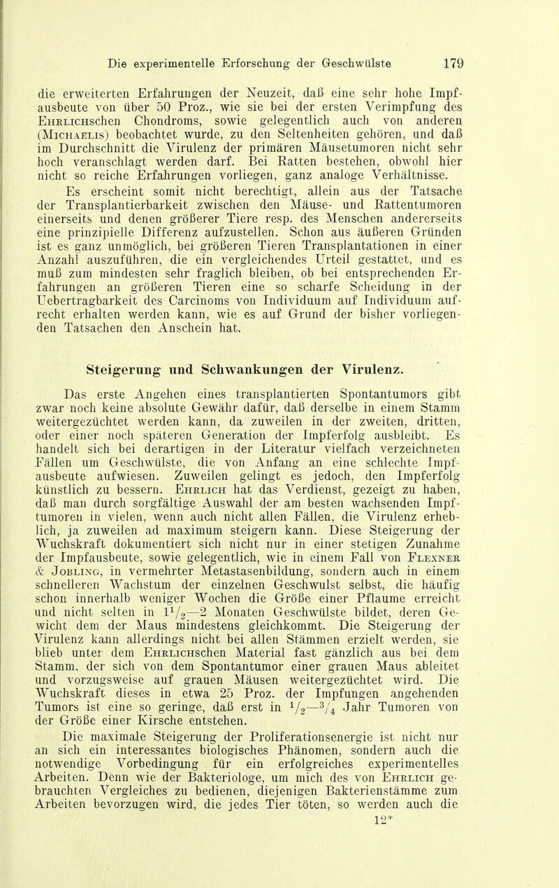 die erweiterten Erfalirungen der Neuzeit, daß eine sehr hohe Impf- ausbeute von über 50 Proz., wie sie bei der ersten Verimpfung des EHRLicHschen Chondroms, sowie gelegentlich auch von anderen (Michaelis) beobachtet wurde, zu den Seltenheiten gehören, und daß im Durchschnitt die Virulenz der primären Mäusetumoren nicht sehr hoch veranschlagt werden darf. Bei Ratten bestehen, obwohl hier nicht so reiche Erfahrungen vorliegen, ganz analoge Verhältnisse. Es erscheint somit nicht berechtigt, allein aus der Tatsache der Transplantierbarkeit zwischen den Mäuse- und Eattentumoren einerseits und denen größerer Tiere resp. des Menschen andererseits eine prinzipielle Differenz aufzustellen. Schon aus äußeren Gründen ist es ganz unmöglich, bei größeren Tieren Transplantationen in einer Anzahl auszuführen, die ein vergleichendes Urteil gestattet, und es muß zum mindesten sehr fraglich bleiben, ob bei entsprechenden Er- fahrungen an größeren Tieren eine so scharfe Scheidung in der Uebertragbarkeit des Carcinoms von Individuum auf Individuum auf- recht erhalten werden kann, wie es auf Grund der bisher vorliegen- den Tatsachen den Anschein hat. Steigerung und Schwankungen der Virulenz. Das erste Angehen eines transplantierten Spontantumors gibt zwar noch keine absolute Gewähr dafür, daß derselbe in einem Stamm weitergezüchtet werden kann, da zuweilen in der zweiten, dritten, oder einer noch späteren Generation der Impferfolg ausbleibt. Es handelt sich bei derartigen in der Literatur vielfach verzeichneten Fällen um Geschwülste, die von Anfang an eine schlechte Impf- ausbeute aufwiesen. Zuweilen gelingt es jedoch, den Impf erfolg künstlich zu bessern. Ehrlich hat das Verdienst, gezeigt zu haben, daß man durch sorgfältige Auswahl der am besten wachsenden Impf- tumoren in vielen, wenn auch nicht allen Fällen, die Virulenz erheb- lich, ja zuweilen ad maximum steigern kann. Diese Steigerung der Wuchskraft dokumentiert sich nicht nur in einer stetigen Zunahme der Impfausbeute, sowie gelegentlich, wie in einem Fall von Flexnek & Jobling, in vermehrter Metastasenbildung, sondern auch in einem schnelleren Wachstum der einzelnen Geschwulst selbst, die häufig schon innerhalb weniger Wochen die Größe einer Pflaume erreicht und nicht selten in l^/g—2 Monaten Geschwülste bildet, deren Ge- wicht dem der Maus mindestens gleichkommt. Die Steigerung der Virulenz kann allerdings nicht bei allen Stämmen erzielt werden, sie blieb unter dem EHRLicHschen Material fast gänzlich aus bei dem Stamm, der sich von dem Spontantumor einer grauen Maus ableitet und vorzugsweise auf grauen Mäusen weitergezüchtet wird. Die Wuchskraft dieses in etwa 25 Proz. der Impfungen angehenden Tumors ist eine so geringe, daß erst in 1/2—Jahr Tumoren von der Größe einer Kirsche entstehen. Die maximale Steigerung der Proliferationsenergie ist nicht nur an sich ein interessantes biologisches Phänomen, sondern auch die notwendige Vorbedingung für ein erfolgreiches experimentelles Arbeiten. Denn wie der Bakteriologe, um mich des von Ehrlich ge- brauchten Vergleiches zu bedienen, diejenigen Bakterienstämme zum Arbeiten bevorzugen wird, die jedes Tier töten, so werden auch die 12*