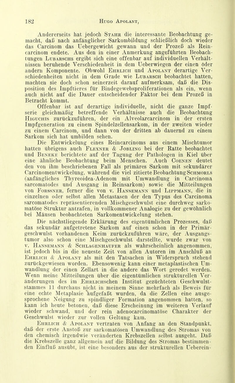 Andererseits hat jedoch Stahe die interessante Beobachtung ge- macht, daß nach anfänglicher Sarkombildung schließlich doch wieder das Carcinom das Uebergewicht gewann und der Prozeß als Rein- carcinom endete. Aus den in einer Anmerkung angeführten Beobach- tungen LuBARscHS ergibt sich eine offenbar auf individuellen Verhält- nissen beruhende Verschiedenheit in dem Ueberwiegen der einen öder andern Komponente. Obwohl Ehrlich und Apolant derartige Ver- schiedenheiten nicht in dem Grade wie Lubarsch beobachtet hatten, machten sie doch schon seinerzeit darauf aufmerksam, daß die Dis- position des Impftieres für Bindegewebsproliferationen als ein, wenn auch nicht auf die Dauer entscheidender Faktor bei dem Prozeß in Betracht kommt. Offenbar ist auf derartige individuelle, nicht die ganze Impf- serie gleichmäßig betreffende Verhältnisse auch die Beobachtung HiGUCHis zurückzuführen, der ein Alveolarcarcinom in der ersten Impfgeneration zu einem Spindelzellensarkom, in der zweiten wieder zu einem Carcinom, und dann von der dritten ab dauernd zu einem Sarkom sich hat umbilden sehen. Die Entwickelung eines Reincarcinoms aus einem Mischtumor hatten übrigens auch Flexner & Jobling bei der Ratte beobachtet und Beneke berichtete auf der Tagung der Pathologen in Kiel über eine ähnliche Beobachtung beim Menschen. Auch Coenen deutet den von ihm beschriebenen Fall als primäres Sarkom mit sekundärer Carcinomentwickelung, während die viel zitierte Beobachtung Schmorls (anfängliches Thyreoidea-Adenom mit Umwandlung in Carcinoma sarcomatodes und Ausgang in Reinsarkom) sowie die Mitteilungen von FoRSSNER, ferner die von v. Hansemann und Lippmann, die in einzelnen oder selbst allen Metastasen der den Typus des Carcinoma sarcomatodes repräsentierenden Mischgeschwulst eine durchweg sai'ko- matöse Struktur antrafen, in vollkommener Analogie zu der gewöhnlich bei Mäusen beobachteten Sarkomentwickelung stehen. Die nächstliegende Erklärung des eigentümlichen Prozesses, daß das sekundär aufgetretene Sarkom auf einen schon in der Primär- geschwulst vorhandenen Keim zurückzuführen wäre, der Ausgangs- tumor also schon eine Mischgeschwulst darstellte, wurde zwar von V. Hansemann & Schlagenhaufer als wahrscheinlich angenommen, ist jedoch bis in die neueste Zeit von allen Autoren im Anschluß an Ehrlich & Apolant als mit den Tatsachen in Widerspruch stehend zurückgewiesen worden. Ebensowenig kann einer metaplastischen Um- wandlung der einen Zellart in die andere das Wort geredet werden. Wenn meine Mitteilungen über die eigentümlichen strukturellen Ver- änderungen des im EHRLicnschen Institut gezüchteten Geschwulst- stammes 11 durchaus nicht in meinem Sinne mehrfach als Beweis für eine echte Metaplasie Aufgefaßt wurden, da die Zellen eine ausge- sprochene Neigung zu spindliger Formation angenommen hatten, so kann ich heute betonen, daß diese Erscheinung im weiteren Verlauf wieder schwand, und der rein adenocarcinomatöse Charakter der Geschwulst wieder zur vollen Geltung kam. Ehrlich & Apolant vertraten von Anfang an den Standpunkt, daß der erste Anstoß zur sarkomatösen Umwandlung des Stromas von den chemisch irgendwie veränderten Krebszellen selbst ausgeht. Daß die Krebszelle ganz allgemein auf die Bildung des Stromas bestimmen- den Einfluß ausübt, ist eine besonders aus der strukturellen Ueberein-