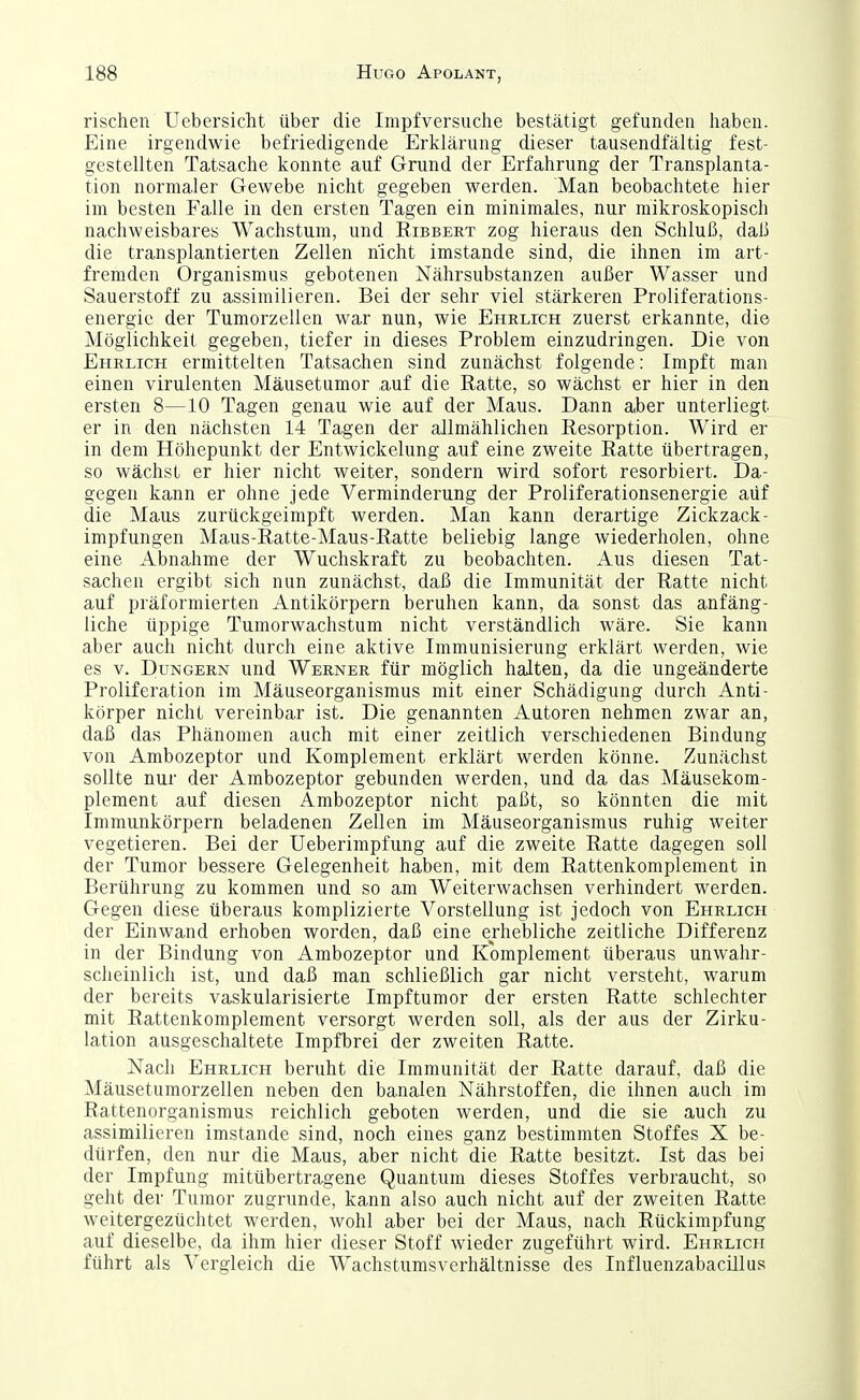 rischen Uebersicht über die Inipfversuche bestätigt gefunden haben. Eine irgendwie befriedigende Erklärung dieser tausendfältig fest- gestellten Tatsache konnte auf Grund der Erfahrung der Transplanta- tion normaler Gewebe nicht gegeben werden. Man beobachtete hier im besten Falle in den ersten Tagen ein minimales, nur mikroskopisch nachweisbares Wachstum, und Eibbert zog hieraus den Schluß, daß die transplantierten Zellen nicht imstande sind, die ihnen im art- fremden Organismus gebotenen Nährsubstanzen außer Wasser und Sauerstoff zu assimilieren. Bei der sehr viel stärkeren Proliferations- energie der Tumorzellen war nun, wie Ehrlich zuerst erkannte, die Möglichkeit gegeben, tiefer in dieses Problem einzudringen. Die von Ehrlich ermittelten Tatsachen sind zunächst folgende: Impft man einen virulenten Mäusetumor auf die Ratte, so wächst er hier in den ersten 8—10 Tagen genau wie auf der Maus. Dann aber unterliegt er in den nächsten 14 Tagen der allmählichen Eesorption. Wird er in dem Höhepunkt der Entwickelung auf eine zweite Eatte übertragen, so wächst er hier nicht weiter, sondern wird sofort resorbiert. Da- gegen kann er ohne jede Verminderung der Proliferationsenergie aüf die Maus zurückgeimpft werden. Man kann derartige Zickzack- impfungen Maus-Eatte-Maus-Eatte beliebig lange wiederholen, ohne eine Abnahme der Wuchskraft zu beobachten. Aus diesen Tat- sachen ergibt sich nun zunächst, daß die Immunität der Eatte nicht auf präformierten Antikörpern beruhen kann, da sonst das anfäng- liche üppige Tumorwachstum nicht verständlich wäre. Sie kann aber auch nicht durch eine aktive Immunisierung erklärt werden, wie es V. Dungern und Werner für möglich halten, da die ungeänderte Proliferation im Mäuseorganismus mit einer Schädigung durch Anti- körper nicht vereinbar ist. Die genannten Autoren nehmen zwar an, daß das Phänomen auch mit einer zeitlich verschiedenen Bindung von Ambozeptor und Komplement erklärt werden könne. Zunächst sollte nur der Ambozeptor gebunden werden, und da das Mäusekom- plement auf diesen Ambozeptor nicht paßt, so könnten die mit Immunkörpern beladenen Zellen im Mäuseorganismus ruhig weiter vegetieren. Bei der Ueberimpfung auf die zweite Eatte dagegen soll der Tumor bessere Gelegenheit haben, mit dem Eattenkomplement in Berührung zu kommen und so am Weiterwachsen verhindert werden. Gegen diese überaus komplizierte Vorstellung ist jedoch von Ehrlich der Einwand erhoben worden, daß eine erhebliche zeitliche Differenz in der Bindung von Ambozeptor und Komplement überaus unwahr- scheinlich ist, und daß man schließlich gar nicht versteht, warum der bereits vaskularisierte Impftumor der ersten Eatte schlechter mit Eattenkomplement versorgt werden soll, als der aus der Zirku- lation ausgeschaltete Impfbrei der zweiten Eatte. Nach Ehrlich beruht die Immunität der Eatte darauf, daß die Mäusetumorzellen neben den banalen Nährstoffen, die ihnen auch im Eattenorganismus reichlich geboten werden, und die sie auch zu assimilieren imstande sind, noch eines ganz bestimmten Stoffes X be- dürfen, den nur die Maus, aber nicht die Eatte besitzt. Ist das bei der Impfung mitübertragene Quantum dieses Stoffes verbraucht, so geht der Tumor zugrunde, kann also auch nicht auf der zweiten Eatte weitergezüchtet werden, wohl aber bei der Maus, nach Eückimpfung auf dieselbe, da ihm hier dieser Stoff wieder zugeführt wird. Ehrlich führt als Vergleich die Wachstumsverhältnisse des Influenzabacülus