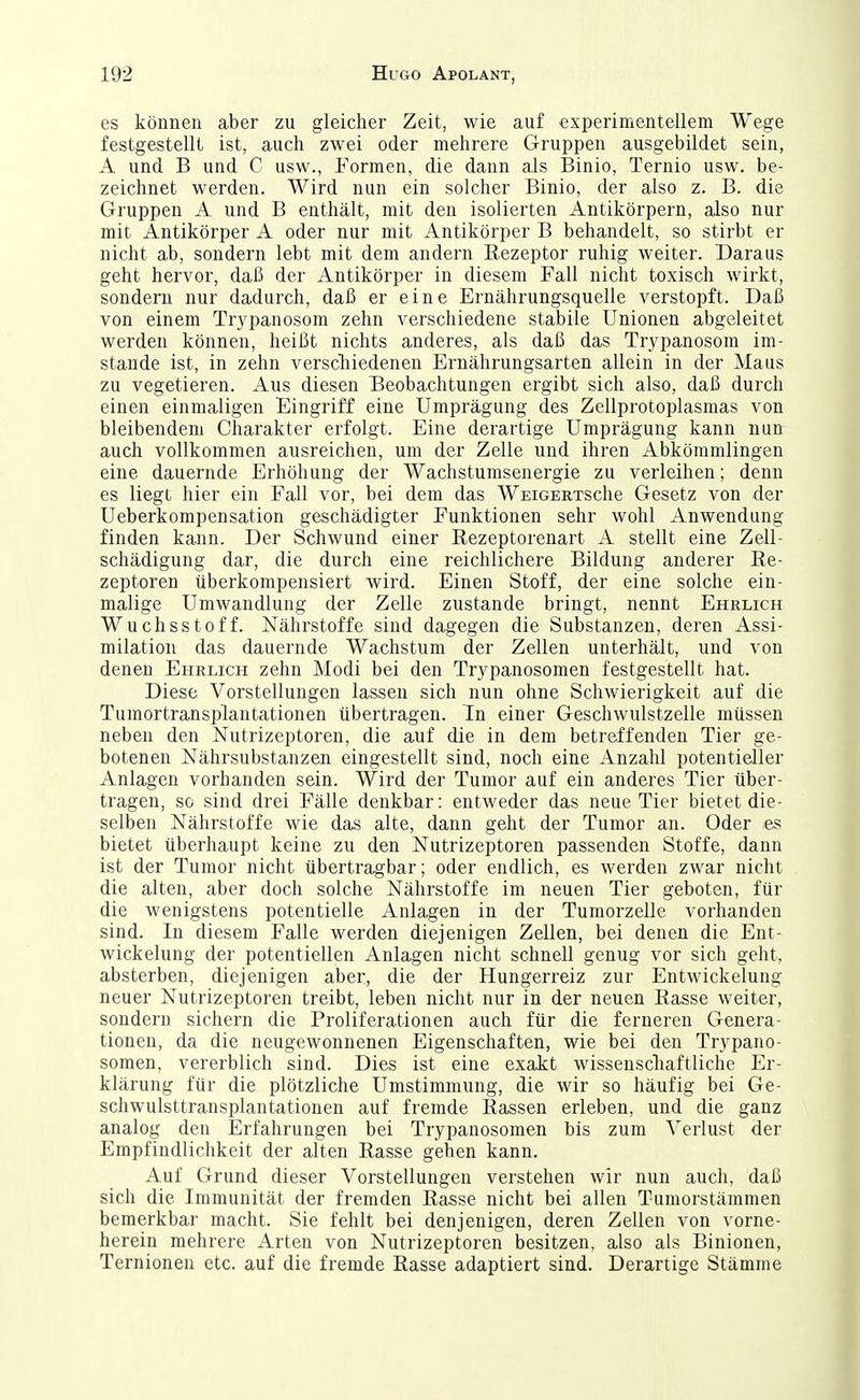 es können aber zu gleicher Zeit, wie auf experimentellem Wege festgestellt ist, auch zwei oder mehrere Gruppen ausgebildet sein, A und B und C usw., Formen, die dann als Binio, Ternio usw. be- zeichnet werden. Wird nun ein solcher Binio, der also z. B. die Gruppen A und B enthält, mit den isolierten Antikörpern, also nur mit Antikörper A oder nur mit Antikörper B behandelt, so stirbt er nicht ab, sondern lebt mit dem andern Rezeptor ruhig weiter. Daraus geht hervor, daß der Antikörper in diesem Fall nicht toxisch wirkt, sondern nur dadurch, daß er eine Ernährungsquelle verstopft. Daß von einem Trypanosom zehn verschiedene stabile Unionen abgeleitet werden können, heißt nichts anderes, als daß das Tr^^Danosom im- stande ist, in zehn verscTiiedenen Ernährungsarten allein in der Maus zu vegetieren. Aus diesen Beobachtungen ergibt sich also, daß durch einen einmaligen Eingriff eine Umprägung des Zellprotoplasmas von bleibendem Charakter erfolgt. Eine derartige Umprägung kann nun auch vollkommen ausreichen, um der Zelle und ihren Abkömmlingen eine dauernde Erhöhung der Wachstumsenergie zu verleihen; denn es liegt hier ein Fall vor, bei dem das WEiGERTSche Gesetz von der Ueberkompensation geschädigter Funktionen sehr wohl Anwendung finden ka.nn. Der Schwund einer Rezeptorenart A stellt eine Zell- schädigung dar, die durch eine reichlichere Bildung anderer Re- zeptoren tiberkompensiert wird. Einen Stoff, der eine solche ein- malige Umwandlung der Zelle zustande bringt, nennt Ehrlich Wuchsstoff. Nährstoffe sind dagegen die Substanzen, deren Assi- milation das dauernde Wachstum der Zellen unterhält, und von denen Ehrlich zehn Modi bei den Trypanosomen festgestellt hat. Diese Vorstellungen lassen sich nun ohne Schwierigkeit auf die Tumortransplantationen übertragen. In einer Geschwulstzelle müssen neben den Nutrizeptoren, die auf die in dem betreffenden Tier ge- botenen Nährsubstanzen eingestellt sind, noch eine Anzahl potentieller Anlagen vorhanden sein. Wird der Tumor auf ein anderes Tier über- tragen, so sind drei Fälle denkbar: entweder das neue Tier bietet die- selben Nährstoffe wie das alte, dann geht der Tumor an. Oder es bietet überhaupt keine zu den Nutrizeptoren passenden Stoffe, dann ist der Tumor nicht übertragbar; oder endlich, es werden zwar nicht die alten, aber doch solche Nährstoffe im neuen Tier geboten, für die wenigstens potentielle Anlagen in der Tumorzelle vorhanden sind. In diesem Falle werden diejenigen Zellen, bei denen die Ent- wickelung der potentiellen Anlagen nicht schnell genug vor sich geht, absterben, diejenigen aber, die der Hungerreiz zur Entwickelung neuer Nutrizeptoren treibt, leben nicht nur in der neuen Rasse weiter, sondern sichern die Proliferationen auch für die ferneren Genera- tionen, da die neugewonnenen Eigenschaften, wie bei den Trypano- somen, vererblich sind. Dies ist eine exakt wissenscliaftliche Er- klärung für die plötzliche Umstimmung, die wir so häufig bei Ge- schwulsttransplantationen auf fremde Rassen erleben, und die ganz analog den Erfahrungen bei Trypanosomen bis zum Verlust der Empfindlichkeit der alten Rasse gehen kann. Auf Grund dieser Vorstellungen verstehen wir nun auch, daß sich die Immunität der fremden Rasse nicht bei allen Tumorstämmen bemerkbar macht. Sie fehlt bei denjenigen, deren Zellen von vorne- herein mehrere Arten von Nutrizeptoren besitzen, also als Binionen, Ternionen etc. auf die fremde Rasse adaptiert sind. Derartige Stämme