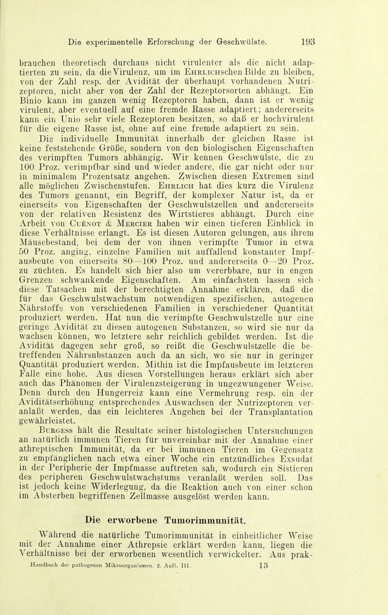 brauchen theoretisch durchaus nicht virulenter als die nicht adap- tierten zu sein, da die Virulenz, um im EHRLicHschen Bilde zu bleiben, von der Zahl resp. der Avidität der überhaupt vorhandenen Nutri- zeptoren, nicht aber von der Zahl der Rezeptorsorten abhcängt. Ein Binio kann im ganzen wenig Rezeptoren haben, dann ist er wenig virulent, aber eventuell auf eine fremde Rasse adaptiert; andererseits kann ein Unio sehr viele Rezeptoren besitzen, so daß er hochvirulent für die eigene Rasse ist, ohne auf eine fremde adaptiert zu sein. Die individuelle Immunität innerhalb der gleichen Rasse ist keine feststehende Größe, sondern von den biologischen Eigenschaften des verimpften Tumors abhängig. Wir kennen Geschwülste, die zu 100 Proz. verimpfbar sind und wieder andere, die gar nicht oder nur in minimalem Prozentsatz angehen. Zwischen diesen Extremen sind alle möglichen Zwischenstufen. Ehrlich hat dies kurz die Virulenz des Tumors genannt, ein Begriff, der komplexer Natur ist, da er einerseits von Eigenschaften der Geschwulstzellen und andererseits von der relativen Resistenz des Wirtstieres abhängt. Durch eine Arbeit von Cuexot & Mercier haben wir einen tieferen Einblick in diese Verhältnisse erlangt. Es ist diesen Autoren gelungen, aus ihrem Mäusebestand, bei dem der von ihnen verimpfte Tumor in etwa 50 Proz. anging, einzelne Familien mit auffallend konstanter Impf- ausbeute von einerseits 80—100 Proz. und andererseits 0—20 Proz. zu züchten. Es handelt sich hier also um vererbbare, nur in engen Grenzen schwankende Eigenschaften. Am einfachsten lassen sich diese Tatsachen mit der berechtigten Annahme erklären, daß die für das Geschwulstwachstum notwendigen spezifischen, autogenen Nährstoffe von verschiedenen Familien in verschiedener Quantität produziert werden. Hat nun die verimpfte Geschwulstzelle nur eine geringe Avidität zu diesen autogenen Substanzen, so wird sie nur da wachsen können, wo letztere sehr reichlich gebildet werden. Ist die Avidität dagegen sehr groß, so reißt die Geschwulstzelle die be- treffenden Nährsubstanzen auch da an sich, wo sie nur in geringer Quantität produziert werden. Mithin ist die Impfausbeute im letzteren Falle eine hohe. Aus diesen Vorstellungen heraus erklärt sich aber auch das Phänomen der Virulenzsteigerung in ungezwungener Weise. Denn durch den Hungerreiz kann eine Vermehrung resp. ein der Aviditätserhöhung entsprechendes Auswachsen der Nutrizeptoren ver- anlaßt werden, das ein leichteres Angehen bei der Transplantation gewährleistet. BuuGEss hält die Resultate seiner histologischen Untersuchungen an natürlich immunen Tieren für unvereinbar mit der Annahme einer athreptischen Immunität, da er bei immunen Tieren im Gegensatz zu empfänglichen nach etwa einer Woche ein entzündliches Exsudat in der Peripherie der Impfmasse auftreten sah, wodurch ein Sistieren des peripheren Geschwulstwachstums veranlaßt werden soll. Das ist jedoch keine Widerlegung, da die Reaktion auch von einer schon im Absterben begriffenen Zellmasse ausgelöst werden kann. Die erworbene Tumorimmunität. Während die natürliche Tumorimmunität in einheitlicher Weise mit der Annalime einer Athrepsie erklärt werden kann, liegen die Verhältnisse bei der erworbenen wesentlich verwickelter. Aus prak- Handbuch der pathogenen Mikroorg-anismen. 2. Aufl. III. 13