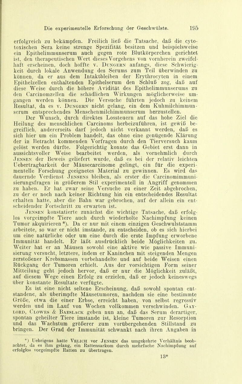 erfolgreich zu bekämpfen. Freilich ließ die Tatsache, daß die cyto- toxischen Sera keine strenge Spezifität besitzen und beispielsweise ein Epithelimnumserum auch gegen rote Blutkörperchen gerichtet ist, den therapeutischen Wert dieses Vorgehens von vornherein zweifel- haft erscheinen, doch hoffte v. Dungern anfangs, diese Schwierig- keit durch lokale Anwendung des Serums zum Teil überwinden zu können, da er aus dem Intaktbleiben der Erythrocyten in einem Epithelzellen enthaltenden Epithelserum den Schluß zog, daß auf diese Weise durch die höhere Avidität des Epithelimmunserums zu den Carcinomzellen die schädlichen Wirkungen möglicherweise um- gangen werden können. Die Versuche führten jedoch zu keinem Resultat, da es v. Dungern nicht gelang, ein dem Kuhmilchimmun- serum entsprechendes Menschenmilchimmunserum herzustellen. Der Wunsch, durch direktes Lossteuern auf das hohe Ziel die Heilung des menschlichen Carcinoms herbeizuführen, ist gewiß be- greiflich, andererseits darf jedoch nicht verkannt werden, daß es sich hier um ein Problem handelt, das ohne eine genügende Klärung der in Betracht kommenden Vorfragen durch den Tierversuch kaum gelöst werden dürfte. Folgerichtig konnte das Gebiet erst dann in aussichtsvoller Weise bearbeitet werden, als vornehmlich durch Jensen der Beweis geliefert wurde, daß es bei der relativ leichten Uebertragbarkeit der Mäusecarcinome gelingt, ein für die experi- mentelle Forschung geeignetes Material zu gewinnen. Es wird das dauernde Verdienst Jensens bleiben, als erster die Carcinomimmuni- sierungsfragen in größerem Stil experimentell in Angriff genommen zu haben. Er hat zwar seine Versuche zu einer Zeit abgebrochen, zu der er noch nach keiner Richtung hin ein entscheidendes Resultat erhalten hatte, aber die Bahn war gebrochen, auf der allein ein ent- scheidender Fortschritt zu erwarten ist. Jensen konstatierte zunächst die wichtige Tatsache, daß erfolg- los vorgeimpfte Tiere auch durch wiederholte Nachimpfung keinen Tumor akquirieren *). Da er nur mit einem einzigen Geschwulststamm arbeitete, so war er nicht imstande, zu entscheiden, ob es sich hierbei um eine natürliche oder um eine durch die erste Impfung erworbene Immunität handelt. Er läßt ausdrücklich beide Möglichkeiten zu. Weiter hat er an Mäusen sowohl eine aktive wie passive Immuni- sierung versucht, letztere, indem er Kaninchen mit steigenden Mengen zerstoßener Krebsmassen vorbehandelte und auf beide Weisen einen Rückgang der Tumoren erhielt. Aus der vorsichtigen Form seiner Mitteilung geht jedoch hervor, daß er nur die Möglichkeit zuläßt, auf diesem Wege einen Erfolg zu erzielen, daß er jedoch keineswegs über konstante Resultate verfügte. Es ist eine nicht seltene Erscheinung, daß sowohl spontan ent- standene, als überimpfte Mäusetumoren, nachdem sie eine bestimmte Größe, etwa die einer Erbse, erreicht haben, von selbst regressiv werden und im Lauf von Wochen vollkommen verschwinden. Gay- lord, Clow^es & Baeslack geben nun an, daß das Serum derartiger, spontan geheilter Tiere imstande ist, kleine Tumoren zur Resorption und das Wachstum größerer zum vorübergehenden Stillstand zu bringen. Der Grad der Immunität schwankt nach ihren Angaben in *) Uebrigens hatte Velich vor Jensen das umgekehrte Verhältnis beob- achtet, da es ihm gelang, ein Rattensarkom durch mehrfache Nachimpfung auf erfolglos vorgeimpfte Ratten zu übertragen. 13*