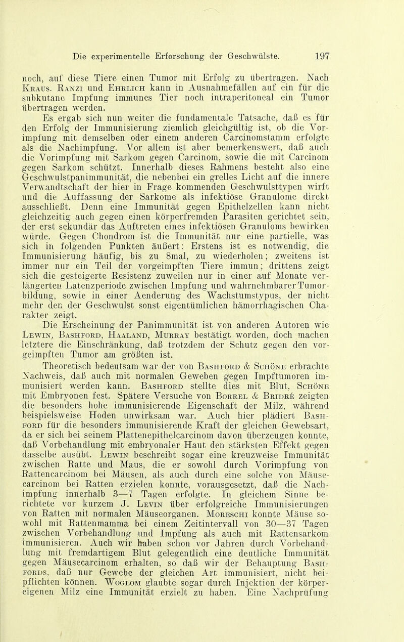 noch, auf diese Tiere einen Tumor mit Erfolg zu übertragen. Nach Kraus. Kanzi und Ehrlich kann in Ausnahmefällen auf ein für die subkutane Impfung immunes Tier noch intraperitoneal ein Tumor übertragen werden. Es ergab sich nun weiter die fundamentale Tatsache, daß es für den Erfolg der Immunisierung ziemlich gleichgültig ist, ob die Vor- impfung mit demselben oder einem anderen Carcinomstamm erfolgte als die Nachimpfung. Vor allem ist aber bemerkenswert, daß auch die Vorimpfung mit Sarkom gegen Carcinom, sowie die mit Carcinom gegen Sarkom schützt. Innerhalb dieses Rahmens besteht also eine Geschwulstpanimmunität, die nebenbei ein grelles Licht auf die innere Verwandtschaft der hier in Frage kommenden Geschwulsttypen wirft und die Auffassung der Sarkome als infektiöse Granulome direkt ausschließt. Denn eine Immunität gegen Epithelzellen kann nicht gleichzeitig auch gegen einen körperfremden Parasiten gerichtet sein, der erst sekundär das Auftreten eines infektiösen Granuloms bewirken würde. Gegen Chondrom ist die Immunität nur eine partielle, was sich in folgenden Punkten äußert: Erstens ist es notwendig, die Immunisierung häufig, bis zu 8mal, zu wiederholen; zweitens ist immer nur ein Teil der vorgeimpften Tiere immun; drittens zeigt sich die gesteigerte Resistenz zuweilen nur in einer auf Monate ver- längerten Latenzperiode zwischen Impfung und wahrnehmbarer Tumor- bildung, sowie in einer Aenderung des Wachstumstypus, der nicht mehr den der Geschwulst sonst eigentümlichen hämorrhagischen Cha- rakter zeigt. Die Erscheinung der Panimmunität ist von anderen Autoren wie Lewin, Bashford, Haaland, Murray bestätigt worden, doch machen letztere die Einschränkung, daß trotzdem der Schutz gegen den vor- geimpften Tumor am größten ist. Theoretisch bedeutsam war der von Bashford & Schöne erbrachte Nachweis, daß auch mit normalen Geweben gegen Impftumoren im- munisiert werden kann. Bashford stellte dies mit Blut, Schöne mit Embryonen fest. Spätere Versuche von Borrel & Bridre zeigten die besonders hohe immunisierende Eigenschaft der Milz, während beispielsweise Hoden unwirksam war. Auch hier plädiert Bash- ford für die besonders immunisierende Kraft der gleichen Gewebsart, da er sich bei seinem Plattenepithelcarcinom davon überzeugen konnte, daß Vorbehandlung mit embryonaler Haut den stärksten Effekt gegen dasselbe ausübt. Lewin beschreibt sogar eine kreuzweise Immunität zwischen Ratte und Maus, die er sowohl durch Vorimpfung von Rattencarcinom bei Mäusen, als auch durch eine solche von Mäuse- carcinom bei Ratten erzielen konnte, vorausgesetzt, daß die Nach- impfung innerhalb 3—7 Tagen erfolgte. In gleichem Sinne be- richtete vor kurzem J. Levin über erfolgreiche Immunisierungen von Ratten mit normalen Mäuseorganen. Moreschi konnte Mäuse so- wohl mit Rattenmamma bei einem Zeitintervall von 30—37 Tagen zwischen Vorbehandlung und Impfung als auch mit Rattensarkom immunisieren. Auch wir kaben schon vor Jahren durch Vorbehand- lung mit fremdartigem Blut gelegentlich eine deutliche Immunität gegen Mäusecarcinom erhalten, so daß wir der Behauptung Bash- FORDS, daß nur Gewebe der gleichen Art immunisiert, nicht bei- pflichten können. Woglom glaubte sogar durch Injektion der körper- eigenen Milz eine Immunität erzielt zu haben. Eine Nachprüfung