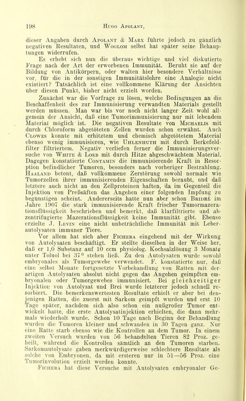 dieser Angaben durch Apolant & Marx führte jedoch zu gänzlich negativen Resultaten, und Woglom selbst hat später seine Behaup- tungen widerrufen. Es erhebt sich nun die überaus wichtige und viel diskutierte Frage nach der Art der erworbenen Immunität. Beruht sie auf der Bildung von Antikörpern, oder walten hier besondere Verhältnisse vor, für die in der sonstigen Immunitätslehre eine Analogie nicht existiert? Tatsächlich ist eine vollkommene Klärung der Ansichten über diesen Punkt, bisher nicht erzielt worden. Zunächst war die Vorfrage zu lösen, welche Bedingungen an die Beschaffenheit des zur Immunisierung verwandten Materials gestellt werden müssen. Man war bis vor noch nicht langer Zeit wohl all- gemein der Ansicht, daß eine Tumorimmunisierung nur mit lebendem Material möglich • ist. Die negativen Resultate von Michaelis mit durch Chloroform abgetöteten Zellen wurden schon erwähnt. Auch Glowes konnte mit erhitztem und chemisch abgetötetem Material ebenso wenig immunisieren, wie Uhlenhuth mit durch Berkefeld- filter filtriertem. Negativ verliefen ferner die Immunisierungsver- suche von White & Loeb mit durch Hitze abgeschwächtem Material. Dagegen konstatierte Contamin die immunisierende Kraft in Resor- ption befindlicher Tumoren, besonders nach vorheriger Bestrahlung. Haalanu betont, daß vollkommene Zerstörung sowohl normale wie Tumorzellen ihrer immunisierenden Eigenschaften beraubt, und daß letztere auch nicht an den Zellproteinen haften, da im Gegenteil die Injektion von Preßsäften das Angehen einer folgenden Impfung zu begünstigen scheint. Andererseits hatte nun aber schon Bridre im Jalire 1907 die stark immunisierende Kraft frischer Tumormazera- tionsflüssigkeit beschrieben und bemerkt, daß klarfiltrierte und ab- zentrifugierte Mazerationsflüssigkeit keine Immunität gibt. Ebenso erzielte J. Levin eine nicht unbeträchtliche Immunität mit Leber- autolysaten immuner Tiere. Vor allem hat sich aber Fichera eingehend mit der Wirkung von Autolysaten beschäftigt. Er stellte dieselben in der Weise her, daß er 1,0 Substanz auf 10 ccm physiolog. Kochsalzlösung 3 Monate unter Toluol bei 37 ^ stehen ließ. Zu den Autolysaten wurde sowohl embryonales als Tumorgewebe verwendet. F. konstatierte nur, daß eine selbst Monate fortgesetzte Vorbehandlung von Ratten mit der- artigen Autolysaten absolut nicht gegen das Angehen geimpften em- bryonalen oder Tumorgewebes immunisiert. Bei gleichzeitiger Injektion von Autolysat und Brei wurde letzterer jedoch schnell re- sorbiert. Die bemerkenswertesten Resultate erhielt er aber bei den- jenigen Ratten, die zuerst mit Sarkom geimpft wurden und erst 10 Tage später, nachdem sich also schon ein nußgroßer Tumor ent- wickelt hatte, die erste Autolysatinjektion erhielten, die dann mehr- mals wiederholt wurde. Schon 10 Tage nach Beginn der Behandlung wurden die Tumoren kleiner und schwanden in 30 Tagen ganz. Nur eine Ratte starb ebenso wie die Kontrollen an dem Tumor. In einem zweiten Versuch wurden von 56 behandelten Tieren 82 Proz. ge- heilt, während die Kontrollen sämtlich an den Tumoren starben. Sarkomautolysate gaben merkwürdigerweise schlechtere Resultate als solche von Embryonen, da mit ersteren nur in 51—56 Proz. eine Tumorinvolution erzielt werden konnte. Fichera hat diese Versuche mit Autolysaten embryonaler Ge-