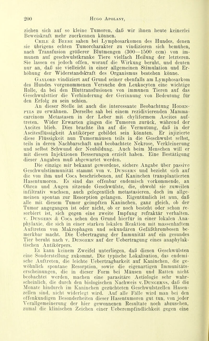 ziehen sich auf so kleine Tumoren, daß wir ihnen heute keinerlei Beweiskraft mehr zuerkennen können. Crile & Beebe Sailen bei Lymphosarkomen des Hundes, denen sie übrigens echten Tumorcharakter zu vindizieren sich bemühen, nach Transfusion größerer Blutmengen (300—1500 ccm) von im- munen auf geschwulstkranke Tiere vielfach Heilung der letzteren. Sie lassen es jedoch offen, worauf die Wirkung beruht, und deuten nur an, daß sie vielleicht in einer allgemeinen Stimulation und Er- höhung der Widerstandskraft des Organismus bestehen könne. Gaylord vindiziert auf Grund seiner ebenfalls am Lymphosarkom des Hundes vorgenommenen Versuche den Leukocyten eine wichtige Rolle, da bei den Bluttransfusionen von immunen Tieren auf das Geschwulsttier die Verhinderung der Gerinnung von Bedeutung für den Erfolg zu sein schien. An dieser Stelle ist auch die interessante Beobachtung Hoden- PYLs zu erwähnen. Derselbe sali bei einem rezidivierenden Manima- carcinom Metastasen in der Leber mit chyliformem Ascites auf- treten. Wider Erwarten gingen die Tumoren zurück, während der Ascites blieb. Dies brachte ihn auf die Vermutung, daß in der Ascitesflüssigkeit Antikörper gebildet sein könnten. Er injizierte diese Flüssigkeit nun Tumormäusen teils in die Geschwulst selbst, teils in deren Nachbarschaft und beobachtete Nekrose, Verkleinerung und selbst Schwund der Neubildung. Auch beim Menschen will er mit diesen Injektionen Besserungen erzielt haben. Eine Bestätigung dieser Angaben muß abgewartet werden. Die einzige mir bekannt gewordene, sichere Angabe über passive Geschwulstimmunität stammt von v. Dungern und bezieht sich auf die von ihm und Coga beschriebenen, auf Kaninchen transplantierten Hasentumoren. Es sind das offenbar endemisch vorkommende, an Ohren und Augen sitzende Geschwülste, die, obwohl sie zuweilen infiltrativ wachsen, auch gelegentlich metastasieren, doch im allge- meinen spontan zur Resorption gelangen. Eigentümlich ist nun, daß alle mit diesem Tumor geimpften Kaninchen, ganz gleich, ob der Tumor angegangen ist oder nicht, ob er noch besteht oder schon re- sorbiert ist, sich gegen eine zweite Impfung refraktär verhalten. V. Dungern & Coca sehen den Grund hierfür in einer lokalen Ana- phylaxie, die sich in einer starken lokalen Reaktion mit massenhaftem Auftreten von Makrophagen und sekundären Gefäßthrombosen be- merkbar macht. Die Uebertragung der Immunität auf ein gesundes Tier beruht nach v. Dungern auf der Uebertragung eines anaphylak- tischen Antikörpers. Es kann keinem Zweifel unterliegen, daß diesen Geschwülsten eine Sonderstellung zukommt. Die typische Lokalisation, das endemi- sche Auftreten, die leichte Uebertragbarkeit auf Kaninchen, die ge- wöhnlich spontane Resorption, sowie die eigenartigen Immunitäts- erscheinungen, die in dieser Form bei Mäusen und Ratten nicht beobachtet werden, machen eine parasitäre Aetiologie sehr wahr- scheinlich, die durch den biologischen Nachweis v. Dungerns, daß die Monate hindurch im Kaninchen gezüchteten Geschwulstzellen Hasen- zellen sind, nicht widerlegt wird. Auf alle Fälle wird man bei den offenkundigen Besonderheiten dieser Hasentumoren gut tun, von jeder Verallgemeinerung der hier gewonnenen Resultate noch abzusehen, zumal die klinischen Zeichen einer Ueberempfindlichkeit gegen eine