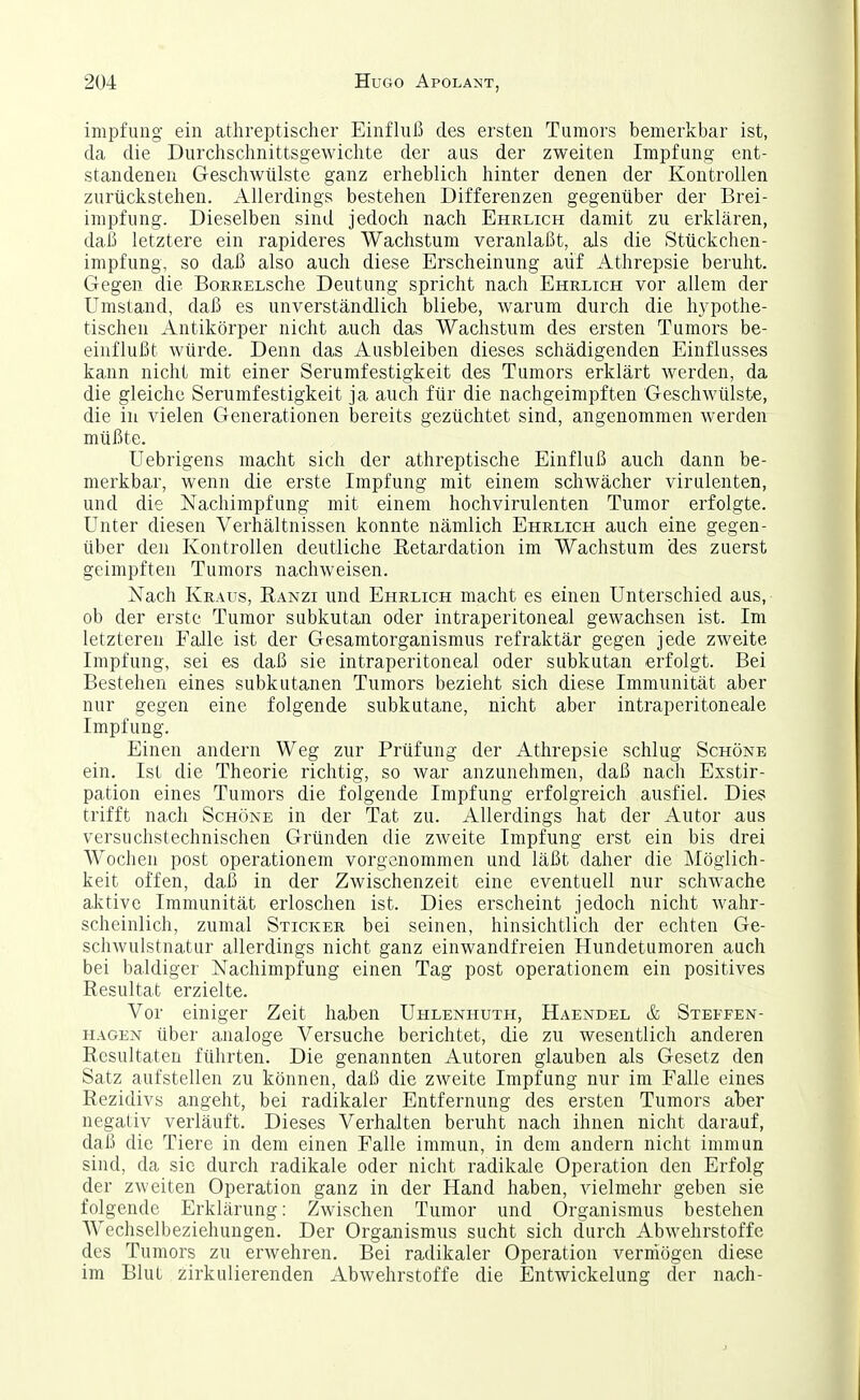 impfiing ein athreptischer Einflui3 des ersten Tumors bemerkbar ist, da die Durchschnittsgewichte der aus der zweiten Impfung ent- standenen Geschwülste ganz erheblich hinter denen der Kontrollen zurückstehen. Allerdings bestehen Differenzen gegenüber der Brei- inipfung. Dieselben sind jedoch nach Ehrlich damit zu erklären, daß letztere ein rapideres Wachstum veranlaßt, als die Stückchen- Impfung, so daß also auch diese Erscheinung auf Athrepsie beruht. Gegen die BoRRELSche Deutung spricht nach Ehrlich vor allem der Umstand, daß es unverständlich bliebe, warum durch die hypothe- tischen Antikörper nicht auch das Wachstum des ersten Tumors be- einflußt würde. Denn das Ausbleiben dieses schädigenden Einflusses kann nicht mit einer Serumfestigkeit des Tumors erklärt werden, da die gleiche Serumfestigkeit ja auch für die nachgeimpften Geschwülste, die in vielen Generationen bereits gezüchtet sind, angenommen werden müßte. Uebrigens macht sich der athreptische Einfluß auch dann be- merkbar, wenn die erste Impfung mit einem schwächer virulenten, und die Nachimpfung mit einem hochvirulenten Tumor erfolgte. Unter diesen Verhältnissen konnte nämlich Ehrlich auch eine gegen- über den Kontrollen deutliche Retardation im Wachstum des zuerst geimpften Tumors nachweisen. Nach Kraus, Eanzi und Ehrlich macht es einen Unterschied aus, ob der erste Tumor subkutan oder intraperitoneal gewachsen ist. Im letzteren Falle ist der Gesamtorganismus refraktär gegen jede zweite Impfung, sei es daß sie intraperitoneal oder subkutan erfolgt. Bei Bestehen eines subkutanen Tumors bezieht sich diese Immunität aber nur gegen eine folgende subkutane, nicht aber intraperitoneale Impfung. Einen andern Weg zur Prüfung der Athrepsie schlug Schöne ein, Ist die Theorie richtig, so war anzunehmen, daß nach Exstir- pation eines Tumors die folgende Impfung erfolgreich ausfiel. Dies trifft nach Schöne in der Tat zu. Allerdings hat der Autor aus versuchstechnischen Gründen die zweite Impfung erst ein bis drei Wochen post operationem vorgenommen und läßt daher die Möglich- keit offen, daß in der Zwischenzeit eine eventuell nur schwache aktive Immunität erloschen ist. Dies erscheint jedoch nicht wahr- scheinlich, zumal Sticker bei seinen, hinsichtlich der echten Ge- schwulstnatur allerdings nicht ganz einwandfreien Hundetumoren auch bei baldiger Nachimpfung einen Tag post operationem ein positives Resultat erzielte. Vor einiger Zeit haben Uhlenhuth, Haendel & Steffen- hagen über analoge Versuche berichtet, die zu wesentlich anderen Resultaten führten. Die genannten Autoren glauben als Gesetz den Satz aufstellen zu können, daß die zweite Impfung nur im Falle eines Rezidivs angeht, bei radikaler Entfernung des ersten Tumors aber negativ verläuft. Dieses Verhalten beruht nach ihnen nicht darauf, daß die Tiere in dem einen Falle immun, in dem andern nicht immun sind, da sie durch radikale oder nicht radikale Operation den Erfolg der zweiten Operation ganz in der Hand haben, vielmehr geben sie folgende Erklärung: Zwischen Tumor und Organismus bestehen Wechselbeziehungen. Der Organismus sucht sich durch Abwehrstoffe des Tumors zu erwehren. Bei radikaler Operation vermögen diese im Blut zirkulierenden Abwehrstoffe die Entwickelung der nach-
