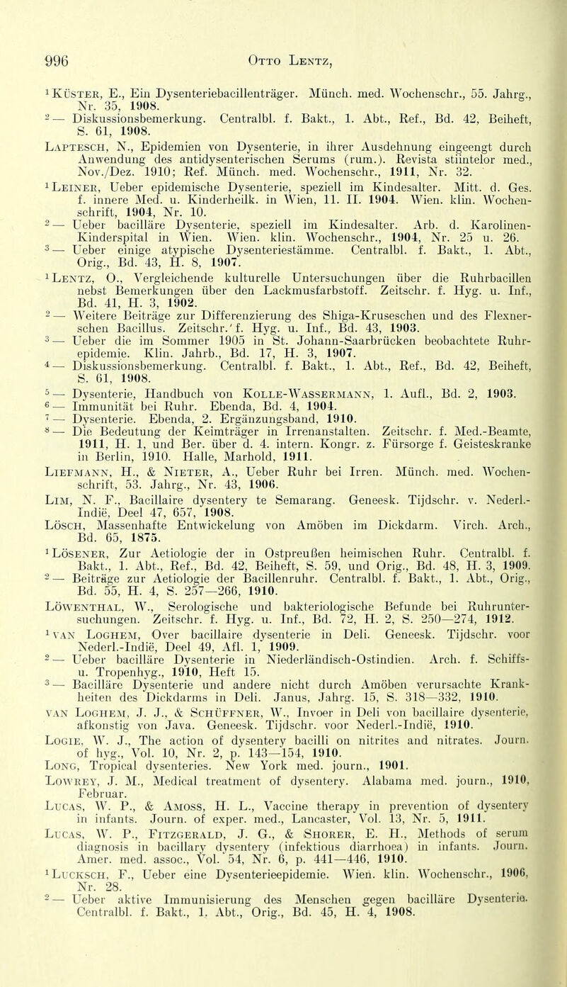 1 Küster, E., Eiii Dysenteriebacillenträger. Münch, med. Wocheiischr., 55. Jahrg., Nr. 35, 1908. 2 — Diskussionsbemerkung. Centralbl. f. Bakt., 1. Abt., Ref., Bd. 42, Beiheft, S. 61, 1908. Laptesch, N., Epidemien von Dysenterie, in ilirer Ausdehnung eingeengt durch Anwendung des antidysenterischen Serums (rum.). Revista stiintelor med., Nov./Dez. 1910; Ref. Münch, med. Wochenschr., 1911, Nr. 32. ^Leinee, Ueber epidemische Dysenterie, speziell im Kindesalter. Mitt. d. Ges. f. innere Med. u. Kinderheilk. in Wien, 11. II. 1904. Wien. klin. Wochen- schrift, 1904, Nr. 10. 2— Ueber bacilläre Dysenterie, speziell im Kindesalter. Arb. d. Karolinen- Kinderspital hl Wien. Wien. klin. Wochenschr., 1904, Nr. 25 u. 26. 3— Ueber einige atypische Dysenteriestämme. Centralbl. f. Bakt., 1. Abt., Orig., Bd. 43, H. 8, 1907. ^ Lentz, O., Vergleichende kulturelle Untersuchungen über die Ruhrbacillen nebst Bemerkungen über den Lackmusfarbstoff. Zeitschr. f. Hyg. u. Inf., Bd. 41, H. 3, 1902. ~ — Weitere Beiträge zur Differenzierung des Shiga-Kruseschen und des Flexner- schen Bacillus. Zeitschr.'f. Hyg. u. Inf., Bd. 43, 1903. 3— Ueber die im Sommer 1905 in St. Johann-Saarbrücken beobachtete Ruhr- epidemie. Klin. Jahrb., Bd. 17, H. 3, 1907. 4— Diskussionsbemerkung. Centralbl. f. Bakt., 1. Abt., Ref., Bd. 42, Beiheft, S. 61, 1908. 5— Dysenterie, Handbuch von Kolle-Wassermann, 1. Aufl., Bd. 2, 1903. «— Immunität bei Ruhr. Ebenda, Bd. 4, 1904. '— Dysenterie. Ebenda, 2. Ergänzungsband, 1910. *•— Die Bedeutung der Keimträger in Irrenanstalten. Zeitschr. f. Med.-Beamte, 1911, H. 1, und Ber. über d. 4. intern. Kongr. z. Fürsorge f. Geisteskranke in Berlin, 1910. Halle, Marhold, 1911. Liefmann, H., & Nieter, A., Ueber Ruhr bei Irren. Münch, med. Wochen- schrift, 53. Jahrg., Nr. 43, 1906. Lim, N. f., Bacillaire dysentery te Semarang. Geneesk. Tijdschr. v. Nederl.- Indie, Deel 47, 657, 1908. Lösch, Massenhafte Entwickelung von Amöben im Dickdarm. Virch. Arch., Bd. 65, 1875. 'Lösener, Zur Aetiologie der in Ostpreußen heimischen Ruhr. Centralbl. f. Bakt., 1. Abt., Ref., Bd. 42, Beiheft, S. 59, und Orig., Bd. 48, II. 3, 1909. 2— Beiträge zur Aetiologie der Bacillenruhr. Centralbl. f. Bakt., 1. Abt., Orig., Bd. 55, H. 4, S. 257—266, 1910. Löwenthal, AV., Serologische und bakteriologische Befunde bei Ruhrunter- suchungen. Zeitschr. f. Hyg. u. Inf., Bd. 72, H. 2, S. 250—274, 1912. 1 VAN LoGHEM, Over bacillaire dysenterie iu Deli. Geneesk. Tijdschr. voor Nederl.-Indie, Deel 49, Afl. 1, 1909. 2 — Ueber bacilläre Dysenterie in Niederländisch-Ostindien. Arch. f. Schiffs- u. Tropenhyg., 1910, Heft 15. ^— Bacilläre Dysenterie und andere nicht durch Amöben verursachte Krank- heiten des Dickdarms in Deli. Janus, Jahrg. 15, S. 318—332, 1910. VAN LoGHEM, J. J., & ScHÜFFNER, W., Invoer in Deli von bacillaire dysenterie. afkonstig von Java. Geneesk. Tijdschr. voor Nederl.-Indie, 1910. LoGiE, W. J., The action of dysentery bacilli on nitrites and nitrates. Journ. of hyg.. Vol. 10, Nr. 2, p. 143—154, 1910. Long, Tropical dysenteries. New York med. journ., 1901. LoWREY, J. M., Medical treatment of dysentery. Alabama med. journ., 1910, Februar. Lucas, W. P., & Amoss, H. L., Vaccine therapy in prevention of dysentery in infants. Journ. of exper. med., Lancaster, Vol. 13, Nr. 5, 1911. Lucas, W. P., Fitzgerald, J. G., & Shorer, E. H., Methods of serum diagnosis in bacillary dysentery (infektious diarrhoea) in infants. Journ. Amer. med. assoc, Vol. 54, Nr. 6, p. 441—446, 1910. ^LucKSCH, F., Ueber eine Dysenterieepidemie. Wien. klin. Wochenschr., 1906, Nr. 28. ■ 2— Ueber aktive Immunisierung des Menschen gegen bacilläre Dysenterie. Centralbl. f. Bakt., 1. Abt., Orig., Bd. 45, H. 4, 1908.