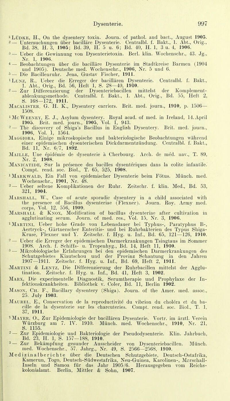 ^LÜDKE, H., On the dysentery toxin. Journ. of pathol. and bact., August 1905. ^ — Untersuchungen über bacilläre Dysenterie. Centralbi. f. Bakt., 1. Abt., Orig., Bd. 38, H. 3, 1905; Bd. 39, H. 5 u. 6; Bd. 40, H. 1, 3 u. 4, 1906. ^— Ueber die Gewinnung von Dysenterietoxin. Berl. kiin. Wochenschr., 43. Jg., Nr. 1, 190G. 1— Beobachtungen über die bacilläre Dysenterie im Stadtkreise Barmen (1904 und 1905). Deutsche med. Wochenschr., 1906, Nr. 5 und G. 5— Die Bacilleuruhr. Jena, Gustav Fischer, 1911. '■LiiNZ, R., Ueber die Erreger der bacillären Dysenterie. Centralbi. f. Bakt., 1. Abt., Orig., Bd. 56, Heft 1, S. 28—40, 1910. 2 — Zur Differenzierung der Dysenteriebacillen mittelst der Komplement- ablenkungsmetliode. Centralbi. f. Bakt., 1. Abt., Orig., Bd. 55, Heft 2, S. 168—172, 1911. MacalisteR; G. H. K., Dysentery carriers. Brit. med. journ., 1910, p. 1506— 1508. ^McWeeney, E. J., Asylum dysentery. Royal acad. of med. in Ireland, 14. April 1905. Brit. med. journ., 1905, Vol. 1, 943. - — The discovery of Shiga's Bacillus in English Dysentery. Brit. med. journ., 1906, Vol. 1, 1564. Maggiora, Einige mikroskopische und bakteriologische Beobachtungen während einer epidemischen dysenterischen Dickdarmentzündung. Centralbi. f. Bakt., Bd. 11, Nr. 6/7, 1892. Maille, Une epidemie de dysenterie a Cherbourg. Arch. de med. nav., T. 89, Nr. 2, 1908. Manicatide, Sur la presence des bacilles dysenteriques dans la colite infantile. Compt. rend. soc. Bloh, T. 65, 525, 1908. ^Markvvald, Ein Fall von epidemischer Dysenterie beim Fötus. Münch, med. Wochenschr., 1901, Nr. 48. 2— Ueber seltene Komplikationen der Ruhr. Zeitschr. f. klin. Med., Bd. 53, 321, 1904. IVIarshall, W., Case of acute sporadic dysentery in a child associated with the presence of Bacillus dysenteriae (Flexnerj. Journ. Roy. Army med. Corps, Vol. 12, 556, 1909. Marshall & Knox, Modification of bacillus dysenteriae after cultivation in agglutinating serum. Journ. of med. res., Vol. 15, Nr. 3, 1906. ^Martini, Ueber hohe Grade von Lebensdauer bei Typhus-, Paratyphus B-, Aertryck-, Gärtnerscher Enteritis- und bei Ruhrbakterien des Typus Shiga- Kruse, Flexner und Y. Zeitschr. f. Hyg. u. Inf., Bd. 65, 121—126, 1910. - — Ueber die Erreger der epidemischen Darmerkrankungen Tsingtaus im Sommer 1908. Arch. f. Schiffs- u. Tropenhyg., Bd. 14, Heft 11, 1910. 3 — Mikrobiologische Erfahrungen bei den epidemischen Darmerkrankungen des Schutzgebietes Kiautschou und der Provinz Schantung in den Jahren 1907—1911. Zeitschr. f. Hyg. u. Inf., Bd. 69, Heft 2, 1911. JMartini & Lentz, Die Differenzierung der Ruhrbacillen mittelst der Agglu- tination. Zeitschr. f. Hyg. u. Inf., Bd. 41, Heft 3, 1902. Marx, Die experimentelle Diagnostik, Serumtherapie und Prophylaxe der In- fektionskrankheiten. Bibliothek v. Coler, Bd. 11, Berlin 1902. Mason, Ch. f., Bacillary dysentery (Shiga). Journ. of the Amer. med. assoc, 25. July 1903. Maurel, E., Conservation de la reproductivite du vibrion du cholera et du ba- cille de la dysenterie sur les charcuteries. Compt. rend. soc. Biol., T. 1, 37, 1911. ^ Mayer, O., Zur Epidemiologie der bacillären Dysenterie. Vortr. im ärztl. Verein Würzburg am 7. IV. 1910. Münch, med. Wochenschr., 1910, Nr. 21, S. 1155. 2 — Zur Epidemiologie und Bakteriologie der Pseudodysenterie. Klin. Jahrbuch, Bd. 23, H. 1, S. 157—188, 1910. 3— Zur Bekämpfung gesunder Ausscheider von Dysenteriebacillen. Münch. med. Wochenschr., 57. Jahrg., Nr. 49, S. 2566—2568, 1910. Medizinalberichte über die Deutschen Schutzgebiete, Deutsch-Ostafrika, Kamerun, Togo, Deutsch-Südwestafrika, Neu-Guinea, Karolinen-, Mc.rschall- Inseln und Samoa für das Jahr 1905/6. Herausgegeben vom Reichs- kolonialamt. Berlin, Mittler & Sohn, 1907.