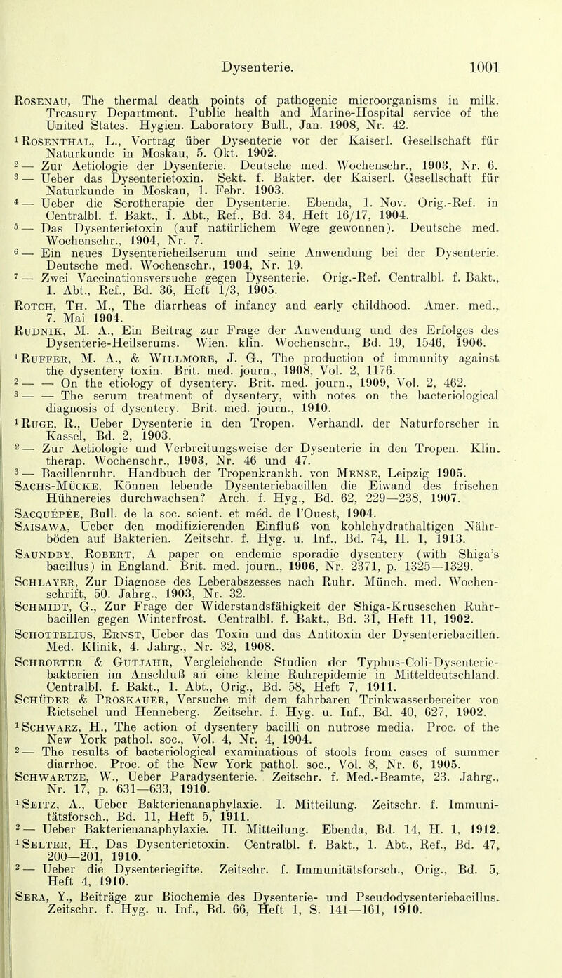 Rosenau, The thermal death points of pathogenic microorganisms ia milk. Treasury Department. Public health and Marine-Hospital service of the United States. Hygien. Laboratory Bull., Jan. 1908, Nr. 42. 1 Rosenthal, L., Vortrag über Dysenterie vor der Kaiserl. Gesellschaft für Naturkunde in Moskau, 5. Okt. 1902. 2 — Zur Aetiologie der Dysenterie. Deutsche med. Wochenschr., 1903, Nr. 6. 3 — Ueber das Dysenterietoxin. Sekt. f. Bakter. der Kaiserl. Gesellschaft für Naturkunde m Moskau, 1. Febr. 1903. *—• Ueber die Serotherapie der Dysenterie. Ebenda, 1. Nov. Orig.-Ref. in Centralbl. f. Bakt., 1. Abt., Ref., Bd. 34, Heft 16/17, 1904. 5— Das Dyseoterieto.xin (auf natürlichem Wege gewonnen). Deutsche med. Wochenschr., 1904, Nr. 7. 6 — Ein neues Dysenterieheilserum und seine Anwendung bei der Dysenterie. Deutsche med. Wochenschr., 1904, Nr. 19. ' —■ Zwei Vaccinationsversuche gegen Dysenterie. Orig.-Ref. Centralbl. f. Bakt., 1. Abt., Ref., Bd. 36, Heft 1/3, 1905. RoTCH, Th. M., The diarrheas of infancy and «arly childhood. Amer. med., 7. Mai 1904. RuDNiK, M. A., Ein Beitrag zur Frage der Anwendung und des Erfolges des Dysenterie-Heilserums. Wien. klin. Wochenschr., Bd. 19, 1546, 1906. iRuFFER, M. A., & WiLLMORE, J. G., The production of immunity against the dysentery toxin. Brit. med. journ., 1908, Vol. 2, 1176. 2— — On the etiology of dysentery. Brit. med. journ., 1909, Vol. 2, 462. ^— — The serum treatment of dysentery, with notes on the bacteriological diagnosis of dysentery. Brit. med. journ., 1910. iRuGE, R., Ueber Dysenterie in den Tropen. Verhandl. der Naturforscher in Kassel, Bd. 2, 1903. 2— Zur Aetiologie und Verbreitungsweise der Dysenterie in den Tropen. Klin. therap. Wochenschr., 1903, Nr. 46 und 47. 3— Bacillenruhr. Handbuch der Tropenkrankh. von Mense, Leipzig 1905. Sachs-Mücke, Können lebende Dysenteriebacillen die Eiwand des frischen Hühnereies durchwachsen? Arch. f. Hyg., Bd. 62, 229—238, 1907. Sacquepee, Bull, de la soc. scient. et med. de l'Ouest, 1904. Saisawa, Ueber den modifizierenden Einfluß von kohlehydrathaltigen Nähr- böden auf Bakterien. Zeitschr. f. Hyg. u. Inf., Bd. 74, H. 1, 1913. iSaundby, Robert, A paper on endemic sporadic dysentery (with Shiga's bacillus) in England. Brit. med. journ., 1906, Nr. 2371, p. 1325—1329. ScHLAYER, Zur Diagnose des Leberabszesses nach Ruhr. Münch, med. Wochen- schrift, 50. Jahrg., 1903, Nr. 32. Schmidt, G., Zur Frage der Widerstandsfähigkeit der Shiga-Kruseschen Ruhr- bacillen gegen Winterfrost. Centralbl. f. Bakt., Bd. 31, Heft 11, 1902. ScHOTTELius, Ernst, Ueber das Toxin und das Antitoxin der Dysenteriebacillen. Med. Klinik, 4. Jahrg., Nr. 32, 1908. Schroeter & Gutjahr, Vergleichende Studien der Typhus-Coli-Dysenterie- bakterien im Anschluß an eine kleine Ruhrepidemie in Mitteldeutschland. Centralbl. f. Bakt., 1. Abt., Orig., Bd. 58, Heft 7, 1911. ßcHÜDER & Proskauer, Versuche mit dem fahrbaren Trinkwasserbereiter von Rietschel und Henneberg. Zeitschr. f. Hyg. u. Inf., Bd. 40, 627, 1902. ^ Schwarz, H., The action of dysentery bacilli on nutrose media. Proc. of the New York pathol. soc, Vol. 4, Nr. 4, 1904. 2— The results of bacteriological examinations of stools from cases of summer diarrhoe. Proc. of the New York pathol. soc. Vol. 8, Nr. 6, 1905. Schwartze, W., Ueber Paradysenterie. Zeitschr. f. Med.-Beamte, 23. Jahrg., Nr. 17, p. 631—633, 1910. ^Seitz, A., Ueber Bakterienanaphylaxie. I. Mitteilung. Zeitschr. f. Immuni- tätsforsch., Bd. 11, Heft 5, 1911. 2— Ueber Bakterienanaphylaxie. II. Mitteilung. Ebenda, Bd. 14, II. 1, 1912. ^Selter, H., Das Dysenterietoxm. Centralbl. f. Bakt., 1. Abt., Ref., Bd. 47, 200—201, 1910. 2— Ueber die Dysenteriegifte. Zeitschr. f. Immunitätsforsch., Orig., Bd. 5, Heft 4, 1910. Sera, Y., Beiträge zur Biochemie des Dysenterie- und Pseudodysenteriebacillus. Zeitschr. f. Hyg. u. Inf., Bd. 66, Heft 1, S. 141—161, 1910.