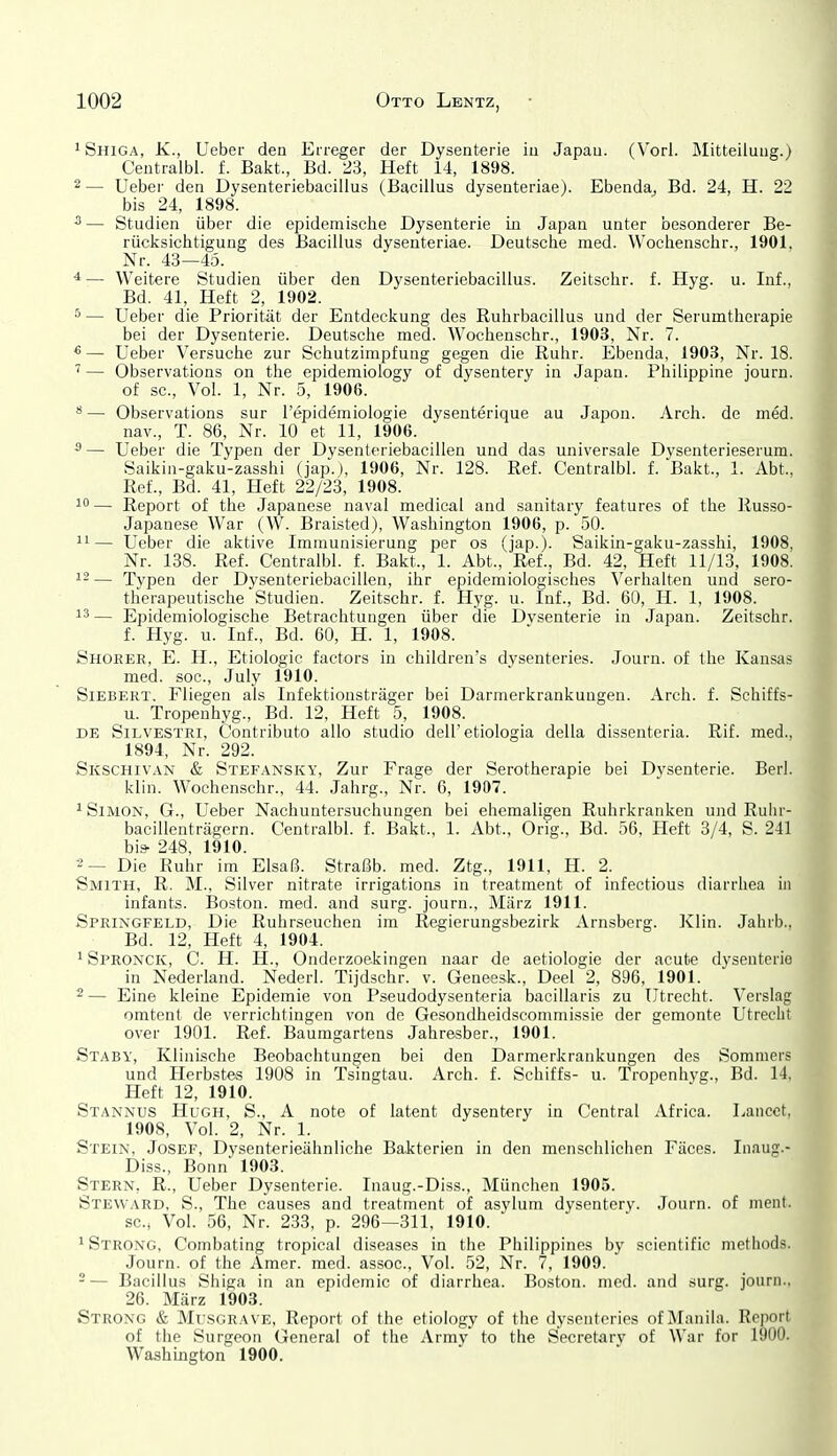 iShiga, K., Ueber den Erreger der Dysenterie in Japan. (Vorl. Mitteilung.) Centralbl. f. Bakt., Bd. 23, Heft 14, 1898. 2 — Ueber den Dysenteriebacillus (Bacillus dysenteriae). Ebenda^ Bd. 24, H. 22 bis 24, 1898. — Studien über die epidemische Dysenterie in Japan unter besonderer Be- rücksichtigung des Bacillus dysenteriae. Deutsche med. Wochenschr., 1901. Nr. 43—45. ^ — Weitere Studien über den Dysenteriebacillus. Zeitschr. f. Hyg. u. Inf., Bd. 41, Heft 2, 1902. ^ — Ueber die Priorität der Entdeckung des Ruhrbacillus und der Serumtherapie bei der Dysenterie. Deutsche med. Wochenschr., 1903, Nr. 7. * — Ueber Versuche zur Schutzimpfung gegen die Ruhr. Ebenda, 1903, Nr. 18. ' — Observations on the epideraiology of dysentery in Japan. Philippine journ. of sc, Vol. 1, Nr. 5, 1906. *— Observations sur Tepidemiologie dysenterique au Japon. Arch. de med. nav., T. 86, Nr. 10 et 11, 1906. 5 — Ueber die Typen der Dysenteriebacillen und das universale Dysenterieserum. Saikin-gaku-zasshi (jap.j, 1906, Nr. 128. Ref. Centralbl. f. Bakt., 1. Abt., Ref., Bd. 41, Heft 22/23, 1908. 1— Report of the Japanese naval medical and sanitary features of the Russo- Japanese War (W. BraLsted), Washington 1906, p. 50. — Ueber die aktive Immunisierung per os (jap.). Saikin-gaku-zasshi, 1908, Nr. 138. Ref. Centralbl. f. Bakt., 1. Abt., Ref., Bd. 42, Heft 11/13, 1908. ^2— Typen der Dysenteriebacillen, ihr epidemiologisches Verhalten und sero- therapeutische Studien. Zeitschr. f. Hyg. u. Inf., Bd. 60, H. 1, 1908. 13 — Epidemiologische Betrachtungen über die Dysenterie in Japan. Zeitschr. f. Hyg. u. Inf., Bd. 60, H. 1, 1908. Shorer, E. H., Etiologic factors in children's dysenteries. Journ. of the Kansas med. soc, July 1910. Siebert. Fliegen als Infektionsträger bei Darmerkrankungen. Arch. f. Schiffs- u. Tropeuhyg., Bd. 12, Heft 5, 1908. DE SiLVESTRi, Contributo allo studio dell'etiologia della dissenteria. Rif. med., 1894, Nr. 292. Skschivan & Stefansky, Zur Frage der Serotherapie bei Dysenterie. Berk klin. Wochenschr., 44. Jahrg., Nr. 6, 1907. 1 Simon, G., Ueber Nachuntersuchungen bei ehemaligen Ruhrkranken und Ruhr- bacillenträgern. Centralbl. f. Bakt., 1. Abt., Orig., Bd. 56, Heft 8/4, S. 241 bis- 248, 1910. ^— Die Ruhr im Elsaß. Straßb. med. Ztg., 1911, H. 2. Smith, R. M., Silver nitrate irrigations in treatment of infectious diarrliea in infants. Boston, med. and surg. journ., März 1911. Springfeld, Die Ruhrseuchen im Regierungsbezirk Arnsberg. Xlin. Jahrb., Bd. 12, Heft 4, 1904. 1 Spronck, C. H. H., Onderzoekingen naar de aetiologie der acute dysenterie in Nederland. Nederl. Tijdschr. v. Geneesk., Deel 2, 896, 1901. 2 — Eine kleine Epidemie von Pseudodysenteria bacillaris zu Utrecht. Verslag omtent de verrichtingen von de Gesondheidscommissie der gemonte Utrecht Over 1901. Ref. Baumgartens Jahresber., 1901. Stabv, Klinische Beobachtungen bei den Darmerkrankungen des Sommers und Herbstes 1908 in Tsingtau. Arch. f. Schiffs- u. Tropcnhyg., Bd. 14, Heft 12, 1910. Stannus Hugh, S., A note of latent dysentery in Central Africa. Laiicct, 1908, Vol. 2, Nr. 1. Stein, Josef, Dysenterieähnliche Bakterien in den menschliclien Fäces. Inaug.- Diss., Bonn 1903. Stern, R., Ueber Dysenterie. Inaug.-Diss., München 1905. Steward, S., The causes and treatment of asylum dysentery. Journ. of nieiit. sCi Vol. 56, Nr. 233, p. 296—311, 1910. 1 Strong, Combating tropical diseases in the Piiilippines by scientific methods. Journ. of the Amer. med. assoc. Vol. 52, Nr. 7, 1909. -— Bacillus Sliiga in an epidemic of diarrhea. Boston, med. and surg. journ.. 26. März 1903. Strong & Musgrave, Report of the etiology of the dysenteries of Manila. Report of the Surgeon General of the Army to the Secretarv of War for 1900. Washington 1900.