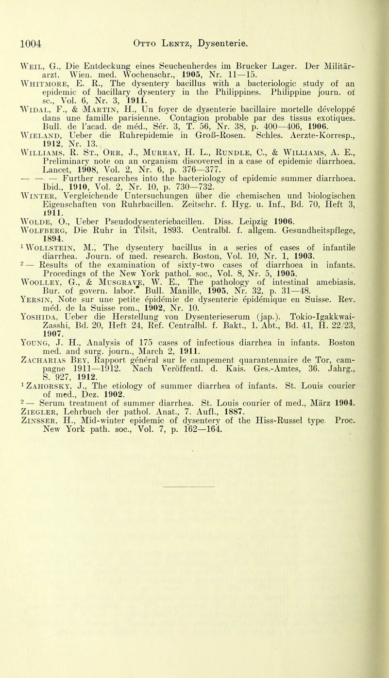 Weil, G., Die Entdeckung eines Seuchenherdes im Brucker Lager. Der Militär- arzt. Wien. med. Wocheaschr., 1905, Nr. 11—15. Whitmore, E. R., The dysentery bacillus with a bacteriologic study of an epidemic of bacillary dysentery in the Philippines. Philippine journ. of sc. Vol. 6, Nr. 3, 1911. WiDAL, F., & Martin, H., Un foyer de dysenterie bacillaire mortelle developpe dans une famüle parisienne. Coutagion probable par des tissus exotiques. Bull, de l'acad. de med., Ser. 3, T. 56, Nr. 38, p. 400—406, 1906. Wieland, Ueber die Ruhrepidemie in Groß-Rosen. Schles. Aerzte-Korresp., 1912, Nr. 13. Williams, R. St., Orr, J., Murray, H. L., Rundle, C, & Williams, A. E., Preliminary note on an organism discovered in a case of epidemic diarrhoea. Lancet, 1908, Vol. 2, Nr. 6, p. 376—377. — — — Further researches into the bacteriology of epidemic summer diarrhoea. Ibid., 1910, Vol. 2, Nr. 10, p. 730—732. Winter, Vergleichende Untersuchungen über die chemischen und biologischen Eigenschaften von Ruhrbacillen. Zeitschr. f. Hyg. u. Inf., Bd. 70, Heft 3, 1911. Wolde, O., Ueber Pseudodysenteriebacillen. Diss. Leipzig 1906. Wolfberg, Die Ruhr in Tilsit, 1893. Centralbl. f. allgem. Gesundheitspflege,. 1894. ^ Wollstein, M., Tlie dysentery bacillus in a series of cases of infantile diarrhea. Journ. of med. research. Boston, Vol. 10, Nr. 1, 1903. 2— Results of the examination of sixty-two cases of diarrhoea in infants. Procedings of the New York pathol. soc. Vol. 8, Nr. 5, 1905. WooLLEY, G., & Musgrave, W. E., The pathology of intestinal amebiasis. Bur. of govern. labor. Bull. Manille, 1905, Nr. 32, p. 31—48. Yersin, Note sur une petite epidcmie de dysenterie epidemique en Suisse. Rev. med. de la Suisse rom., 1902, Nr. 10. YosHiDA, Ueber die Herstellung von Dysenterieserum (jap.). Tokio-Igakkwai- Zasshi, Bd. 20, Heft 24, Ref. Centralbl. f. Bakt., 1. Abt., Bd. 41, H. 22/23, 1907. YouNG, J. H., Analysis of 175 cases of infectious diarrhea in infants. Boston med. and surg. journ., March 2, 1911. Zacharias Bey, Rapport general sur le campement quarantennaire de Tor, cam- pagne 1911—1912. Nach Veröffentl. d. Kais. Ges.-Amtes, 36. Jahrg., S. 927, 1912. 1 Zahorsky, J., The etiology of summer diarrhea of infants. St. Louis Courier of med., Dez. 1902. 2— Serum treatment of summer diarrhea. St. Louis Courier of med., März 1904. Ziegler, Lehrbuch der pathol. Anat., 7. Aufl., 1887. ZiNSSER, H., Mid-winter epidemic of dysentery of the Hiss-R/ussel type. Proc. New York path. soc. Vol. 7, p. 162—164.