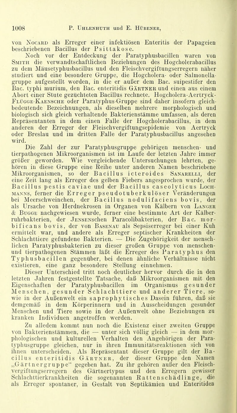 von NocARD als Erreger einer infektiösen Enteritis der Papageien bescliriebenen Bacillus der Psittakose. Noch vor der Entdeckung der Paratyphusbacillen waren von Smith die verwandtschaftlichen Beziehungen des Hogcholerabacillus zu dem Mäusetyphusbacillus und den Fleischvergiftungserregern näher studiert und eine besondere Gruppe, die Hogcholera- oder Salmonella- gruppe aufgestellt worden, in die er außer dem Bac. suipestifer den Bac. typhi murium, den Bac. enteritidis Gärtner und einen aus einem Abort einer Stute gezüchteten Bacillus rechnete. Hogcholera-Aertryck- Flügge-Kaensche oder Paratyphus-Gruppe sind daher insofern gleich- bedeutende Bezeichnungen, als dieselben mehrere morphologisch und biologisch sich gleich verhaltende Bakterienstämme umfassen, als deren Repräsentanten in dem einen Falle der Hogcholerabacillus, in dem anderen der Erreger der Fleischvergiftungsepidemie von Aertryck oder Breslau und im dritten Falle der Paratyphusbacillus angesehen wird. Die Zahl der zur Paratyphusgruppe gehörigen menschen- und tierpathogenen Mikroorganismen ist im Laufe der letzten Jahre immer größer geworden. Wie vergleichende Untersuchungen lehrten, ge- hören in diese Gruppe eine Reihe unter anderen Namen beschriebene Mikroorganismen, so der Bacillus icteroides Sanarelli, der eine Zeit lang als Erreger des gelben Fiebers angesprochen wurde, der Bacillus pestis caviae und der Bacillus caseolyticus Loch- manns, ferner die Erreger pseudotuberkulöser Veränderungen bei Meerschweinchen, der Bacillus nodulifaciens bovis, der als Ursache von Herdnekrosen in Organen von Kälbern von Langer & BuGGE nachgewiesen wurde, ferner eine bestimmte Art der Kälber- ruhrbakterien, der jENSENSchen Paracolibakterien, der Bac. mor- bificans bovis, der von Basenau als Sepsiserreger bei einer Kuh ermittelt war, und andere als Erreger septischer Krankheiten der Schlachttiere gefundene Bakterien. — Die Zugehörigkeit der mensch- lichen Paratyphusbakterien zu dieser großen Gruppe von menschen- und tierpathogenen Stämmen läßt die Erreger des Paratyphus den Typhusbacillen gegenüber, bei denen ähnliche Verhältnisse nicht existieren, eine ganz besondere Stellung einnehmen. Dieser Unterschied tritt noch deutlicher hervor durch die in den letzten Jahren festgestellte Tatsache, daß Mikroorganismen mit den Eigenschaften der Paratyphusbacillen im Organismus gesunder Menschen, gesunder Schlachttiere und anderer Tiere, so- wie in der Außenwelt ein saprophytisches Dasein führen, daß sie demgemäß in dem Körperinnern und in Ausscheidungen gesunder Menschen und Tiere sowie in der Außenwelt ohne Beziehungen zu kranken Individuen angetroffen werden. Zu alledem kommt nun noch die Existenz einer zweiten Gruppe von Bakterienstämmen, die — unter sich völlig gleich — in dem mor- phologischen und kulturellen Verhalten den Angehörigen der Para- typhusgruppe gleichen, nur in ihren Immunitätsreaktionen sich von ihnen unterscheiden. Als Repräsentant dieser Gruppe gilt der Ba- cillus enteritidis Gärtner, der dieser Gruppe den Namen „Gärtnergruppe gegeben hat. Zu ihr gehören außer den Fleisch- vergiftungserregern des Gärtnertypus und den Erregern gewisser Schlachttierkrankheiten die sogenannten Rattenschädlinge, die. als Erreger spontaner, in Gestalt von Septikämien und Enteritiden