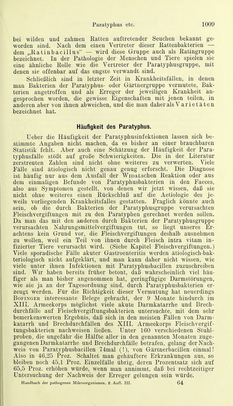 bei wilden und zalimen Batten auftretender Seuchen bekannt ge- worden sind. Nach dem einen Vertreter dieser Rattenbakterien — dem j,R,atinbacillus — wird diese Gruppe auch als Ratingruppe bezeichnet. In der Pathologie der Menschen und Tiere spielen sie eine ähnliche Rolle wie die Vertreter der Paratyphusgruppe, mit denen sie offenbar auf das engste verwandt sind. Schließlich sind in letzter Zeit in Krankheitsfällen, in denen man Bakterien der Paratyphus- oder Gärtnergruppe vermutete, Bak- terien angetroffen und als Erreger der jeweiligen Krankheit an- gesprochen worden, die gewisse Eigenschaften mit jenen teilen, in anderen aber von ihnen abweichen, und die man daher als Varietäten bezeichnet hat. Häufigkeit des Paratyphus. Ueber die Häufigkeit der Paratyphusinfektionen lassen sich be- stimmte Angaben nicht machen, da es bisher an einer brauchbaren Statistik fehlt. Aber auch eine Schätzung der Häufigkeit der Para- typhusfälle stößt auf große Schwierigkeiten. Die in der Literatur zerstreuten Zahlen sind nicht ohne weiteres zu verwerten. Viele Eälle sind ätiologisch nicht genau genug erforscht. Die Diagnose ist häufig nur aus dem Ausfall der WiDALSchen Reaktion oder aus dem einmaligen Befunde von Paratyphusbakterien in den Faeces, also aus Symptomen gestellt, von denen wir jetzt wissen, daß sie nicht ohne weiteres einen Rückschluß auf die Aetiologie des je- weils vorliegenden Krankheitsfalles gestatten. Fraglich könnte auch sein, ob die durch Bakterien der Paratyphusgruppe verursachten Fleischvergiftungen mit zu den Paratyphen gerechnet werden sollen. Da man das mit den anderen durch Bakterien der Paratyphusgruppe verursachten Nahrungsmittelvergiftungen tut, so liegt unseres Er- a,chtens kein Grund vor, die Fleischvergiftungen deshalb ausnehmen zu wollen, weil ein Teil von ihnen durch Fleisch intra vitam in- fizierter Tiere verursacht wird. (Siehe Kapitel Fleischvergiftungen.) Viele sporadische Fälle akuter Gastroenteritis werden ätiologisch-bak- teriologisch nicht aufgeklärt, und man kann daher nicht wissen, wie viele unter ihnen Infektionen mit Paratyphusbacillen zuzuschreiben sind. Wir haben bereits früher betont, daß wahrscheinlich viel häu- figer als man bisher angenommen hat, geringfügige Darmstörungen, wie sie ja an der Tagesordnung sind, durch Paratyphusbakterien er- zeugt werden. Für die Richtigkeit dieser Vermutung hat neuerdings BoFiNGER interessante Belege gebracht, der 9 Monate hindurch im XIII. Armeekorps möglichst viele akute Darmkatarrhe und Brech- durchfälle auf Fleischvergiftungsbakterien untersuchte, mit dem sehr bemerkenswerten Ergebnis, daß sich in den meisten Fällen von Darm- katarrh und Brechdurchfällen des XIII. Armeekorps Fleischvergif- tungsbakterien nachweisen ließen. Unter 160 verschiedenen Stuhl- proben, die ungefähr die Hälfte aller in den genannten Monaten zuge- gangenen Darmkatarrhe und Brechdurchfälle betrafen, gelang der Nach- weis von Paratyphusbacillen 74mal (!), von Gärtnerbacillen einmal! Also in 46,25 Proz. Schaltet man gehäuftere Erkrankungen aus, so bleiben noch 45,1 Proz. Einzelfälle übrig, deren Prozentsatz sich auf 65,5 Proz. erhöhen würde, wenn man annimmt, daß bei rechtzeitiger Untersuchung der Nachweis der Erreger gelungen sein würde. Handbuch der pathogenen Mikroorganismen. 2. Aufl. III. 64