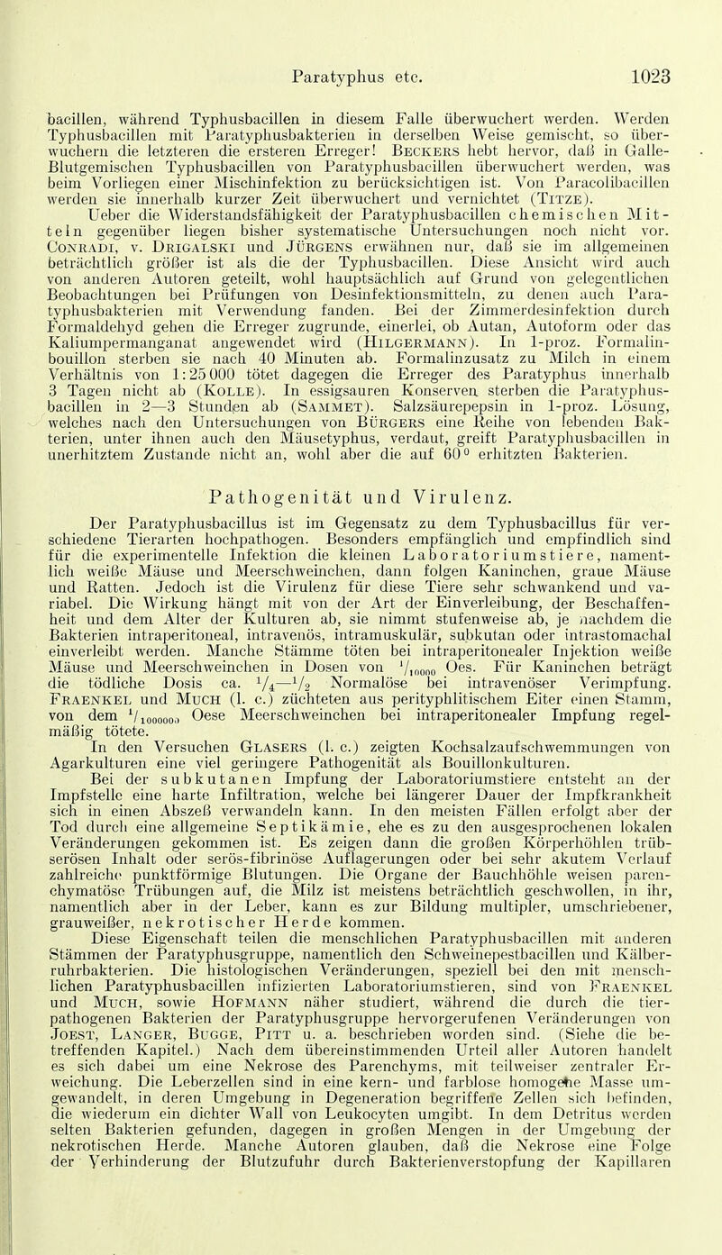 bacillen, während Typhusbacillen in diesem Falle überwuchert werden. Werden Typhusbacillen mit Paratyphusbakterien in derselben Weise gemischt, so über- wuchern die letzteren die ersteren Erreger! Beckers hebt hervor, daß in Galle- Blutgemischen Typhusbacillen von Paratyphusbacillen überwuchert werden, was beim Vorliegen emer Mischinfektion zu berücksichtigen ist. Von Paracolibacillen werden sie innerhalb kurzer Zeit überwuchert und vernichtet (TitzeJ. Ueber die Widerstandsfähigkeit der Paratyphusbacillen chemischen Mit- teln gegenüber liegen bisher systematische Untersuchungen noch nicht vor. CoNRADi, V. Deigalski Und Jürgens erwähnen nur, daß sie im allgemeinen beträchtlich größer ist als die der Typhusbacillen. Diese Ansicht wird auch von anderen Autoren geteilt, wohl hauptsächlich auf Grund von gelegentliehen Beobachtungen bei Prüfungen von Desinfektionsmitteln, zu denen auch Para- typhusbakterien mit Verwendung fanden. Bei der Zimmerdesinfektion durch Formaldehyd gehen die Erreger zugrunde, einerlei, ob Autan, Autoform oder das Kaliumpermanganat angewendet wird (Hilgermann). In 1-proz. Formalin- bouillon sterben sie nach 40 Minuten ab. Formalinzusatz zu Milch in einem Verhältnis von 1:25 000 tötet dagegen die Erreger des Paratyphus innerhalb 3 Tagen nicht ab (KoLLEj. In essigsauren Konserven sterben die Paratyphus- bacillen in 2—3 Stundpn ab (Sammet). Salzsäurepepsin in 1-proz. Lösung, welches nach den Untersuchungen von Bürgers eine Reihe von lebenden Bak- terien, unter ihnen auch den Mäusetyphus, verdaut, greift Paratyphusbacillen in unerhitztem Zustande nicht an, wohl aber die auf 60° erhitzten Bakterien. Pathogenität und Virulenz. Der Paratyphusbacillus ist im Gegensatz zu dem Typhusbacillus für ver- schiedene Tierarten hochpathogen. Besonders empfänglich und empfindlich sind für die experimentelle Infektion die kleinen Laboratoriumstiere, nament- lich weiße Mäuse und Meerschweinchen, dann folgen Kaninchen, graue Mäuse und Ratten. Jedoch ist die Virulenz für diese Tiere sehr schwankend und va- riabel. Die Wirkung hängt mit von der Art der Einverleibung, der Beschaffen- heit und dem Alter der Kulturen ab, sie nimmt stufenweise ab, je nachdem die Bakterien intraperitoneal, intravenös, intramuskulär, subkutan oder intrastomachal einverleibt werden. Manche Stämme töten bei intraperitonealer Injektion weiße Mäuse und Meerschweinchen in Dosen von '/loono O^s. Für Kaninchen beträgt die tödliche Dosis ca. 1/4—1/2 Normalöse bei intravenöser Verimpf ung. Fraenkel und Much (1. c.) züchteten aus perityphlitischem Eiter einen Stamm, von dem ^/100000.1 Oese Meerschweinchen bei intraperitonealer Impfung regel- mäßig tötete. In den Versuchen Glasers (1. c.) zeigten Kochsalzaufschwemmuugen von Agarkulturen eine viel geringere Pathogenität als Bouillonkulturen. Bei der subkutanen Impfung der Laboratoriumstiere entsteht an der Impfstelle eine harte Infiltration, welche bei längerer Dauer der Impfkrankheit sich in einen Abszeß verwandeln kann. In den meisten Fällen erfolgt aber der Tod durch eine allgemeine Septikämie, ehe es zu den ausgesprochenen lokalen Veränderungen gekommen ist. Es zeigen dann die großen Körperhöhlen trüb- serösen Inhalt oder serös-fibrinöse Auflagerungen oder bei sehr akutem Verlauf zahlreiche punktförmige Blutungen. Die Organe der Bauchhöhle weisen paren- chymatöse Trübungen auf, die Milz ist meistens beträchtlich geschwollen, in ihr, namentlich aber in der Leber, kann es zur Bildung multipler, umschriebener, grauweißer, nekrotischer Herde kommen. Diese Eigenschaft teilen die menschlichen Paratyphusbacillen mit anderen Stämmen der Paratyphusgruppe, namentlich den Schweinepestbacillen und Kälber- ruhrbakterien. Die histologischen Veränderungen, speziell bei den mit mensch- lichen Paratyphusbacillen infizierten Laboratoriumstieren, sind von Fraenkel und Much, sowie Hofmann näher studiert, während die durch die tier- pathogenen Bakterien der Paratyphusgruppe hervorgerufenen Veränderungen von Jobst, Langer, Bugge, Pitt u. a. beschrieben worden sind. (Siehe die be- treffenden Kapitel.) Nach dem übereinstimmenden Urteil aller Autoren handelt es sich dabei um eine Nekrose des Parenchyms, mit teihveiser zentraler Er- weichung. Die Leberzellen sind in eine kern- und farblose homogehe Masse um- gewandelt, in deren Umgebung in Degeneration begriffene Zellen sich licfinden, die wiederum ein dichter Wall von Leukocyten umgibt. In dem Detritus werden selten Bakterien gefunden, dagegen in großen Mengen in der Umgebung der nekrotischen Herde. Manche Autoren glauben, daß die Nekrose eine Folge der Verhinderung der Blutzufuhr durch Bakterienverstopfung der Kapillaren