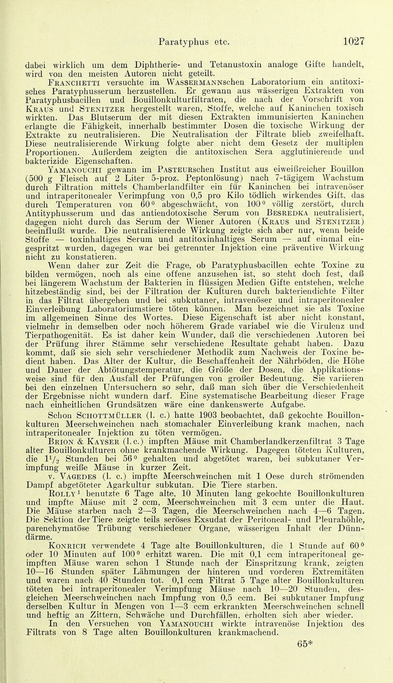 dabei wirklich um dem Diphtherie- und Tetanustoxin analoge Gifte handelt, wird von den meisten Autoren nicht geteilt. Franchetti versuchte im WASSEßMANNschen Laboratorium ein antitoxi- sches Paratyphusserum herzustellen. Er gewann aus wässerigen Extrakten von Paratyphusbacillen und Bouillonkulturfiltraten, die nach der Vorschrift von Kraus und Stbnitzer hergestellt waren, Stoffe, welche auf Kaninchen toxisch wirkten. Das Blutserum der mit diesen Extrakten immunisierten Kaninchen erlangte die Fähigkeit, innerhalb bestimmter Dosen die toxische Wirkung der Extrakte zu neutralisieren. Die Neutralisation der Filtrate blieb zweifelhaft. Diese neutralisierende Wirkung folgte aber nicht dem Gesetz der multiplen Proportionen. Außerdem zeigten die antitoxischen Sera agglutinierende und bakterizide Eigenschaften. Yamanouchi gewann im PASTEURschen Institut aus eiweißreicher Bouillon (500 g Fleisch auf 2 Liter 5-proz. Peptonlösung) nach 7-tägigem Wachstum durch Filtration mittels Chamberlandfilter ein für Kaninchen bei intravenöser und intraperitonealer Verimpfung von 0,5 pro Kilo tödlich wirkendes Gift, das durch Temperaturen von 60 abgeschwächt, von 100° völlig zerstört, durch Antityphusserum und das antiendotoxische Serum von Besredka neutralisiert, dagegen nicht durch das Serum der Wiener Autoren (Kraus und Stenitzer) beeinflußt wurde. Die neutralisierende Wirkung zeigte sich aber nur, wenn beide Stoffe — toxinhaltiges Serum und antitoxinhaltiges Serum — auf einmal ein- gespritzt wurden, dagegen war bei getrennter Injektion eine präventive Wirkung nicht zu konstatieren. Wenn daher zur Zeit die Frage, ob Paratyphusbacillen echte Toxme zu bilden vermögen, noch als eine offene anzusehen ist, so steht doch fest, daß bei längerem Wachstum der Bakterien in flüssigen Medien Gifte entstehen, welche hitzebeständig sind, bei der Filtration der Kulturen durch bakteriendichte Filter in das Filtrat übergehen und bei subkutaner, intravenöser und intraperitonealer Einverleibung Laboratoriumstiere töten können. Man bezeichnet sie als Toxine im allgemeinen Sinne des Wortes. Diese Eigenschaft ist aber nicht konstant, vielmehr in demselben oder noch höherem Grade variabel wie die Virulenz und Tierpathogenität. Es ist daher kein Wunder, daß die verschiedenen Autoren bei der Prüfung ihrer Stämme sehr verschiedene Resultate gehabt haben. Dazu kommt, daß sie sich sehr verschiedener Methodik zum Nachweis der Toxine be- dient haben. Das Alter der Kultur, die Beschaffenheit der Nährböden, die Höhe und Dauer der Abtötungstemperatur, die Größe der Dosen, die Applikations- weise sind für den Ausfall der Prüfungen von großer Bedeutung. Sie variieren bei den einzelnen Untersuchern so sehr, daß man sich über die Verschiedenheit der Ergebnisse nicht wundern darf. Eine systematische Bearbeitung dieser Frage nach einheitlichen Grundsätzen wäre eine dankenswerte Aufgabe. Schon Schottmüller (1. c.) hatte 1903 beobachtet, daß gekochte Bouillon- kulturen Meerschweinchen nach stomachaler Einverleibung krank machen, nach intraperitonealer Injektion zu töten vermögen. Brion & Kayser (I.e.) impften Mäuse mit Chamberlandkerzenfiltrat 3 Tage alter Bouillonkulturen ohne krankmachende Wirkung. Dagegen töteten Kulturen, die l^/o Stunden bei 56° gehalten und abgetötet waren, bei subkutaner Ver- impfung weiße Mäuse in kurzer Zeit. V. Vagedes (l. c.) impfte Meerschweinchen mit 1 Oese durch strömenden Dampf abgetöteter Agarkultur subkutan. Die Tiere starben. RoLLY 1 benutzte 6 Tage alte, 10 Minuten lang gekochte Bouillonkulturen und impfte Mäuse mit 2 ccm, Meerischweinchen mit 3 ccm unter die Haut. Die Mäuse starben nach 2—3 Tagen, die Meerschweinchen nach 4—6 Tagen. Die Sektion der Tiere zeigte teils seröses Exsudat der Peritoneal- und Pleurahöhle, parenchymatöse Trübung verschiedener Organe, wässerigen Inhalt der Dünn- därme, i KoNRiCH verwendete 4 Tage alte Bouillonkulturen, die 1 Stunde auf 60» oder 10 Minuten auf 100 erhitzt waren. Die mit 0,1 ccm intraperitoneal ge- impften Mäuse waren schon 1 Stunde nach der Einspritzung krank, zeigten 10—16 Stunden später Lähmungen der hinteren und vorderen Extremitäten und waren nach 40 Stunden tot. 0,1 ccm Filtrat 5 Tage alter Bouillonkulturen töteten bei intraperitonealer Verimpfung Mäuse nach 10—20 Stunden, des- gleichen Meerschweinchen nach Impfung von 0,5 ccm. Bei subkutaner Impfung derselben Kultur in Mengen von 1—3 ccm erkrankten Meerschweinchen schnell und heftig an Zittern, Schwäche und Durchfällen, erholten sich aber wieder. In den Versuchen von Yamanouchi wirkte intravenöse Injektion des Filtrats von 8 Tage alten Bouillonkulturen krankmachend. 65*