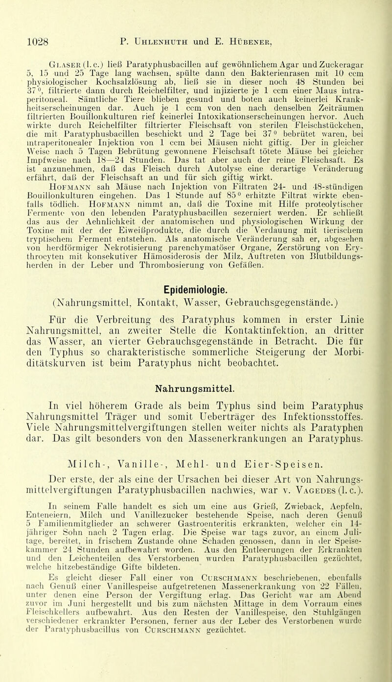 Gi.ASEK (1. c.) ließ Paratyphusbacillen auf gewöhnlichem Agar und Zuckeragar 5. 15 und 25 Tage lang wachsen, spülte dann den Bakterienrasen mit lU ccm physiologischer Kochsalzlösung ab, ließ sie in dieser noch 48 Stunden bei 37 0, filtrierte dann durch Reichelfilter, und injizierte je 1 ccm einer Maus iutra- peritoneal. Sämtliche Tiere blieben gesund und boten auch keinerlei Krank- heitserscheinungen dar. Auch je 1 ccm von den nach denselben Zeiträumen filtrierten Bouillonkulturen rief keinerlei Intoxikationserscheinungen hervor. Auch wirkte durch Reichelfilter filtrierter Fleischsaft von sterilen Fleischstückchen, die mit Paratyphusbacillen beschickt und 2 Tage bei 37 bebrütet waren, bei mtraperitonealer Injektion von 1 ccm bei Mäusen nicht giftig. Der in gleicher Weise nach 5 Tagen Bebrütung gewonnene Fleischsaft tötete Mäuse bei gleicher Impfweise nach 18—24 Stunden. Das tat aber auch der reine Fleischsaft. Es ist anzunehmen, daß das Fleisch durch Autolyse eine derartige Veränderung erfährt, daß der Fleischsaft an und für sich giftig wirkt. HoFMANN sah Mäuse nach Injektion von Filtraten 24- und 48-stündigen Bouillonkulturen eingehen. Das 1 Stunde auf 85° erhitzte Filtrat wirkte eben- falls tödlich. Hofmann nimmt an, daß die Toxine mit Hilfe proteolytischer Fermente von den lebenden Paratyphusbaciilen sezeruiert werden. Er schließt das aus der Aehnlichkeit der anatomischen und physiologischen Wirkung der Toxine mit der der Eiweißprodukte, die durch die Verdauung mit tierischem tryptischeni Ferment entstehen. Als anatomische \'eränderung sali er, abgesehen von herdförmiger Nekrotisierung parenchymatöser Organe, Zerstörung \on Ery- throcyten mit konsekutiver Hämosiderosis der Milz, Auftreten von Blutbildungs- herden in der Leber und Thrombosierung von Gefäßen. Epidemiologie. (Nahrungsmittel, Kontakt, Wasser, Gebrauchsgegenstände.) Für die Verbreitung des Paratyphus kommen in erster Linie Nahrungsmittel, an zweiter Stelle die Kontaktinfektion, an dritter das Wasser, an vierter Gebrauchsgegenstände in Betracht. Die für den Typhus so charakteristische sommerliche Steigerung der Morbi- ditätskurven ist beim Paratyphus nicht beobachtet. Nahrungsmittel. In viel höherem Grade als beim Typhus sind beim Paratyphus Nahrungsmittel Träger und somit Ueberträger des Infektionsstoffes- Viele Nahrungsmittelvergiftungen stellen weiter nichts als Paratyphen dar. Das gilt besonders von den Massenerkrankungen an Paratyphus. Milch-, Vanille-, Mehl- und Eier-Speisen. Der erste, der als eine der Ursachen bei dieser Art von Nahrungs- mittelvergiftungen Paratyphusbacillen nachwies, war v. Vagedes (1. c). In seinem Falle handelt es sich um eine aus Grieß, Zwieback, Aepfeln, Enteneiern, Milch und Vanillezucker bestehende Speise, nach deren Genuß 5 Familienmitglieder an schwerer Gastroenteritis erkrankten, welclier ein 14- jähriger Sohn nach 2 Tagen erlag. Die Speise war tags zuvor, an einem Juli- tage, bereitet, in frischem Zustande ohne Schaden genossen, dann in der Speise- kammer 24 Stunden aufbewahrt worden. Aus den Entleerungen der Erkrankten und den Leichenteilen des Verstorbenen wurden Paratyphusbacillen gezüchtet, welche hitzebeständige Gifte bildeten. Es gleicht dieser Fall einer von Curschmann beschriebenen, ebenfalls nach Genuß einer Vanillespeise aufgetretenen Massenerkrankung von 22 Fällen, unter denen eine Person der Vergiftung erlag. Das Gericht war am Abend zuvor im Juni hergestellt und bis zum nächsten Mittao;e in dem \'orrauni eines Fleischkellers aufbewahrt. Aus den Resten der Vanillespeise, den Stuhlgängen verschiedener erkrankter Personen, ferner aus der Leber des \'eistorbenen winde der Paratyphusbacillus von CuRSCHMANN gezüchtet.