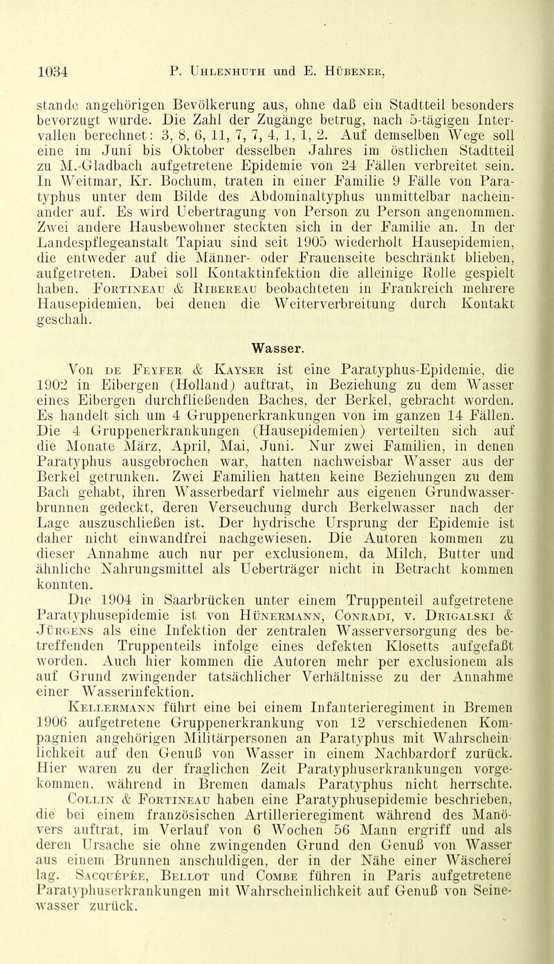 Stande angehörigen Bevölkerung aus, ohne daß ein Stadtteil besonders bevorzugt wurde. Die Zahl der Zugänge betrug, nach 5-tägigen Inter- vallen berechnet: 3, 8, 6, 11, 7, 7, 4, 1, 1, 2. Auf demselben Wege soll eine im Juni bis Oktober desselben Jahres im östlichen Stadtteil zu M.-Gladbach aufgetretene Epidemie von 24 Fällen verbreitet sein. In Weitmar, Kr. Bochum, traten in einer Familie 9 Fälle von Para- typhus unter dem Bilde des Abdominaltyphus unmittelbar nachein- ander auf. Es wird Uebertragung von Person zu Person angenommen. Zwei andere Hausbewohner steckten sich in der Familie an. In der Landespflegeanstalt Tapiau sind seit 1905 wiederholt Hausepidemien, die entweder auf die Männer- oder Prauenseite beschränkt blieben, aufgetreten. Dabei soll Kontaktinfektion die alleinige Rolle gespielt haben. Fortineau & Ribereau beobachteten in Frankreich mehrere Hausepidemien, bei denen die Weiterverbreitung durch Kontakt geschah. Wasser. Von DE Feyfer & Kayser ist eine Paratyphus-Epidemie, die 1902 in Elbergen (Holland) auftrat, in Beziehung zu dem Wasser eines Elbergen durchfließenden Baches, der Berkel, gebracht worden. Es handelt sich um 4 Gruppenerkrankungen von im ganzen 14 Fällen. Die 4 Gruppenerkrankungen (Hausepidemien) verteilten sich auf die Monate März, April, Mai, Juni. Nur zwei Familien, in denen Paratyphus ausgebrochen war, hatten nachweisbar Wasser aus der Berkel getrunken. Zwei Familien hatten keine Beziehungen zu dem Bach gehabt, ihren Wasserbedarf vielmehr aus eigenen Grundwasser- brunnen gedeckt, deren Verseuchung durch Berkelwasser nach der Lage auszuschließen ist. Der hydrische Ursprung der Epidemie ist daher nicht einwandfrei nachgewiesen. Die Autoren kommen zu dieser Annahme auch nur per exclusionem, da Milch, Butter und ähnliche Nahrungsmittel als Ueberträger nicht in Betracht kommen konnten. Die 1904 in Saai-brücken unter einem Truppenteil aufgetretene Paratyphusepidemie ist von Hünermann, Conradi, v. Drigalski & Jürgens als eine Infektion der zentralen Wasserversorgung des be- treffenden Truppenteils infolge eines defekten Klosetts aufgefaßt worden. Auch hier kommen die Autoren mehr per exclusionem als auf Grund zwingender tatsächlicher Verhältnisse zu der Annahme einer Wasserinfektion. Kellermann führt eine bei einem Infanterieregiment in Bremen 1906 aufgetretene Gruppenerkrankung von 12 verschiedenen Kom- pagnien angehörigen Militärpersonen an Paratyphus mit Wahrschein- lichkeit auf den Genuß von Wasser in einem Nachbardorf zurück. Hier waren zu der fraglichen Zeit Paratyphuserkrankungen vorge- kommen, während in Bremen damals Paratyphus nicht herrschte. CoLLiN & Fortineau haben eine Paratyphusepidemie beschrieben, die bei einem französischen Artillerieregiment während des Manö- vers auftrat, im Verlauf von 6 Wochen 56 Mann ergriff und als deren Ursache sie ohne zwingenden Grund den Genuß von Wasser aus einem Brunnen anschuldigen, der in der Nähe einer Wäscherei lag. Sacquepee, Belegt und Combe führen in Paris aufgetretene Parat)'pliuserkrankungen mit Wahrscheinlichkeit auf Genuß von Seine- wasser zurück.