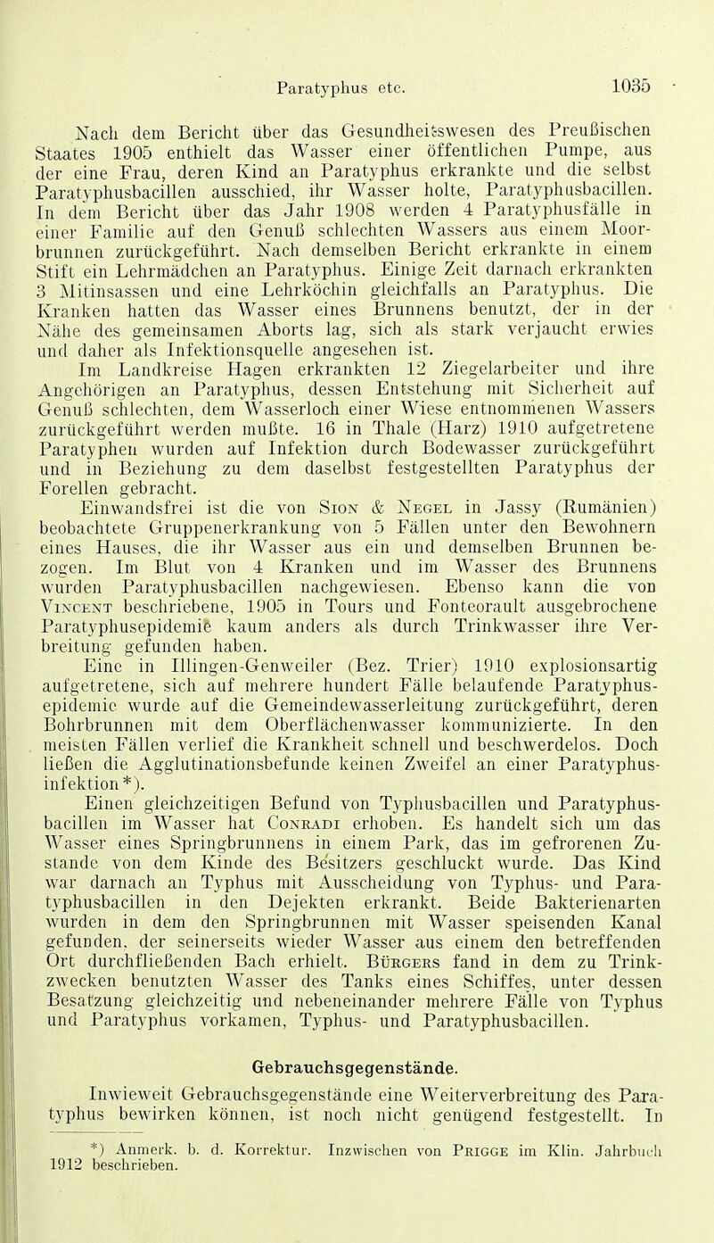 Nach dem Bericht über das Gesundheit-swesen des Preußischen Staates 1905 enthielt das Wasser einer öffentlichen Pumpe, aus der eine Frau, deren Kind an Paratyphus erkrankte und die selbst Paratyphusbacillen ausschied, ihr Wasser holte, Paratyphusbacillen. In dem Bericht über das Jahr 1908 werden 4 Paratyphusfälle in einer Familie auf den Genuß schlechten Wassers aus einem Moor- brunnen zurückgeführt. Nach demselben Bericht erkrankte in einem Stift ein Lehrmädchen an Paratyphus. Einige Zeit darnach erkrankten 3 Mitinsassen und eine Lehrköchin gleichfalls an Paratyphus. Die Kranken hatten das Wasser eines Brunnens benutzt, der in der Nähe des gemeinsamen Aborts lag, sich als stark verjaucht erwies und daher als Infektionsquelle angesehen ist. Im Landkreise Hagen erkrankten 12 Ziegelarbeiter und ihre Angehörigen an Paratyphus, dessen Entstehung mit Sicherheit auf Genuß schlechten, dem Wasserloch einer Wiese entnommenen Wassers zurückgeführt werden mußte. 16 in Thale (Harz) 1910 aufgetretene Paratyphen wurden auf Infektion durch Bodewasser zurückgeführt und in Beziehung zu dem daselbst festgestellten Paratyphus der Forellen gebracht. Einwandsfrei ist die von Sion & Negel in Jassy (Rumänien) beobachtete Gruppenerkrankung von 5 Fällen unter den Bewohnern eines Hauses, die ihr Wasser aus ein und demselben Brunnen be- zogen. Im Blut von 4 Kranken und im Wasser des Brunnens wurden Paratyphusbacillen nachgewiesen. Ebenso kann die von Vincent beschriebene, 1905 in Tours und Fonteorault ausgebrochene Paratyphusepidemie kaum anders als durch Trinkwasser ihre Ver- breitung gefunden haben. Eine in Illingen-Genweiler (Bez. Trier) 1910 explosionsartig aufgetretene, sich auf mehrere hundert Fälle belaufende Paratyphus- epidemie wurde auf die Gemeindewasserleitung zurückgeführt, deren Bohrbrunnen mit dem Oberflächenwasser kommunizierte. In den meisten Fällen verlief die Krankheit schnell und beschwerdelos. Doch ließen die Agglutinationsbefunde keinen Zweifel an einer Paratyphus- infektion*). Einen gleichzeitigen Befund von Typhusbacillen und Paratyphus- bacillen im Wasser hat Coneadi erhoben. Es handelt sich um das Wasser eines Springbrunnens in einem Park, das im gefrorenen Zu- stande von dem Kinde des Besitzers geschluckt wurde. Das Kind war darnach an Typhus mit Ausscheidung von Typhus- und Para- typhusbacillen in den Dejekten erkrankt. Beide Bakterienarten wurden in dem den Springbrunnen mit Wasser speisenden Kanal gefunden, der seinerseits wieder Wasser aus einem den betreffenden Ort durchfließenden Bach erhielt. Bürgers fand in dem zu Trink- zwecken benutzten Wasser des Tanks eines Schiffes, unter dessen Besatzung gleichzeitig und nebeneinander mehrere Fälle von Typhus und Paratyphus vorkamen, Typhus- und Paratyphusbacillen. Gebrauchsgegenstände. Inwieweit Gebrauchsgegenstände eine Weiterverbreitung des Para- typhus bewirken können, ist noch nicht genügend festgestellt. In *) Anmerk. b. d. Korrektur. Inzwischen von Prigge im Klin. Jahrbucli 1912 beschrieben.