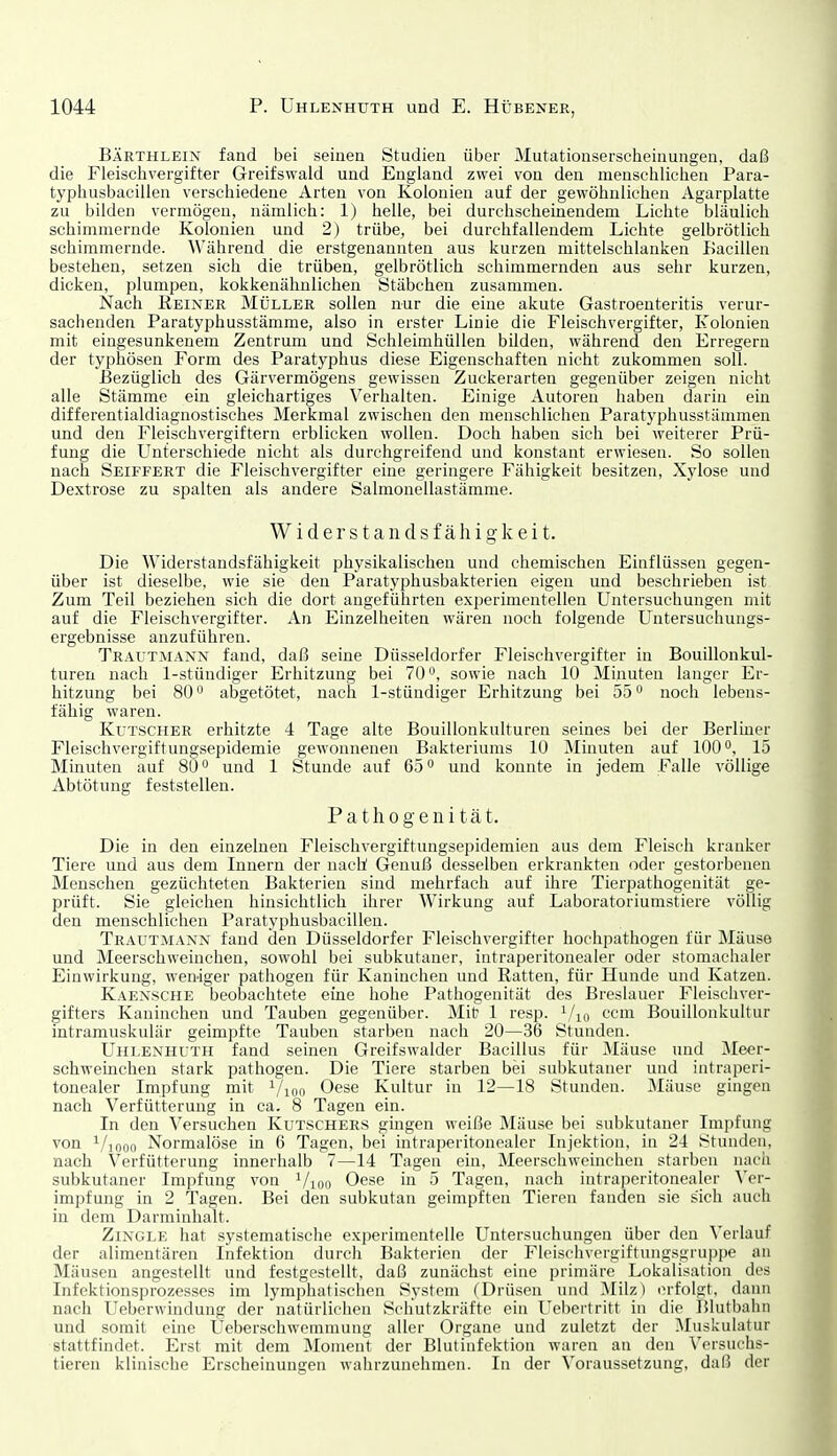 BÄKTHLEiN fand bei seinen Studien über Mutatiouserscheinungen, daß die Fleischvergifter Greifswald und England zwei von den menschlichen Para- typhusbacillen verschiedene Arten von Kolonien auf der gewöhnlichen Agarplatte zu bilden vermögen, nämlich: 1) helle, bei durchscheinendem Lichte bläulich schimmernde Kolonien und 2) trübe, bei durchfallendem Lichte gelbrötlich schimmernde. Während die erstgenannten aus kurzen mittelschlanken Bacillen bestehen, setzen sich die trüben, gelbrötlich schimmernden aus sehr kurzen, dicken, plumpen, kokkenähnlichen Stäbchen zusammen. Nach Reiner Müller sollen nur die eine akute Gastroenteritis verur- sachenden Paratyphusstämme, also in erster Linie die Fleischvergifter, Kolonien mit eingesunkenem Zentrum und Schleimhüllen bilden, während den Erregern der typhösen Form des Paratyphus diese Eigenschaften nicht zukommen soll. Bezüglich des Gärvermögens gewissen Zuckerarten gegenüber zeigen nicht alle Stämme ein gleichartiges Verhalten. Einige Autoren haben darin ein differentialdiagnostisches Merkmal zwischen den menschlichen Paratyphusstämmen und den Fleischvergiftern erblicken wollen. Doch haben sich bei weiterer Prü- fung die Unterschiede nicht als durchgreifend und konstant erwiesen. So sollen nach Seiffert die Fleischvergifter eine geringere Fähigkeit besitzen, Xylose und Dextrose zu spalten als andere Salmonellastämme. Widerstandsfähigkeit. Die Widerstandsfähigkeit physikalischen und chemischen Einflüssen gegen- über ist dieselbe, wie sie den Paratyphusbakterien eigen und beschrieben ist Zum Teil beziehen sich die dort angeführten experimentellen Untersuchungen mit auf die Fleischvergifter. An Einzelheiten wären noch folgende Untersuchungs- ergebnisse anzuführen. Trautmann fand, daß seine Düsseldorfer Fleischvergifter in Bouillonkul- turen nach 1-stündiger Erhitzung bei 70, sowie nach 10 Minuten langer Er- hitzung bei 80 abgetötet, nach 1-stündiger Erhitzung bei 55 noch lebens- fähig waren. Kutscher erhitzte 4 Tage alte Bouillonkulturen seines bei der Berliner Fleischvergiftungsepidemie gewonnenen Bakteriums 10 Minuten auf 100°, 15 Minuten auf 80 o und 1 Stunde auf 65 und konnte in jedem Falle völlige Abtötung feststellen. Pathogenität. Die in den einzelnen Fleischvergiftungsepidemien aus dem Fleisch kranker Tiere uud aus dem Innern der nach Genuß desselben erkrankten oder gestorbenen Menschen gezüchteten Bakterien sind mehrfach auf ihre Tierpathogenität ge- prüft. Sie gleichen hinsichtlich ihrer Wirkung auf Laboratoriumstiere völlig den menschlichen Paratypliusbacillen. Trautmann fand den Düsseldorfer Fleischvergifter hochpathogen für Mäuse und Meerschweinchen, sowohl bei subkutaner, intraperitonealer oder stomachaler Einwirkung, wen-iger pathogen für Kaninchen und Ratten, für Hunde und Katzen. Kaensche beobachtete eine hohe Pathogenität des Breslauer Fleischver- gifters Kaninchen und Tauben gegenüber. Mit 1 resp. Vui L'cm Bouillonkultur intramuskulär geimpfte Tauben starben nach 20—36 Stunden. Uhlenhuth fand seinen Greifswalder Bacillus für Jläuse und Meer- schweinchen stark pathogen. Die Tiere starben bei subkutaner und intraperi- tonealer Impfung mit V^oo Oese Kultur in 12—18 Stunden. Mäuse gingen nach Verfütterung in ca. 8 Tagen ein. In den Versuchen Kutschers gingen weiße Mäuse bei subkutaner Impfung von ^/looo Normalöse in 6 Tagen, bei intraperitonealer Injektion, in 24 Stunden, nach Verfütterung innerhalb 7—14 Tagen ein, Meerschweinchen starben nach subkutaner Impfung von i/ign Oese in 5 Tagen, nach intraperitonealer \qi- impfung in 2 Tagen. Bei den subkutan geimpften Tieren fanden sie sich auch in dem Darminlialt. ZiNGLE hat systematische experimentelle Untersuchungen über deu Verlauf der alimentären Infektion durch Bakterien der Fleischvergiftungsgruppe au Mäusen angestellt und festgestellt, daß zunächst eine primäre Lokalisation des Infektionsprozesses im lymphatischen System (Drüsen und ^Milz) erfolgt, dann nach Ueberwindung der natürlichen Schutzkräfte ein Uebertritt in die Blutbahn und somit eine Ueberschwcmniung aller Organe und zuletzt der Muskulatur stattfindet. Erst mit dem Moment der Blut Infektion waren an den \'ersuchs- tieren klinische Erscheinungen wahrzunehmen. In der Voraussetzung, daß der