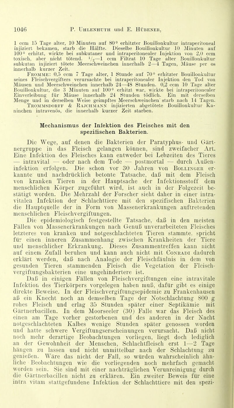 1 ccni 15 Tage alter, 10 Minuten auf 80° erhitzter Bouillonkultur intraperitoneal injiziert bekamen, starb die Hälfte. Dieselbe Bouillonkultur 10 Minuten auf 100 erhitzt, wirkte bei subkutaner und intraperitonealer Injektion von 2,0 ccm toxisch, aber nicht tötend. 1/2—1 ccm Filtrat 10 Tage alter Bouillonkultur subkutan injiziert tötete Meerschweinchen innerlialb 2—4 Tagen, Mäuse per os innerhalb kurzer Zeit. Fromme: 0,5 ccm 7 Tage alter, 1 Stunde auf 70 erhitzter Bouillonkultur seines Fleischvergifters verursachte bei intraperitonealer Injektion den Tod von Mäusen und Meerschweinchen innerhalb 24—48 Stunden. 0,2 ccm 10 Tage alter Bouillonkultur, die 3 Minuten auf 100 erhitzt war, wirkte bei intraperitonoaler Einverleibung für Mäuse innerhalb 24 Stunden tödlich. Ein mit derselben Menge und in derselben Weise geimpftes Meerschweinchen' starb nach 14 Tagen. Trommsdorff & Rajchmann injizierten abgetötete Bouillonkultur Ka- ninchen intravenös, die innerhalb kurzer Zeit starben. Mechanismus der Infektion des Fleisches mit den spezifischen Bakterien. Die Wege, auf denen die Bakterien der Paratyphus- und Gärt- nergruppe in das Fleisch gelangen liönnen, sind zweifacher Art. Eine Infektion des Fleisches kann entweder bei Lebzeiten des Tieres — intravital — oder nach dem Tode — postmortal — durch Außen- infektion erfolgen. Die schon vor 30 Jahren von Bollinger er- kannte und nachdrücklich betonte Tatsache, daß mit dem Fleisch von kranken Tieren in der Hauptsache der Infektionsstoff dem menschlichen Körper zugeführt wird, ist auch in der Folgezeit be- stätigt worden. Die Mehrzahl der Forscher sieht daher in einer intra- vitalen Infektion der Schlachttiere mit den spezifischen Bakterien die Hauptquelle der in Form von Massenerkrankungen auftretenden menschlichen Fleischvergiftungen. Die epidemiologisch festgestellte Tatsache, daß in den meisten Fällen von Massenerkrankungen nach Genuß unverarbeiteten Fleisches letzteres von kranken und notgeschlachteten Tieren stammte, spricht für einen inneren Zusammenhang zwischen Krankheiten der Tiere und menschlicher Erkrankung. Dieses Zusammentreffen kann nicht auf einem Zufall beruhen und kann auch nicht mit Conradi dadurch erklärt werden, daß nach Analogie der Fleischfäulnis in dem von gesunden Tieren stammenden Fleisch die Vegetation der Fleisch- vergiftungsbakterien eine ungehindertere ist. Daß in einigen Fällen von Fleischvergiftungen eine intravitale Infektion des Tierkörpers vorgelegen haben muß, dafür gibt es einige direkte Beweise. In der Fleischvergiftungsepidemie zu Frankenhausen aß ein Knecht noch an demselben Tage der jSTotschlachtung 800 g rohes Fleisch und erlag 35 Stunden später einer Septikämie mit Gärtnerbacillen. In dem Moorseeler (30) Falle war das Fleisch des einen am Tage vorher gestorbenen und des anderen in der Nacht notgeschlachteten Kalbes wenige Stunden später genossen worden und hatte schwere Vergiftungserscheinungen verursacht. Daß nicht noch mehr derartige Beobachtungen vorliegen, liegt doch lediglich an der Gewohnheit der Menschen, Schlachtfleisch erst 1—2 Tage hängen zu lassen und nicht unmittelbar nach der Schlachtung zu genießen. Wäre das nicht der Fall, so würden wahrscheinlich ähn- liche Beobachtungen wie die vorliegenden noch mehrfach gemacht worden sein. Sie sind mit einer nachträglichen Verunreinigung durch die Gärtnerbacillen nicht zu erklären. Ein zweiter Beweis für eine intra vitam stattgefundene Infektion der Schlachttiere mit den spezi-