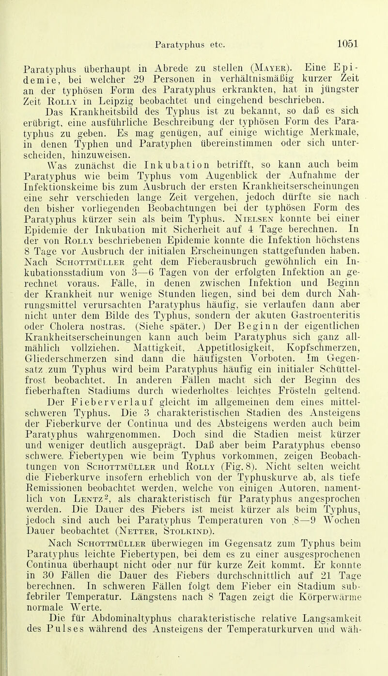 Paratyphus überhaupt in Abrede zu stellen (Mayer). Eine Epi- demie, bei welcher 29 Personen in verhältnismäßig kurzer Zeit an der typhösen Form des Paratyphus erkrankten, hat in jüngster Zeit RoLLY in Leipzig beobachtet und eingehend beschrieben. Das Krankheitsbild des Typhus ist zu bekannt, so daß es sich erübrigt, eine ausführliche Beschreibung der typhösen Form des Para- typhus zu geben. Es mag genügen, auf einige wichtige Merkmale, in denen Typhen und Paratyphen übereinstimmen oder sich unter- scheiden, hinzuweisen. Was zunächst die Inkubation betrifft, so kann auch beim Paratyphus wie beim Typhus vom Augenblick der Aufnahme der Infektionskeime bis zum Ausbruch der ersten Krankheitserscheinungen eine sehr verschieden lange Zeit vergehen, jedoch dürfte sie nach den bisher vorliegenden Beobachtungen bei der typhösen Form des Paratyphus kürzer sein als beim Typhus. Nielsen konnte bei einer Epidemie der Inkubation mit Sicherheit auf 4 Tage berechnen. In der von Rolly beschriebenen Epidemie konnte die Infektion höchstens 8 Tage vor Ausbruch der initialen Erscheinungen stattgefunden haben. Nach Schottmüller geht dem Fieberausbruch gewöhnlich ein In- kubationsstadium von 3—6 Tagen von der erfolgten Infektion an ge- rechnet voraus. Fälle, in denen zwischen Infektion und Beginn der Krankheit nur wenige Stunden liegen, sind bei dem durch Nah- rungsmittel verursachten Paratyphus häufig, sie verlaufen dann aber nicht unter dem Bilde des Typhus, sondern der akuten Gastroenteritis oder Cholera nostras. (Siehe später.) Der Beginn der eigentlichen Krankheitserscheinungen kann auch beim Paratyphus sich ganz all- mählich vollziehen. Mattigkeit, Appetitlosigkeit, Kopfschmerzen, Gliederschmerzen sind dann die häufigsten Vorboten. Im Gegen- satz zum Typhus wird beim Paratyphus häufig ein initialer Schüttel- frost beobachtet. In anderen Fällen macht sich der Beginn des fieberhaften Stadiums durch wiederholtes leichtes Frösteln geltend. Der Fieberverlauf gleicht im allgemeinen dem eines mittel- schweren Typhus. Die 3 charakteristischen Stadien des Ansteigens der Fieberkurve der Continua und des Absteigens werden auch beim Paratyphus wahrgenommen. Doch sind die Stadien meist kürzer und weniger deutlich ausgeprägt. Daß aber beim Paratyphus ebenso schwere. Fiebertypen wie beim Typhus vorkommen, zeigen Beobach- tungen von Schottmüller und Rolly (Fig. 8j. Nicht selten weicht die Fieberkurve insofern erheblich von der Typhuskurve ab, als tiefe Remissionen beobachtet werden, welche von einigen Autoren, nament- lich von Lentz^, als charakteristisch für Paratyphus angesprochen werden. Die Dauer des Fiebers ist meist kürzer als beim Typhus, jedoch sind auch bei Paratyphus Temperaturen von 8—9 Wochen Dauer beobachtet (Netter, Stolkind). Nach Schottmüller überwiegen im Gegensatz zum Typhus beim Paratyphus leichte Fiebertypen, bei dem es zu einer ausgesprochenen Continua überhaupt nicht oder nur für kurze Zeit kommt. Er konnte in 30 Fällen die Dauer des Fiebers durchschnittlich auf 21 Tage berechnen. In schweren Fällen folgt dem Fieber ein Stadium sub- febriler Temperatur. Längstens nach 8 Tagen zeigt die Körperwärme normale Werte. Die für Abdominaltyphus charakteristische relative Langsamkeit des Pulses während des Ansteigens der Temperaturkurven und wäh-