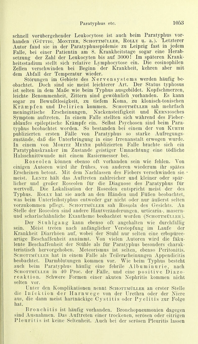 schnell vorübergehender Leukocytose ist auch beim Paratyphus vor- handen (GüTTiG, Montier, Schottmüller, Rolly u. a.)- lietzterer Autor fand sie in der Paratyphusepideniie zu Leipzig fast in jedem Falle, bei einer Patientin am 8. Krankheitstage sogar eine Herab- setzung der Zahl der Leukocyten bis auf 3000! Im späteren Krank- heitsstadium stellt sich relative Lymphocytose ein. Die eosinophilen Zellen verschwinden bei Beginn der Krankheit, kehren aber mit dem Abfall der Temperatur wieder. Störungen im Gebiete des Nervensystems werden häufig be- obachtet. Doch sind sie meist leichterer Art. Der Status typhosus ist selten in dem Maße wie beim Typhus ausgebildet. Kopfschmerzen, leichte Benommenheit, Zittern sind gewöhnlich vorhanden. Es kann sogar zu Bewußtlosigkeit, zu tiefem Koma, zu klonisch-tonischen Krämpfen und Delirien kommen. ScHOTTMtiLLER sah mehrfach meningitische Erscheinungen, Nackensteifigkeit und KERNiosches Symptom auftreten. In einem Falle stellten sich während des Fieber- ablaufes epileptische Krämpfe ein. Selbst Psychosen sind beim Para- typhus beobachtet worden. So bestanden bei einem der von Kurth publizierten ersten Fälle von Paratyphus so starke Aufregungs- zustände, daß die Unterbringung in eine Irrenanstalt erwogen wurde. In einem von Moritz MeySr publizierten Falle brachte sich ein Paratyphuskranker im Zustande geistiger Umnachtung eine tödliche Halsschnittwunde mit einem Rasiermesser bei. Roseolen können ebenso oft vorhanden sein wie fehlen. Von einigen Autoren wird ihr frühes, von anderen wiederum ihr spätes Erscheinen betont. Mit dem Nachlassen des Fiebers verschwinden sie meist. Lentz hält das Auftreten zahlreicher und kleiner oder spär- licher und großer Roseolen für die Diagnose des Paratyphus für wertvoll. Die Lokalisation der Roseolen entspricht meist der des Typhus. RoLLY hat sie auch an den Händen und Füßen beobachtet, was beim Unterleibstyphus entweder gar nicht oder nur äußerst selten vorzukommen pflegt. Schottmüller sah Roseola des Gesichts. An Stelle der Roseolen sind andere Hautveränderungen, Urticaria-, masern- und scharlachähnliche Exantheme beobachtet worden (Schottmüller). Der Stuhlgang kann ebenso oft angehalten wie durchfällig sein. Meist treten nach anfänglicher Verstopfung im Laufe der Krankheit Diarrhöen auf, wobei der Stuhl nur selten eine erbspüree- artige Beschaffenheit annimmt. Von vielen Autoren wird die fäku- lente Beschaffenheit der Stühle als für Paratyphus besonders charak- teristisch hervorgehoben. Meteorismus ist selten, ebenso Peritonitis. Schottmüller hat in einem Falle als Teilerscheinungen Appendicitis beobachtet. Darmblutungen kommen vor. Wie beim Typhus besteht auch beim Paratyphus häufig eine febrile Albuminurie, nach Schottmüller in 40 Proc. der Fälle, und eine positive Diazo- reaktion. Schwere Formen einer akuten Nephritis kommen nicht selten vor. Unter den Komplikationen nennt Schottmüller an erster Stelle die Infektion der Harnwege von der Urethra oder der Niere aus, die dann meist hartnäckige Cystitis oder Pyelitis zur Folge hat. Bronchitis ist häufig vorhanden. Bronchopneumonien dagegen sind Ausnahmen. Das Auftreten einer trockenen, serösen oder eitrigen Pleuritis ist keine Seltenheit. Auch bei der serösen Pleuritis lassen