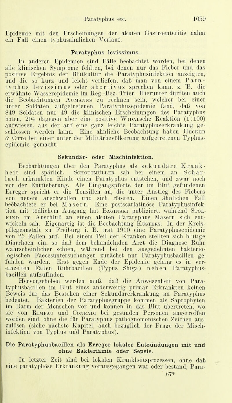 Epidemie mit den Erscheinungen der akuten Gastroenteritis nahm ein Fall einen typhusähnlichen Verlauf. Paratyphus levissimus. In anderen Epidemien sind Fälle beobachtet worden, bei denen alle klinischen Symptome fehlten, bei denen nur das Fieber und das positive Ergebnis der Blutkultur die Paratyphusinfektion anzeigten, und die so kurz und leicht verliefen, daß man von einem Para- typhus levissimus oder abortivus sprechen kann, z. B. die erwähnte Wasserepidemie im Reg.-Bez. Trier. Hierunter dürften auch die Beobachtungen Aumanns zu rechnen sein, welcher bei einer unter Soldaten aufgetretenen Paratyphusepidemie fand, daß von 849 Soldaten nur 49 die klinischen Erscheinungen des Paratyphus boten, 204 dagegen aber eine positive WiDALsche Reaktion (1:100) aufwiesen, aus der auf eine ganz leichte Paratyphuserkrankung ge- schlossen werden kann. Eine ähnliche Beobachtung haben Hecker & Otto bei einer unter der Militärbevölkerung aufgetretenen Typhus- epidemie gemacht. Sekundär- oder Mischinfektion. Beobachtungen über den Paratyphus als sekundäre Krank- heit sind spärlich. Schottmüller sah bei einem an Schar- lach erkrankten Kinde einen Paratyphus entstehen, und zwar noch vor der Entfieberung. Als Eingangspforte der im Blut gefundenen Erreger spricht er die Tonsillen an, die unter Anstieg des Fiebers von neuem anschwollen und sich röteten. Einen ähnlichen Fall beobachtete er bei Masern. Eine postscarlatinöse Paratyphusinfek- tion mit tödlichem Ausgang hat Baginski publiziert, während Stol- kind im Anschluß an einen akuten Paratyphus Masern sich ent- wickeln sah. Eigenartig ist die Beobachtung KtjsTERS. In der Kreis- pflegeanstalt zu Freiburg i. B. trat 1910 eine Paratyphusepidemie von 25 Fällen auf. Bei einem Teil der Kranken stellten sich blutige Diarrhöen ein, so daß dem behandelnden Arzt die Diagnose Ruhr wahrscheinlicher schien, wäJirend bei den ausgedehnten bakterio- logischen Faecesuntersuchungen zunächst nur Paratyphusbacillen ge- funden wurden. Erst gegen Ende der Epidemie gelang es in ver- einzelten Fällen Ruhrbacillen (Typus Shiga) neben Paratyphus- bacillen aufzufinden. Hervorgehoben werden muß, daß die Anwesenheit von Para- typhusbacillen im Blut eines anderweitig primär Erkrankten keinen Beweis für das Bestehen einer Sekundärerkrankung an Paratyphus bedeutet. Bakterien der Paratyphusgruppe kommen als Saprophyten im Darm der Menschen vor und können in das Blut übertreten, wo sie von Rimpau und Conradi bei gesunden Personen angetroffen worden sind, ohne die für Paratyphus pathognomonischen Zeichen aus- zulösen (siehe nächste Kapitel, auch bezüglich der Frage der Misch- infektion von Typhus und Paratyphus). Die Paratyphusbacillen als Erreger lokaler Entzündungen mit und ohne Bakteriämie oder Sepsis. In letzter Zeit sind bei lokalen Krankheitsprozessen, ohne daß eine paratyphöse Erkrankung vorausgegangen war oder bestand, Para- 67*