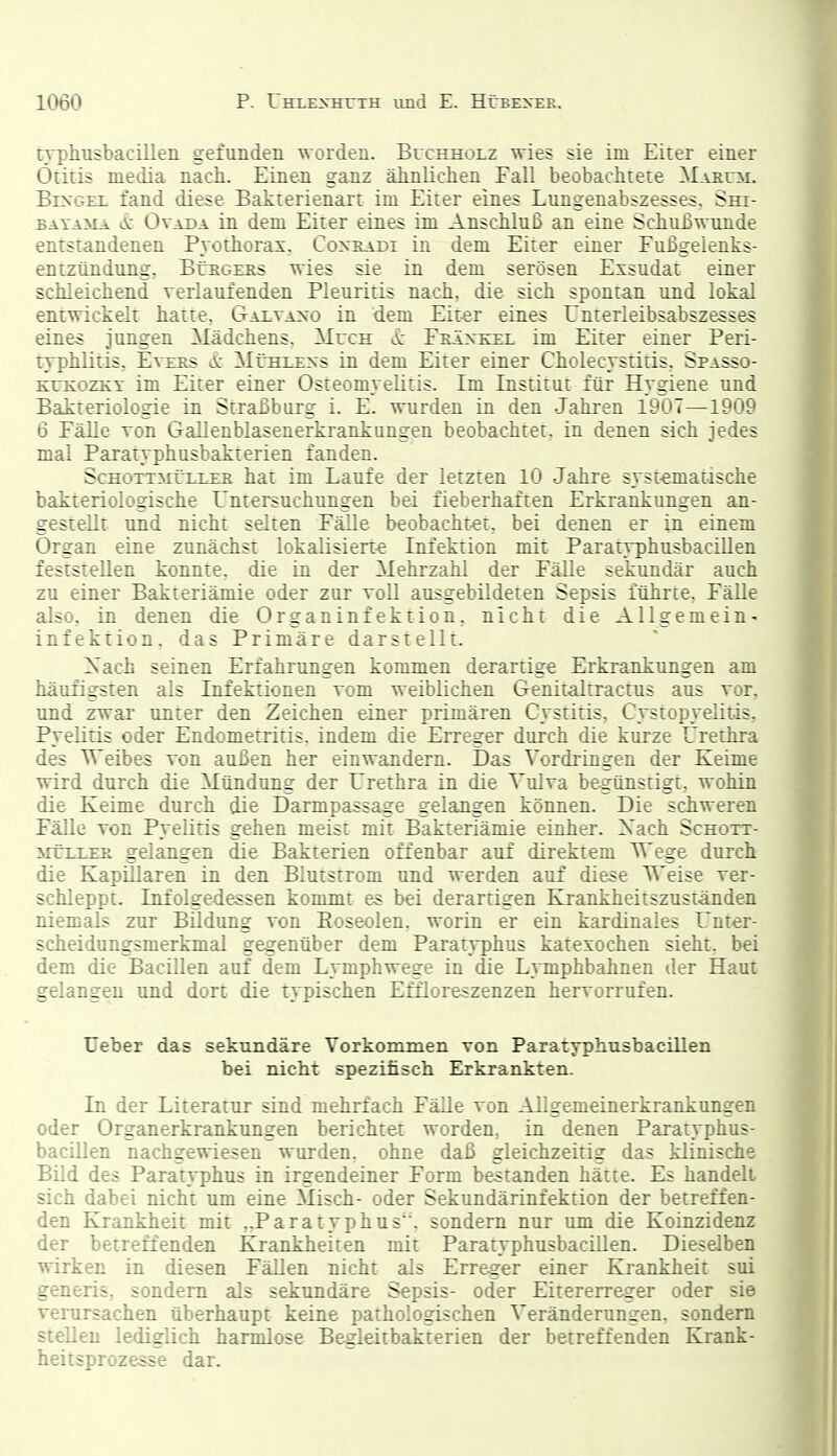 ryphusbacillen gefunden worden. Buchholz wies sie im Eirer einer Otitis media nach. Einen ganz ähnlichen Eall beobachtete M.vKrM. BixGEi. fand diese Batterienart im Eiter eines Lungenabszesses, Sm- BAYAMA vX: OvADA iu dcm Eiter eines im Anschluß an eine Schußwunde entstandenen Pvothorax. Coxradi in dem Eiter einer Fußgelenks- entzündung, BüEGERs wies sie in dem serösen Exsudat einer schleichend verlaufenden Pleuritis nach, die sich spontan und lokal entwickelt hatte, Gai.vaxo in dem Eiter eines Unterleibsabszesses eines jungen Mädchens, Much ä: Fräxkel im Eiter einer Peri- typhlitis, EvERS Ä: MüHixxs in dem Eiter einer Cholecystitis, Spasso- KtTcozKY im Eiter einer Osteomyelitis. Im Institut für Hygiene und Bakteriologie in Straßburg i. E. wurden in den Jahren IdO't—1909 6 Eälle Ton Gallenblasenerkrankungen beobachtet, in denen sich jedes mal Paratyphusbakterien fanden. ScHOTTMüLLEK hat im Laufe der letzten 10 Jahre systematische bakteriologische Untersuchungen bei fieberhaften Erkrankungen an- gestellt und nicht selten Fälle beobacht-et, bei denen er in einem Organ eine zunächst lokalisierte Infektion mit ParatyphusbaciUen feststellen konnte, die in der Mehrzahl der Fälle sekundär auch zu einer Bakteriämie oder zur voll ausgebildeten Sepsis führte, Fälle also, in denen die Organinfektion, nicht die Allgemein- infektion, das Primäre darstellt. Xach seinen Erfahrungen kommen derartige Erkrankungen am häufigsten als Infektionen vom weiblichen Genitaltractus aus vor, und zwar unter den Zeichen einer primären Cystitis, Cystopyeütis, Pyelitis oder Endometritis, indem die Erreger durch die kurze Urethra des TTeibes von außen her einwandern. Das Vordringen der Keime wird durch die Mündung der Urethra in die Vulva begünstigt, wohin die Keime durch die Darmpassage gelangen können. Die schweren Fälle von Pyelitis gehen meist mit Bakteriämie einher. Xach Schott- MTEEER gelangen die Bakterien offenbar auf direktem Wege durch die Kapillaren in den Blutstrom und werden auf diese T\'eise ver- schleppt. Infolgedessen kommt es bei derartigen Krankheitszuständen niemals zur Bildung von Eoseolen. worin er ein kardinales irnter- scheidungsmerkmal gegenüber dem Paratyphus katexochen sieht, bei dem die Bacillen auf dem Lymphwege in die Lymphbahnen der Haut gelangen und dort die typischen Effloreszenzen hervorrufen. üeber das sekundäre Vorkommen von Paratyphusbacillen bei nicht spezifisch Erkrankten. In der Literatur sind mehrfach Fälle von Allgemeinerkrankungen oder Organerkrankungen berichtet worden, in denen Paratyphus- bacillen nachgewiesen wurden, ohne daß gleichzeitig das klinische Bild des Paratyphus in irgendeiner Form bestanden hätte. Es handelt sich dabei nicht um eine Misch- oder Sekundärinfekiion der betreffen- den Krankheit mit ,,Paratyphus\ sondern nur um die Koinzidenz der betreffenden Krankheiten mit Paratyphusbacillen. Dieselben wirken in diesen Fällen nicht als Erreger einer Krankheit sui generis, sondern als sekundäre Sepsis- oder Eitererreger oder sie verursachen überhaupt keine pathologischen Veränderungen, sondern stellen lediglich harmlose Be-gleitbakterien der betreffenden Krank- heitsprozesse dar.