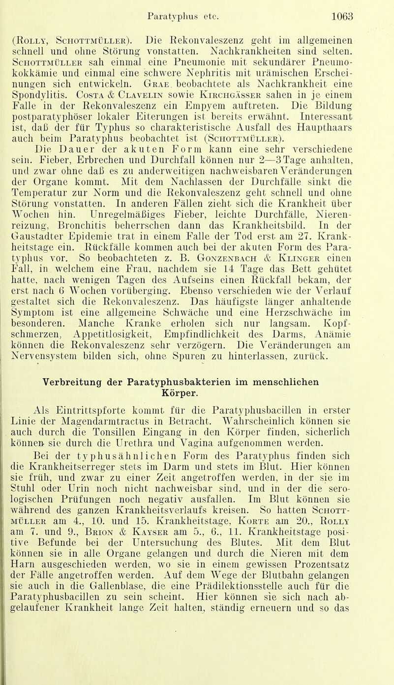 (RoLLY, Schottmüller). Die Rekonvaleszenz geht im allgemeinen schnell und ohne Störung vonstatten. Nachkrankheiten sind selten. ScHOTTMtjLLER Sah einmal eine Pneumonie mit sekundärer Pneumo- kokkämie und einmal eine schwere Nei)hritis mit urämischen Erschei- nungen sich entwickeln. Grae. beobachtete als Nachkrankheit eine Spondylitis. Costa & Clavelin sowie Kirchgässer sahen in je einem Falle in der Rekonvaleszenz ein Empyem auftreten. Die Bildung postparatyphöser lokaler Eiterungen ist bereits erwähnt. Interessant ist, daß der für Typhus so charakteristische Ausfall des Haupthaars auch beim Paratyphus beobachtet ist (ScHOTTMtiLLER). Die Dauer der akuten Form kann eine sehr verschiedene sein. Fieber, Erbrechen und Durchfall können nur 2—3 Tage anhalten, und zwar ohne daß es zu anderweitigen nachweisbaren Veränderungen der Organe kommt. Mit dem Nachlassen der Durchfälle sinkt die Temperatur zur Norm und die Rekonvaleszenz geht schnell und ohne Störung vonstatten. In anderen Fällen zieht sich die Krankheit über Wochen hin. Unregelmäßiges Fieber, leichte Durchfälle, Nieren- reizung, Bronchitis beherrschen dann das Kranklieitsbild. In der Gaustadter Epidemie trat in einem Falle der Tod erst am 27. Krank- heitstage ein. Rückfälle kommen auch bei der akuten Form des Para- typhus vor. So beobachteten z. B. Gonzenbach & Klinger einen Fall, in welchem eine Frau, nachdem sie 14 Tage das Bett gehütet hatte, nach wenigen Tagen des Aufseins einen Rückfall bekam, der erst nach 6 Wochen vorüberging. Ebenso verschieden wie der Verlauf gestaltet sich die Rekonvaleszenz. Das häufigste länger anhaltende Symptom ist eine allgemeine Schwäche und eine Herzschwäche im besonderen. Manche Kranke erholen sich nur langsam. Kopf- schmerzen, Appetitlosigkeit, Empfindlichkeit des Darms, Anämie können die Rekonvaleszenz sehr verzögern. Die Veränderungen am Nervensystem bilden sich, ohne Spuren zu hinterlassen, zurück. Verbreitung der Paratyphusbakterien im menschlichen Körper. Als Eintrittspforte kommt für die Paratyphusbacillen in erster Linie der Magendarmtractus in Betracht. Wahrscheinlich können sie auch durch die Tonsillen Eingang in den Körper finden, sicherlich könneiv sie durch die Urethra und Vagina aufgenommen werden. Bei der typhusähnlichen Form des Paratyphus finden sich die Krankheitserreger stets im Darm und stets im Blut. Hier können sie früh, und zwar zu einer Zeit angetroffen werden, in der sie im Stuhl oder Urin noch nicht nachweisbar sind, und in der die sero- logischen Prüfungen noch negativ ausfallen. Im Blut können sie während des ganzen Krankheitsverlaufs kreisen. So hatten Sciiott- MÜLLER am 4., 10. und 15. Krankheitstage, Körte am 20., Rolly am 7. und 9., Brion & Kayser am 5., 6., 11. Krankheitstage posi- tive Befunde bei der Untersuchung des Blutes. Mit dem Blut können sie in alle Organe gelangen und durch die Nieren iriit dem Harn ausgeschieden werden, wo sie in einem gewissen Prozentsatz der Fälle angetroffen werden. Auf dem Wege der Blutbahn gelangen sie auch in die Gallenblase, die eine Prädilektionsstelle auch für die Paratyphusbacillen zu sein scheint. Hier können sie sich nach ab- gelaufener Krankheit lange Zeit halten, ständig erneuern und so das