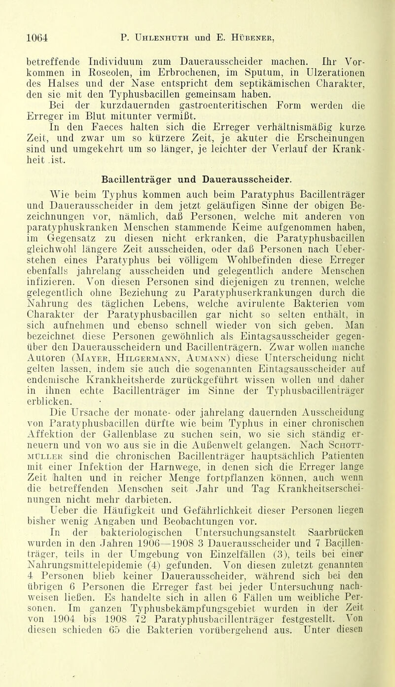 betreffende Individuum zum Dauerausscheider machen. Ihr Vor- kommen in Roseolen, im Erbrochenen, im Sputum, in Ulzerationen des Halses und der Nase entspricht dem septikämischen Charakter, den sie mit den Typhusbacillen gemeinsam haben. Bei der kurzdauernden gastroenteritischen Form werden die Erreger im Blut mitunter vermißt. In den Faeces halten sich die Erreger verhältnismäßig kurze Zeit, und zwar um so kürzere Zeit, je akuter die Erscheinungen sind und umgekehrt um so länger, je leichter der Verlauf der Krank- heit ist. Bacillenträger und Dauerausscheider. Wie beim Typhus kommen auch beim Paratyphus Bacillenträger und Dauerausscheider in dem jetzt geläufigen Sinne der obigen Be- zeichnungen vor, nämlich, daß Personen, welche mit anderen von paratyphuskranken Menschen stammende Keime aufgenommen haben, im Gegensatz zu diesen nicht erkranken, die Paratyphusbacillen gleichwohl längere Zeit ausscheiden, oder daß Personen nach Ueber- stehen eines Paratyphus bei völligem Wohlbefinden diese Erreger ebenfalls jahrelang ausscheiden und gelegentlich andere Menschen infizieren. Von diesen Personen sind diejenigen zu trennen, welche gelegentlich ohne Beziehung zu Paratyphuserkrankungen durch die Nahrung des täglichen Lebens, welche avirulente Bakterien vom Charakter der Paratyphusbacillen gar nicht so selten enthält, in sich aufnehmen und ebenso schnell wieder von sich geben. Man bezeichnet diese Personen gewöhnlich als Eintagsausscheider gegen- über den Dauerausscheidern und Bacillenträgern. Zwar wollen manche Autoren (Mayer, Hilgermann, Aümann) diese Unterscheidung nicht gelten lassen, indem sie auch die sogenannten Eintagsausscheider auf endemische Krankheitsherde zurückgeführt wissen wollen und daher in ihnen echte Bacillenträger im Sinne der Typhusbacillenträger erblicken. Die Ursache der monate- oder jahrelang dauernden Ausscheidung von Paratyphusbacillen dürfte wie beim Typhus in einer chronischen Affektion der Gallenblase zu suchen sein, wo sie sich ständig er- neuern und von wo aus sie in die Außenwelt gelangen. Nach Schott- müller sind die chronischen Bacillenträger hauptsächlich Patienten mit einer Infektion der Harnwege, in denen sich die Erreger lange Zeit (halten und in reicher Menge fortpflanzen können, auch wenn die betreffenden Mensohen seit Jahr und Tag Krankheitserschei- nungen niclit mehr darbieten. Ueber die Häufigkeit und Gefährlichkeit dieser Personen liegen bisher wenig Angaben und Beobachtungen vor. In der bakteriologischen Untersuchungsanstelt Saarbrücken wurden in den Jaihren 1906—1908 3 Dauerausscheider und 7 Bacillen- träger, teils in der Umgebung von Einzelfällen (3), teils bei einer Nalirungsmittelepidemie (4) gefunden. Von diesen zuletzt genannten 4 Personen blieb keiner Dauerausscheider, während sich bei den übrigen 6 Personen die Erreger fast bei jeder Untersuchung nach- weisen ließen. Es handelte sich in allen 6 Fällen um weibliche Per- sonen. Im ganzen Typhusbekämpfungsgebiet wurden in 'der Zeit von 1904 bis 1908 72 Paratyphusbacillcnträger festgestellt. Von diesen schieden 65 die Bakterien vorübergehend aus. Unter diesen