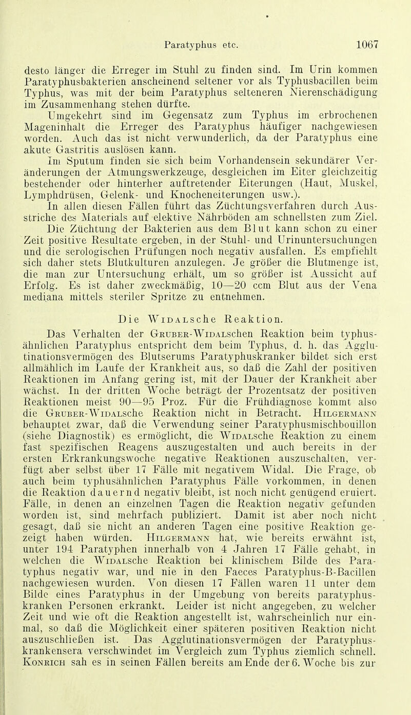 desto länger die Erreger im Stuhl zu finden sind. Im Urin kommen Paratyphusbakterien anscheinend seltener vor als Typhusbacillen beim Typhus, was mit der beim Paratyphus selteneren Nierenschädigung im Zusammenhang stehen dürfte. Umgekehrt sind im Gegensatz zum Typhus im erbrochenen Mageninhalt die Erreger des Paratyphus häufiger nachgewiesen worden. Auch das ist nicht verwunderlich, da der Paratyphus eine akute Gastritis auslösen kann. Im Sputum finden sie sich beim Vorhandensein sekundärer Ver- änderungen der Atmungswerkzeuge, desgleichen im Eiter gleichzeitig bestehender oder hinterher auftretender Eiterungen (Haut, Muskel, Lymphdrüsen, Gelenk- und Knocheneiterungen usw.). In allen diesen Fällen führt das Züchtungsverfahren durch Aus- striche des Materials auf elektive Nährböden am schnellsten zum Ziel. Die Züchtung der Bakterien aus dem Blut kann schon zu einer Zeit positive Resultate ergeben, in der Stuhl- und Urinuntersuchungen und die serologischen Prüfungen noch negativ ausfallen. Es empfiehlt sich daher stets Blutkulturen anzulegen. Je größer die Blutmenge ist, die man zur Untersuchung erhält, um so größer ist Aussicht auf Erfolg. Es ist daher zweckmäßig, 10—20 ccm Blut aus der Vena mediana mittels steriler Spritze zu entnehmen. Die WiDALSche Reaktion. Das Verhalten der Gruber-WiDALschen Reaktion beim typhus- ähnlichen Paratyphus entspricht dem beim Typhus, d. h. das Agglu- tinationsvermögen des Blutserums Paratyphuskranker bildet sich erst allmählich im Laufe der Krankheit aus, so daß die Zahl der positiven Reaktionen im Anfang gering ist, mit der Dauer der Krankheit aber wächst. In der dritten Woche beträgt der Prozentsatz der positiven Reaktionen meist 90—95 Proz. Für die Frühdiagnose kommt also die Gruber-WiDALSche Reaktion nicht in Betracht. Hilgermann behauptet zwar, daß die Verwendung seiner Paratyphusmischbouillon (siehe Diagnostik) es ermöglicht, die WiDALSche Reaktion zu einem fast spezifischen Reagens auszugestalten und auch bereits in der ersten Erkrankungswoche negative Reaktionen auszuschalten, ver- fügt aber selbst über 17 Fälle mit negativem Widal. Die Frage, ob auch beim typhusähnlichen Paratyphus Fälle vorkommen, in denen die Reaktion dauernd negativ bleibt, ist noch nicht genügend eruiert. Fälle, in denen an einzelnen Tagen die Reaktion negativ gefunden worden ist, sind mehrfach publiziert. Damit ist aber noch nicht gesagt, daß sie nicht an anderen Tagen eine positive Reaktion ge- zeigt haben würden. Hilgermann hat, wie bereits erwähnt ist, unter 194 Paratyphen innerhalb von 4 Jahren 17 Fälle gehabt, in welchen die WiDALSche Reaktion bei klinischem Bilde des Para- typhus negativ war, und nie in den Faeces Paratyphus-B-Bacillen nachgewiesen wurden. Von diesen 17 Fällen waren 11 unter dem Bilde eines Paratyphus in der Umgebung von bereits paratyphus- kranken Personen erkrankt. Leider ist nicht angegeben, zu welcher Zeit und wie oft die Reaktion angestellt ist, wahrscheinlich nur ein- mal, so daß die Möglichkeit einer späteren positiven Reaktion nicht auszuschließen ist. Das Agglutinationsvermögen der Paratyphus- krankensera verschwindet im Vergleich zum Typhus ziemlich schnell. KoNRicH sah es in seinen Fällen bereits am Ende der 6. Woche bis zur