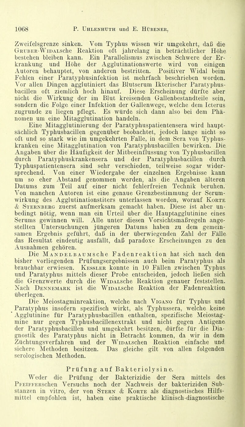 Zweifelsgrenze sinken. Vom Typhus wissen wir umgekehrt, daß die C-rRUBER-WiDALSche Reaktion oft jahrelang in beträchtlicher Höhe bestehen bleiben kann. Ein Parallelismus zwischen Schwere der Er- krankung und Höhe der Aggiutinationswerte wird von einigen Autoren behauptet, von anderen bestritten. Positiver Widal beim Fehlen einer Paratyphusinfektion ist mehrfach beschrieben worden. Vor allen Dingen agglutiniert das Blutserum Ikterischer Paratyphus- bacillen oft ziemlich hoch hinauf. Diese Erscheinung dürfte aber nicht die Wirkung der im Blut kreisenden Gallenbestandteile sein, sondern die Folge einer Infektion der Gallenwege, welche dem Icterus zugrunde zu liegen pflegt. Es würde sich dann also bei dem Phä- nomen um eine Mitagglutination handeln. Eine Mitagglutinierung der Paratyphuspatientensera wird haupt- sächlich Typhusbacillen gegenüber beobachtet, jedoch lange nicht so oft und so stark wie im umgekehrten Falle, in dem Sera von Typhus- kranken eine Mitagglutination von Paratyphusbacillen bewirken. Die Angaben über die Häufigkeit der Mitbeeinflussung von Typhusbacillen durch Paratyphuskrankensera und der Paratyphusbacillen durch Typhuspatientensera sind sehr verschieden, teilweise sogar wider- sprechend. Von einer Wiedergabe der einzelnen Ergebnisse kann um so eher Abstand genommen werden, als die Angaben älteren Datums zum Teil auf einer nicht fehlerfreien Technik beruhen. Von manchen Autoren ist eine genaue Grenzbestimmung der Serum- wirkung des Agglutinationstiters unterlassen worden, worauf Körte & Sternberg zuerst aufmerksam gemacht haben. Diese ist aber un- bedingt nötig, wenn man ein Urteil über die Hauptagglutinine eines Serums gewinnen will. Alle unter diesen Vorsichtsmaßregeln ange- stellten Untersuchungen jüngeren Datums haben zu dem gemein- samen Ergebnis geführt, daß in der überwiegenden Zahl der Fälle das Resultat eindeutig ausfällt, daß paradoxe Erscheinungen zu den Ausnahmen gehören. Die MANDELBAUMSche Fadenreaktion hat sich nach den bisher vorliegenden Prüfungsergebnissen auch beim Paratyphus als brauchbar erwiesen. Kessler konnte in 10 Fällen zwischen Typhus und Paratyphus mittels dieser Probe entscheiden, jedoch ließen sich die Grenzwerte durch die WiDALSche Reaktion genauer feststellen. Nach Dennemark ist die WioALsche Reaktion der Fadenreaktion überlegen. Die Meiostagminreaktion, welche nach Vigano für Typhus und Paratyphus insofern spezifisch wirkt, als Typhussera, welche keine Agglutinine für Paratyphusbacillen enthalten, spezifische Meiostag- mine nur gegen Typhusbacillenextrakt und nicht gegen Antigene der Paratyphusbacillen und umgekehrt besitzen, dürfte für die Dia- gnostik des Paratyphus nicht in Betracht kommen, da wir in dem Züchtungsverfahreh und der WiDALschen Reaktion einfache und sichere Methoden besitzen. Das gleiche gilt von allen folgenden serologischen Methoden. Prüfung auf Bakteriolysine. Weder die Prüfung der Bakterizidie der Sera mittels des Pi''EiFFERSchen Versuchs noch der Nachweis der bakteriziden Sub- stanzen in vitro, der von Stern & Körte als diagnostisches Hilfs- mittel empfohlen ist, haben eine praktische klinisch-diagnostische