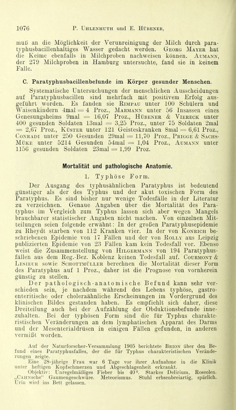 muß an die Möglichkeit der Verunreinigung der Milch durch para- typhusbacillenhaltiges Wasser gedacht werden. Georg Mayer hat die Keime ebenfalls in ^lilchproben nachweisen können. Aumann, der 279 Milchproben in Hamburg untersuchte, fand sie in keinem Falle. C. Paratyphusbacillenbefunde im Körper gesunder Menschen. Systematische Untersuchungen der menschlichen Ausscheidungen auf Paratyphusbacillen sind mehrfach mit positivem Erfolg aus- geführt worden. Es fanden sie Kimpau unter 100 Schülern und Waisenkindern 4mal = 4 Proz., Marmann unter 56 Insassen eines Genesungsheims 9mal = 16,07 Proz., Hübener & Viereck unter 400 gesunden Soldaten 13mal = 3,25 Proz., unter 75 Soldaten 2mal = 2,67 Proz., Küster unter 121 Geisteskranken 8mal = 6,61 Proz., Coxradi unter 250 Gesunden 29mal = 11,70 Proz., Prigge & Sachs- Müke unter 5214 Gesunden 54mal = 1,04 Proz., Aumann unter 1156 gesunden Soldaten 23mal = 1,99 Proz. Mortalität und pathologische Anatomie. 1. Typhöse Form. Der Ausgang des typhusähnlichen Paratyphus ist bedeutend günstiger als der des Typhus und der akut toxischen Form des Paratyphus. Es sind bisher nur wenige Todesfälle in der Literatur zu verzeichnen. Genaue Angaben über die Mortalität des Para- typhus im Vergleich zum Typhus lassen sich aber wegen Mangels brauchbarer statistischer Angaben nicht machen. Von einzelnen Mit- teilungen seien folgende erwähnt: In der großen Paratyphusepidemie zu Eheydt starben von 112 Kranken vier. In der von Konrich be- schriebenen Epidemie von 17 Fällen und der von Polly aus Leipzig publizierten Epidemie von 23 Fällen kam kein Todesfall vor. Ebenso weist die Zusammenstellung von Hilgermann von 194 Paratyphus- fällen aus dem Reg.-Bez. Koblenz keinen Todesfall auf. Courmont & Lesieuk sowie Schottmüller berechnen die Mortalität dieser Form des Paratyphus auf 1 Proz., daher ist die Prognose von vornherein günstig zu stellen. Der pathologisch-anatomische Befund kann sehr ver- schieden sein, je nachdem während des Lebens typhöse, gastro- enteritische oder choleraähnliche Erscheinungen im Vordergrund des klinischen Bildes gestanden haben. Es empfiehlt sich daher, diese Dreiteilung auch bei der Aufzählung der Obduktionsbefunde inne- zuhalten. Bei der typhösen Form sind die für Typhus charakte- ristischen Veränderungen an dem lymphatischen Apparat des Darms und der Mesenterialdrüsen in einigen Fällen gefunden, in anderen vermißt worden. Auf der Naturforscher-Versammlung 1905 berichtete Brio.v über deu Be- fund eines Paratyphusfalles, der die für Typhus charakteristischen Verände- rungen zeigte. Eine 28-jährige Frau war 6 Tage vor ihrer Aufnahme in die Klinik unter heftigen Kopfschmerzen und Abgeschlagenheit erkrankt. Objektiv: Unregelmäßiges Fieber bis 40. Starkes Delirium, Roseolen. „CAHNsche Gaumengeschwüre. Meteorismus. Stuhl erbsenbreiartig, spärlich. Urin wird ins Bett gelassen.