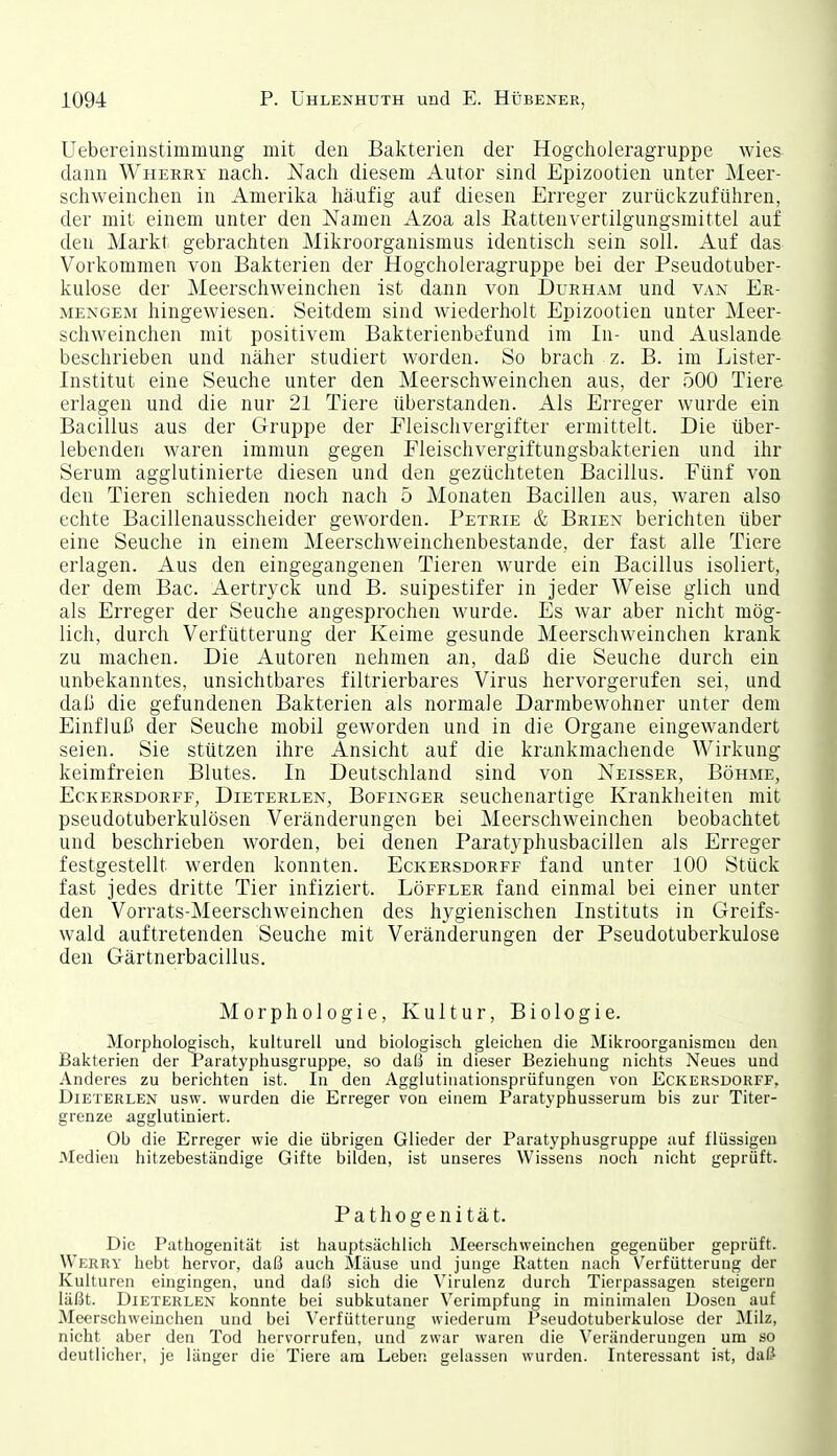 Uebereinstimmung mit den Bakterien der Hogclioleragruppe wies dann Whekry nacli. Nach diesem Autor sind Epizootien unter Meer- schweinchen in Amerika häufig auf diesen Erreger zurückzuführen, der mit einem unter den Namen Azoa als Rattenvertilgungsmittel auf den Markt gebrachten Mikroorganismus identisch sein soll. Auf das Vorkommen von Bakterien der Hogcholeragruppe bei der Pseudotuber- kulose der Meerschweinchen ist dann von Durham und van Ee- MENGEM hingewiesen. Seitdem sind wiederholt Epizootien unter Meer- schweinchen mit positivem Bakterienbefund im In- und Auslande beschrieben und näher studiert worden. So brach z. B. im Lister- Institut eine Seuche unter den Meerschweinchen aus, der 500 Tiere erlagen und die nur 21 Tiere überstanden. Als Erreger wurde ein Bacillus aus der Gruppe der Eleischvergifter ermittelt. Die über- lebenden waren immun gegen Fleischvergiftungsbakterien und ihr Serum agglutinierte diesen und den gezüchteten Bacillus. Fünf von den Tieren schieden noch nach 5 Monaten Bacillen aus, waren also echte Bacillenausscheider geworden. Petrie & Briex berichten über eine Seuche in einem Meerschweinchenbestande, der fast alle Tiere erlagen. Aus den eingegangenen Tieren wurde ein Bacillus isoliert, der dem Bac. Aertryck und B. suipestifer in jeder Weise glich und als Erreger der Seuche angesprochen wurde. Es war aber nicht mög- lich, durch Verfütterung der Keime gesunde Meerschweinchen krank zu machen. Die Autoren nehmen an, daß die Seuche durch ein unbekanntes, unsichtbares filtrierbares Virus hervorgerufen sei, und daß die gefundenen Bakterien als normale Darmbewohner unter dem Einfluß der Seuche mobil geworden und in die Organe eingewandert seien. Sie stützen ihre Ansicht auf die krankmachende Wirkung keimfreien Blutes. In Deutschland sind von Xeisser, Böhme, Eckersdorff, Dieterlen, Bofinger seuchenartige Krankheiten mit pseudotuberkulösen Veränderungen bei Meerschweinchen beobachtet und beschrieben worden, bei denen Paratyphusbacillen als Erreger festgestellt werden konnten. Eckersdorff fand unter 100 Stück fast jedes dritte Tier infiziert. Löffler fand einmal bei einer unter den Vorrats-Meerschweinchen des hygienischen Instituts in Greifs- wald auftretenden Seuche mit Veränderungen der Pseudotuberkulose den Gärtnerbacillus. Morphologie, Kultur, Biologie. Morphologisch, kulturell uud biologisch gleichen die Mikroorganismeu den Bakterien der Paratyphusgruppe, so daß in dieser Beziehung nichts Neues und Anderes zu berichten ist. In den Agglutinationsprüfungen von Eckersdorff, Dieterlen usw. wurden die Erreger von einem Paratyphusserum bis zur Titer- grenze agglutiniert. Ob die Erreger wie die übrigen Glieder der Paratyphusgruppe auf flüssigen Medien hitzebeständige Gifte bilden, ist unseres Wissens noch nicht geprüft. Pathogenität. Die Pathogenität ist hauptsächlich Meerschweinchen gegenüber geprüft. Werry hebt hervor, daß auch Mäuse und junge Ratten nach Verfütterung der Kulturen eingingen, und daß sich die Virulenz durch Tierpassagen steigern läßt. Dieterlen konnte bei subkutaner Verimpfung in minimalen Dosen auf Meerschweinchen und bei Vorfütterung wiederum Pseudotuberkulose der Milz, nicht aber den Tod hervorrufen, und zwar waren die Veränderungen um so deutlicher, je länger die Tiere am Leben gelassen wurden. Interessant ist, daß