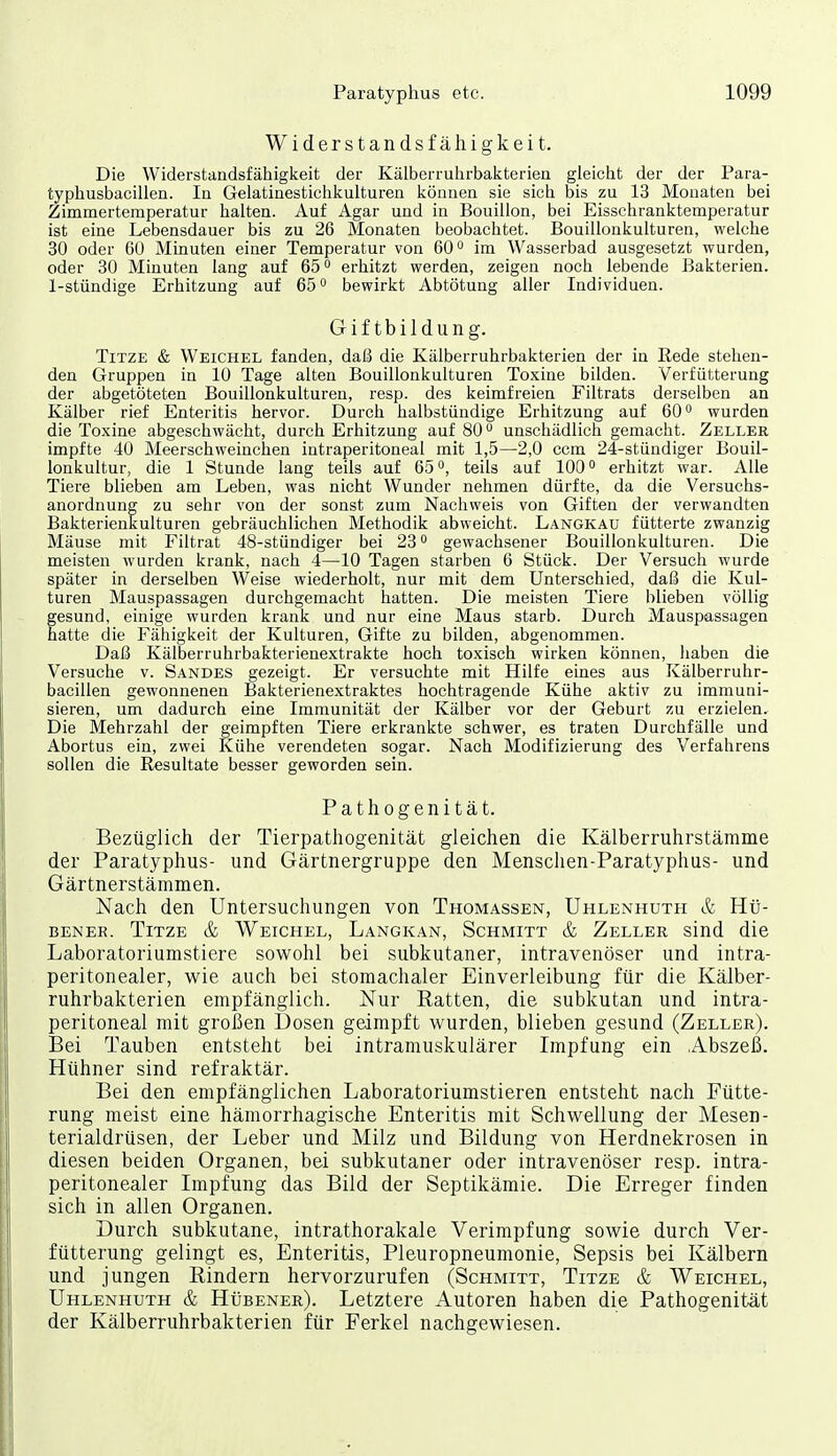 Widerstandsfähigkeit. Die Widerstandsfähigkeit der Kälberruhrbakterien gleicht der der Para- typhusbacillen. In Gelatinestichkulturen können sie sich bis zu 13 Monaten bei Zimmertemperatur halten. Auf Agar und in Bouillon, bei Eisschranktemperatur ist eine Lebensdauer bis zu 26 Monaten beobachtet. Bouillonkulturen, welche 30 oder 60 Minuten einer Temperatur von 60 im Wasserbad ausgesetzt wurden, oder 30 Minuten lang auf 65 erhitzt werden, zeigen noch lebende Bakterien. 1-stündige Erhitzung auf 65 ° bewirkt Abtötung aller Individuen. Giftbildung. TiTZE & Weichel fanden, daß die Kälberruhrbakterien der in Rede stehen- den Gruppen in 10 Tage alten Bouillonkulturen Toxine bilden. Verfütterung der abgetöteten Bouillonkulturen, resp. des keimfreien Filtrats derselben an Kälber rief Enteritis hervor. Durch halbstündige Erhitzung auf 60° wurden die Toxine abgeschwächt, durch Erhitzung auf 80 unschädlich gemacht. Zeller impfte 40 Meerschweinchen intraperitoneal mit 1,5—2,0 ccm 24-stündiger Bouil- lonkultur, die 1 Stunde lang teils auf 65, teils auf 100 erhitzt war. Alle Tiere blieben am Leben, was nicht Wunder nehmen dürfte, da die Versuchs- anordnung zu sehr von der sonst zum Nachweis von Giften der verwandten Bakterienkulturen gebräuchlichen Methodik abweicht. Längkau fütterte zwanzig Mäuse mit Filtrat 48-stündiger bei 28 gewachsener Bouillonkulturen. Die meisten wurden krank, nach 4—10 Tagen starben 6 Stück. Der Versuch wurde später in derselben Weise wiederholt, nur mit dem Unterschied, daß die Kul- turen Mauspassagen durchgemacht hatten. Die meisten Tiere blieben völlig gesund, einige wurden krank und nur eine Maus starb. Durch Mauspassagen hatte die Fähigkeit der Kulturen, Gifte zu bilden, abgenommen. Daß Kälberruhrbakterienextrakte hoch toxisch wirken können, haben die Versuche v. Sandes gezeigt. Er versuchte mit Hilfe eines aus Kälberruhr- bacillen gewonnenen Bakterienextraktes hochtragende Kühe aktiv zu immuni- sieren, um dadurch eine Immunität der Kälber vor der Geburt zu erzielen.^ Die Mehrzahl der geimpften Tiere erkrankte schwer, es traten Durchfälle und Abortus ein, zwei Kühe verendeten sogar. Nach Modifizierung des Verfahrens sollen die Resultate besser geworden sein. Pathogenität. Bezüglich der Tierpathogenität gleichen die Kälberruhrstämme der Paratyphus- und Gärtnergruppe den Menschen-Paratyphus- und Gärtnerstämmen. Nach den Untersuchungen von Thomassen, Uhlenhuth & Hti- BENER. TiTZE & Weichel, Langkan, Schmitt & Zeller siud die Laboratoriumstiere sowohl bei subkutaner, intravenöser und intra- peritonealer, wie auch bei stomachaler Einverleibung für die Kälber- ruhrbakterien empfänglich. Nur Ratten, die subkutan und intra- peritoneal mit großen Dosen geimpft wurden, blieben gesund (Zeller). Bei Tauben entsteht bei intramuskulärer Impfung ein Abszeß. Hühner sind refraktär. Bei den empfänglichen Laboratoriumstieren entsteht nach Fütte- rung meist eine hämorrhagische Enteritis mit Schwellung der Mesen- terialdrüsen, der Leber und Milz und Bildung von Herdnekrosen in diesen beiden Organen, bei subkutaner oder intravenöser resp. intra- peritonealer Impfung das Bild der Septikämie. Die Erreger finden sich in allen Organen. Durch subkutane, intrathorakale Verimpfung sowie durch Ver- fütterung gelingt es, Enteritis, Pleuropneumonie, Sepsis bei Kälbern und jungen Eindern hervorzurufen (Schmitt, Titze & Weichel, Uhlenhuth & Hübener). Letztere Autoren haben die Pathogenität der Kälberruhrbakterien für Ferkel nachgewiesen.