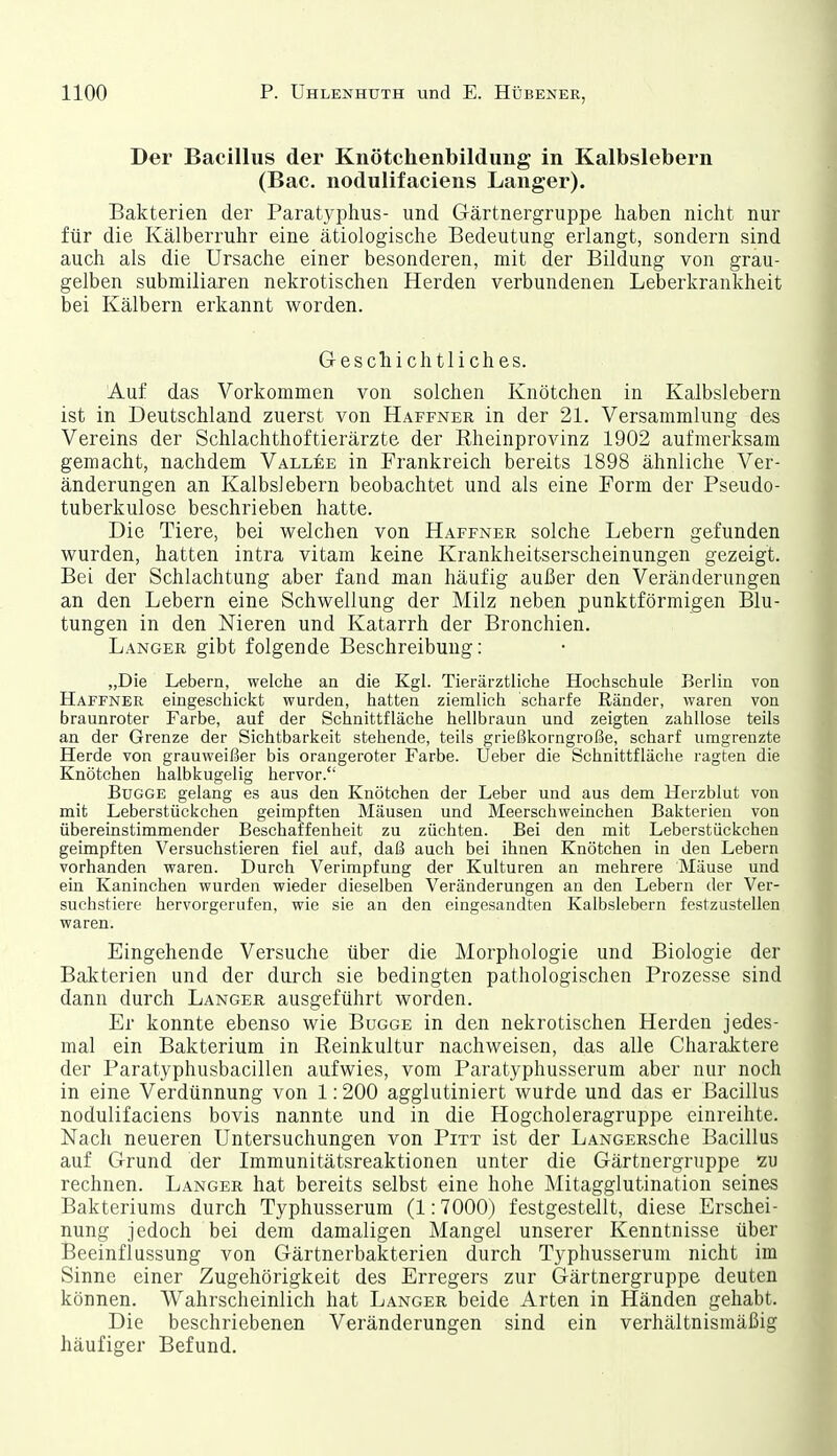 Der Bacillus der Knötchenbildung in Kalbslebern (Bac. nodulifaciens Langer). Bakterien der Paratyphus- und Gärtnergruppe haben nicht nur für die Kälberruhr eine ätiologische Bedeutung erlangt, sondern sind auch als die Ursache einer besonderen, mit der Bildung von grau- gelben submiliaren nekrotischen Herden verbundenen Leberkrankheit bei Kälbern erkannt worden. Geschichtliches. Auf das Vorkommen von solchen Knötchen in Kalbslebern ist in Deutschland zuerst von Haffner in der 21. Versammlung des Vereins der Schlachthoftierärzte der Rheinprovinz 1902 aufmerksam gemacht, nachdem Vallee in Frankreich bereits 1898 ähnliche Ver- änderungen an Kalbslebern beobachtet und als eine Form der Pseudo- tuberkulose beschrieben hatte. Die Tiere, bei welchen von Haffner solche Lebern gefunden wurden, hatten intra vitam keine Krankheitserscheinungen gezeigt. Bei der Schlachtung aber fand man häufig außer den Veränderungen an den Lebern eine Schwellung der Milz neben punktförmigen Blu- tungen in den Nieren und Katarrh der Bronchien. Langer gibt folgende Beschreibung: „Die Lebern, welche an die Kgl. Tierärztliche Hochschule Berlin von Haffner eingeschickt wurden, hatten ziemlich scharfe Ränder, waren von braunroter Farbe, auf der Schnittfläche hellbraun und zeigten zahllose teils an der Grenze der Sichtbarkeit stehende, teils grießkorngroße, scharf umgrenzte Herde von grauweißer bis orangeroter Farbe. Ueber die Schnittfläche ragten die Knötchen halbkugelig hervor. BuGGE gelang es aus den Knötchen der Leber und aus dem Herzblut von mit Leberstückchen geimpften Mäusen und Meerschweinchen Bakterien von übereinstimmender Beschaffenheit zu züchten. Bei den mit Leberstückchen geimpften Versuchstieren fiel auf, daß auch bei ihnen Knötchen in den Lebern vorhanden waren. Durch Verimpfung der Kulturen an mehrere Mäuse und ein Kaninchen wurden wieder dieselben Veränderungen an den Lebern der Ver- suchstiere hervorgerufen, wie sie an den eingesandten Kalbslebern festzustellen waren. Eingehende Versuche über die Morphologie und Biologie der Bakterien und der durch sie bedingten pathologischen Prozesse sind dann durch Langer ausgeführt worden. Er konnte ebenso wie Bugge in den nekrotischen Herden jedes- mal ein Bakterium in Reinkultur nachweisen, das alle Charaktere der Paratyphusbacillen aufwies, vom Paratyphusserum aber nur noch in eine Verdünnung von 1:200 agglutiniert wurde und das er Bacillus nodulifaciens bovis nannte und in die Hogcholeragruppe einreihte. Nach neueren Untersuchungen von Pitt ist der LANGERSche Bacillus auf Grund der Immunitätsreaktionen unter die Gärtnergnippe zu rechnen. Langer hat bereits selbst eine hohe Mitagglutination seines Bakteriums durch Typhusserum (1:7000) festgestellt, diese Erschei- nung jedoch bei dem damaligen Mangel unserer Kenntnisse über Beeinflussung von Gärtnerbakterien durch Typhusserum nicht im Sinne einer Zugehörigkeit des Erregers zur Gärtnergruppe deuten können. Wahrscheinlich hat Langer beide Arten in Händen gehabt. Die beschriebenen Veränderungen sind ein verhältnismäßig häufiger Befund.